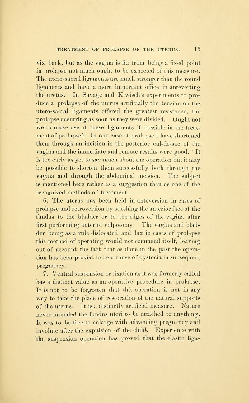 vix back, but as the vagina is far from being a fixed point in prolapse not much ought to be expected of this measure. The utero-sacral ligaments are much stronger than the round ligaments and have a more important office in anteverting the uretus. In Savage and Kiwisch's experiments to pro- duce a prolapse of the uterus artificially the tension on the utero-sacral ligaments offered the greatest resistance, the prolapse occurring as soon as they were divided. Ought not we to make use of these ligaments if possible in the treat- ment of prolapse ? In one case of prolapse I have shortened them through an incision in the posterior cul-de-sac of the vagina and the immediate and remote results were good. It is too early as yet to say much, about the operation but it may be possible to shorten them successfully both through the vagina and through the abdominal incision. The subject is mentioned here rather as a suggestion than as one of the recognized methods of treatment. 6. The uterus has been held in anteversion in cases of prolapse and retroversion by stitching the anterior face of the fundus to the bladder or to the edges of the vagina after first performing anterior colpotomy. The vagina and blad- der being as a rule dislocated and lax in cases of prolapse this method of operating would not commend itself, leaving out of account the fact that as done in the past the opera- tion has been proved- to be a cause of dystocia in subsequent pregnancy. 7. Ventral suspension or fixation as it was formerly called has a distinct value as an operative procedure in prolapse. It is not to be forgotten that this operation is not in any way to take the place of restoration of the natural supports of the uterus. It is a distinctly artificial measure. Nature never intended the fundus uteri to be attached to anything. It was to be free to enlarge with advancing pregnancy and involute after the expulsion of the child. Experience with the suspension operation has proved that the elastic liga-