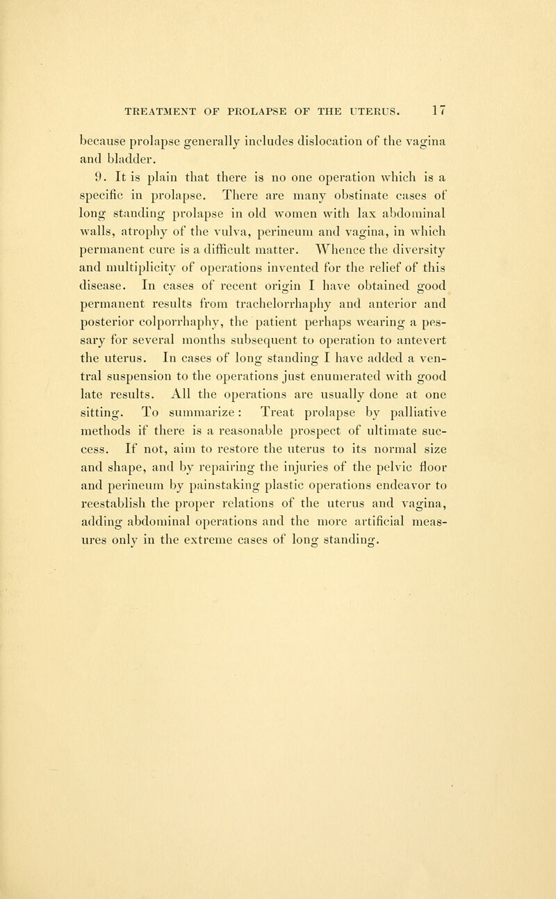 because prolapse generally includes dislocation of the vagina and bladder. 9. It is plain that there is no one operation which is a specific in prolapse. There are many obstinate cases of long standing prolapse in old women with lax abdominal walls, atrophy of the vulva, perineum and vagina, in which permanent cure is a difficult matter. Whence the diversity and multiplicity of operations invented for the relief of this disease. In cases of recent orioin I have obtained good permanent results from trachelorrhaphy and anterior and posterior colporrhaphy, the patient perhaps wearing a pes- sary for several months subsequent to operation to antevert the uterus. In cases of long standing I have added a ven- tral suspension to the operations just enumerated with good late results. All the operations are usually done at one sitting. To summarize: Treat prolapse by palliative methods if there is a reasonable prospect of ultimate suc- cess. If not, aim to restore the uterus to its normal size and shape, and by repairing the injuries of the pelvic floor and perineum by painstaking plastic operations endeavor to reestablish the proper relations of the uterus and vagina, adding abdominal operations and the more artificial meas- ures only in the extreme cases of long standing.
