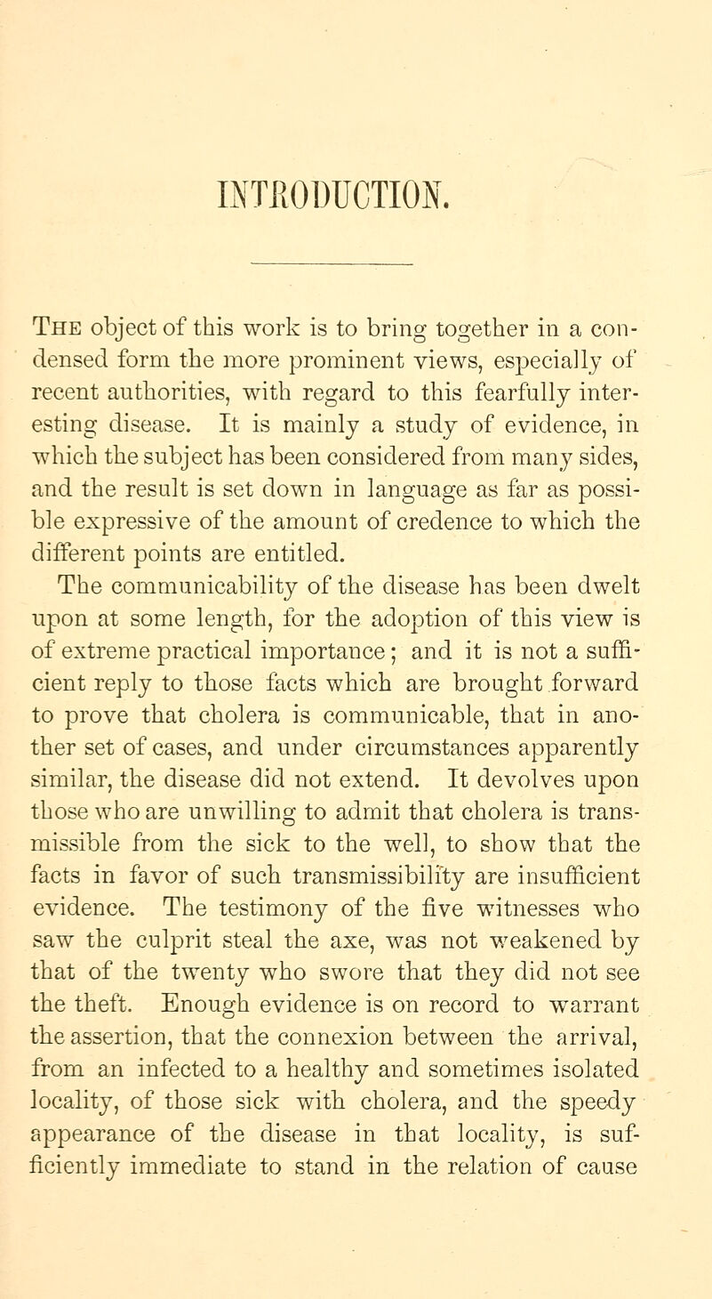 INTRODUCTION. The object of this work is to bring together in a con- densed form the more prominent views, especially of recent authorities, with regard to this fearfully inter- esting disease. It is mainly a study of evidence, in which the subject has been considered from many sides, and the result is set down in language as far as possi- ble expressive of the amount of credence to which the different points are entitled. The communicability of the disease has been dwelt upon at some length, for the adoption of this view is of extreme practical importance; and it is not a suffi- cient reply to those facts which are brought forward to prove that cholera is communicable, that in ano- ther set of cases, and under circumstances apparently similar, the disease did not extend. It devolves upon those who are unwilling to admit that cholera is trans- missible from the sick to the well, to show that the facts in favor of such transmissibilfty are insufficient evidence. The testimony of the five witnesses who saw the culprit steal the axe, was not weakened by that of the twenty who swore that they did not see the theft. Enough evidence is on record to warrant the assertion, that the connexion between the arrival, from an infected to a healthy and sometimes isolated locality, of those sick with cholera, and the speedy appearance of the disease in that locality, is suf- ficiently immediate to stand in the relation of cause