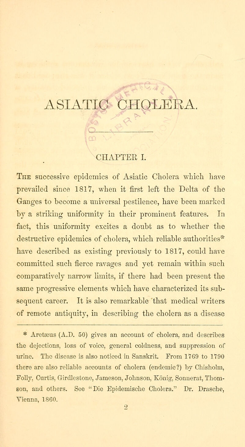 CHAPTER I. The successive epidemics of Asiatic Cholera which have prevailed since 1817, when it first left the Delta of the Ganges to become a universal pestilence, have been marked by a striking uniformity in their prominent features. In fact, this uniformity excites a doubt as to whether the destructive epidemics of cholera, which reliable authorities* have described as existing previously to 1817, could have committed such fierce ravages and yet remain within such comparatively narrow limits, if there had been present the same progressive elements which have characterized its sub- sequent career. It is also remarkable that medical writers of remote antiquity, in describing the cholera as a disease * Areteeus (A.D. 50) gives an account of cholera, and describes the dejections, loss of voice, general coldness, and suppression of urine. The disease is also noticed in Sanskrit. From 1169 to 1190 there are also reliable accounts of cholera (endemic?) by Chisholm, Folly, Curtis, Girdlestone, Jameson, Johnson, Konig, Sonnerat, Thom- son, and others. See Die Epidemische Cholera. Dr. Drasche, Yienna, 1860.