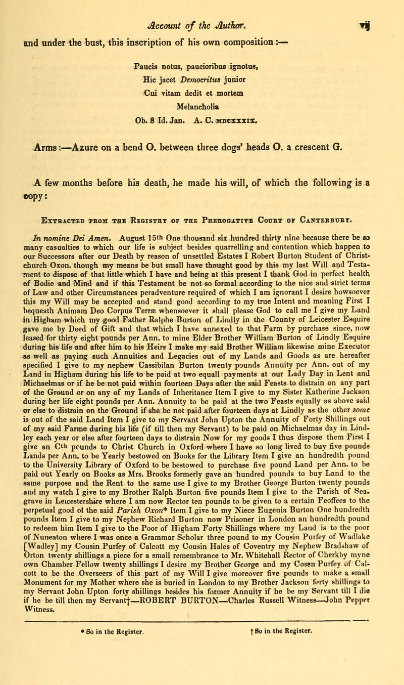 and under the bust, this inscription of his own composition :— Paucis notus, paucioribus ignotus. Hie jacet Democritus junior Cui vitam dcdit et mortem Melancholia Ob. 8 Id. Jan. A. C. hbcxzxix. Arms;—Azure on a bend O. between three dogs' heads O. a crescent G. A few months before his death, he made his will, of which the following is a «opy: EXTSACTEI) TROU: THE ReGISTRT OF THB PBEHOffJlTITE CoUBT Of CaKTEHBUHT. In nomine Dei Amen. August 15th One thousand six hundred thirty nine because there be r) many casualties to which our life is subject besides quarrelling and contention which happen to our Successors after our Death by reason of unsettled Estates I Robert Burton Student of Christ- church Oxon. though my means be but small have thought good by this my last Will and Testa- ment to dispose of that little which I have and being at this present I thank God in perfect health of Bodie and Mind and if this Testament be not so formal according to the nice and strict terms of Law and other Circumstances peradventure required of which I am ignorant I desire howsoever this my Will may be accepted and stand good according to my true Intent and meaning First I bequeath Animam Deo Corpus Terrse whensoever it shall please God to call me I give my Land in Higham which my good Father Ralphe Burton of Lindly in the County of Leicester Esquire gave me by Deed of Gift and that which I have annexed to that Farm by purchase since, now leased for thirty eight pounds per Ann. to mine Elder Brother William Burton of Lindly Esquire during bis life and after him to his Keirs I make my said Brother William likewise mine Executor «s well as paying such Annuities and Legacies out of my Lands and Goods as are hereafter specified I give to my nephew Cassibilan Burton twenty pounds Annuity per Ann. out of my Land in Higham during his life to be paid at two equall payments at our Lady Day in Lent and Michaelmas or if he be not paid within fourteen Days after the said Feasts to distrain on any part of the Ground or on any of my Lands of Inheritance Item I give to my Sister Katherine Jackson during her life eight pounds per Ann. Annuity to be paid at the two Feasts equally as above said or else to distrain on the Ground if she be not paid after fourteen days at Lindly as the other some is out of the said Land Item I give to my Servant John Upton the Annuity of Forty Shillings out of my said Farme during his life (if till then my Servant) to be paid on Michaelmas day in Lind- ley each year or else after fourteen days to distrain Now for my goods I thus dispose them First I give an Cth pcunds to Christ Church in Oxford where I have so long lived to buy five pounds Lands per Ann. to be Yearly bestowed on Books for the Library Item I give an hundredth pound to the University Library of Oxford to be bestowed to purchase five pound Land per Ann. to be paid out Yearly on Books as Mrs. Brooks formerly gave an hundred pounds to buy Land to the same purpose and the Rent to the same use I give to my Brother George Burton twenty pounds and my watch I give to my Brother Ralph Burton five pounds Item I give to the Parish of Sea- grave in Leicestershire where I am now Rector ten pounds to be given to a certain Feoffees to the perpetual good o< the said Parish Oxon* Item I give to my Niece Eugenia Burton One hundredth pounds Item I give to my Nephew Richard Burton now Prisoner in London an hundredth pound to redeem him Item I give to the Poor of Higham Forty Shillings where my Land is to the poor of Nuneaton where I was once a Grammar Scholar three pound to my Cousin Purfey of Wadlake [Wadley] my Cousin Purfey of Calcott my Cousin Hales of Coventry my Nephew Bradshaw of Orton twenty shillings a piece for a small remembrance to Mr. Whitehall Rector of Cherkby myne own Chamber Fellow twenty shillings I desire my Brother George and my Cosen Purfey of Cal- cott to be the Overseers of this part of my Will I give moreover five pounds to make a small Monument for my Mother where she is buried in London to my Brother Jackson forty shillings to my Servant John Upton forty shillings besides his former Annuity if he be my Servant till I die if he be till then my Servantf—ROBERT BURTON—Charles Russell Witness—John Pepper Witness. • So in the Register. f So in the Register.