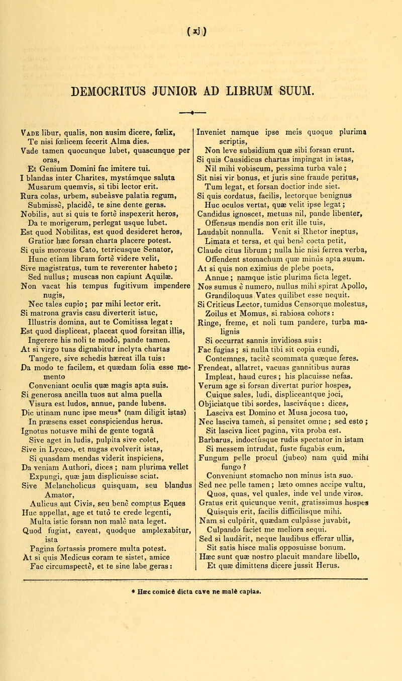 (xj) DEMOCRITUS JUNIOR AD LIBRUM SUUM. Vade libur, qualis, non ausim dicere, fcelix, Te nisi foelicem fecerit Alma dies, Vade tamen quocunque lubet, quascunque per oras, Et Genium Domini fac imitere tui. I blandas inter Charites, mystamque saluta Musarum quemvis, si tibi lector erit. Rura colas, urbem, subeasve palatia regura, Submisse, placide, te sine dente geras. Nobilis, aut si quis te forte inspexerit heros, Da te morigerum, perlegat usque lubet. Est quod Nobilitas, est quod desideret heros, Gratior haec forsan charta placere potest. Si quis morosus Cato, tetricusque Senator, Hunc etiam librum forte vide re velit, Sive magistratus, turn te reverenter habeto ; Sed nuUus; muscas non capiunt Aquilae. Non vacat his tempus fugitivum impendere nugis, Nee tales cupio; par mihi lector erit. Si matrona gravis casu diverterit istuc, lUustris domina, aut te Comitissa legat: Est quod displiceat, placeat quod forsitan illis, Ingerere his noli te modo, pande tamen. At si virgo tuas dignabitur inclyta chartas Tangere, sive schedis haereat ilia tuis: Da modo te facilem, et quaedam folia esse me- mento Conveniant oculis quae magis apta suis. Si generosa ancilla tuos aut alma puella Visura est ludos, annue, pande lubens. Die utinam nunc ipse mens* (nam diligit istas) In praBsens esset conspiciendus herus. Ignotus notusve mihi de gente togata Sive aget in ludis, pulpita sive colet, Sive in Lycoeo, et nugas evolverit istas, Si quasdam mendas viderit inspiciens, Da veniam Authori, dices ; nam pluriraa vellet Expungi, quas jam displicuisse sciat. Sive Melancholicus quisquam, seu blandus Amator, Aulicus aut Civis, seu bene comptus Eques Hue appellat, age et tuto te crede legenti, Multa istic forsan non male nata leget. Quod fugiat, caveat, quodque amplexabitur, ista Pagina fortassis promere multa potest. At si quis Medicus coram te sistet, amice Fac circumspecte, et te sine labe geras: Inveniet namque ipse meis quoque plurima scriptis, Non leve subsidium quae sibi forsan erunt. Si quis Causidicus chartas impingat in istas. Nil mihi vobiscum, pessima turba vale; Sit nisi vir bonus, et juris sine fraude peritus, Turn legat, et forsan doctior inde siet. Si quis cordatus, facilis, lectorque benignus Hue oculos vertat, quae velit ipse legat; Candidus ignoscet, metuas nil, pande libenter, OfTensus mendis non erit ille tuis, Laudabit nonnuUa. Venit si Rhetor ineptus, Limata et tersa, et qui bene cocta petit, Claude citus librum; nulla hie nisi ferrea verba, Offendent stomachum quae minds apta suum. At si quis non eximius de plebe poeta, Annue ; namque istic plurima ficta leget. Nos sumus e numero, nullus mihi spiral Apollo, Grandiloquus Vates quilibet esse nequit. Si Criticus Lector, tumidus Censorque molestus, Zoilus et Momus, si rabiosa cohors: Ringe, freme, et noli turn pandere, turba ma- lignis Si occurrat sannis invidiosa suis: Fac fugias ; si nulla tibi sit copia eundi, Contemnes, tacite scommata quseque feres. Frendeat, allatret, vacuas gannitibus auras Impleat, baud cures ; his placuisse nefas. Verum age si forsan divertat purior hospes, Cuique sales, ludi, displiceantque joci, Objiciatque tibi sordes, lascivaque: dices, Lasciva est Domino et Musa jocosa tuo, Nee lasciva tamen, si pensitet omne; sed esto ; Sit lasciva licet pagina, vita proba est. Barbarus, indoctusque rudis spectator in istam Si messem intrudat, fuste fugabis eum, Fungum pelle procul (jubeo) nam quid mihi fungo ? Conveniunt stomacho non minus ista suo. Sed nee pelle tamen; laeto omnes accipe vultu, Quos, quas, vel quales, inde vel unde viros. Gratus erit quicunque venit, gratissimus hosi)es Quisquis erit, facilis difficilisque mihi. Nam si culparit, quasdam culpasse juvabit, Culpando faciet me meliora sequi. Sed si laudarit, neque laudibus efferar ullis. Sit satis hisce malis opposuisse bonum. Haec sunt quae nostro placuit mandare libello, Et quae dimittens dicere jussit Hems. * Hsc comict dicta c&vo ne maid capias.