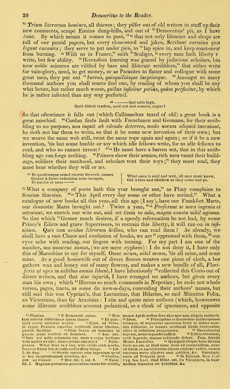  Trium literarurn Jiomines, all thieves ; they pilfer out of old writers to stuff up their new comments, scrape Ennius dung-hills, and out of ''^Democritus' pit, as I have done. By which means it comes to pass, that not only libraries and shops are lull of our putrid papers, but every close-stool and jakes, Scribunt carmina qua, legunt cacantes; they serve to put under pies, to '^lap spice in, and keep roast-mea,' from burning.  With us in France, saith ™ Scaliger,  every man hatli liberty f write, but few ability. ^Heretofore learning was graced by judicious scholars, bux now noble sciences are vilified by base and illiterate scribblers, that either write for vain-glory, need, to get money, or as Parasites to flatter and collogue with some great men, they put out ^^ hurras., quisquiUdsque ineptiasque. ^'Amongst so many thousand authors you shall scarce find one, by reading of whom you shall be any whit better, but rather much worse, qui.bus inficitur potius, qudm perjicitur, by which he is rather infected than any way perfected. -Qui talia legit, Quid didicit tandem, quid scit nisi Eoninia, nugasl So that oftentimes it falls out (which Callimachus taxed of old) a great book is a great mischief. ^Cardan finds fault with Frenchmen and Germans, for their scrib- bling to no purpose, no7i inqui.t ah edendo deterreo, modo novum aliquid inveniant, he doth not bar them to write, so that it be some new invention of their own; but we weave the same web still, twist the same rope again and again; or if it be a new invention, 'tis but some bauble or toy wliich idle fellows write, for as idle fellows to read, and who so cannot invent ? ^^ He must have a barren wit, that in this scrib- bling age can forge nothing, ^^ Princes show their armies, rich men vaunt their build- ings, soldiers their manhood, and scholars vent their toys; they must read, they must hear whether they will or no. s'' Et quodcunqiie semel cliartis illeverit, omnes Gestiet £i furno redeuntes scire lacuque, Et pueros et anus - What once is said and writ, all men must know. Old wives and children as they couie aud go. '' What a company of poets hath this year brought out, as Pliny complains to Sossius Sinesius. ^^This April every day some or other have recited. What a catalogue of new books all this year,.all tliis age (I say), have our Frankfort Marts, our domestic Marts brought out? Twice a year, ^'■^ Proferunt se nova ingeniaet. ostenlant^ we stretch our wits out, and set them to sale, magno conatu nihil agimus. So that which °Gesner much desires, if a speedy reformation be not had, by some Prince's Edicts and grave Supervisors, to restrain this liberty, it will run on in infi- nitum. Quis tam avidus lihrorum helluo, who can read them ? As already, we shall have a vast Chaos and confusion of books, we are ^' oppressed with them, ^^ oui eyes ache with reading, our fingers with turning. For my part I am one of the number, nos numerus sicrnus, (we are mere cyphers): I do not deny it, I have only this of Macrobius to say for myself, Omne meum^ nihil memn, 'tis all mine, and none mine. As a good housewife out of divers fleeces weaves one piece of cloth, a bee gathers wax and honey out of many flowers, and makes a new bundle of all, Flori- feris ut apes in saltibus omnia lihant, I have laboriously °^ collected this Cento out of divers writers, and that sine injuria, I have wronged no authors, but given every man his own ; which ^'Hierom so much commends in JSTepotian; he stole not whole verses, pages, tracts, as some do now-a-days, concealing their authors' names, but still said this was Cyprian's, that Lactantius, that Hilarius, so said Minutius Felix, so Victorinus, thus far Arnobius : I cite and quote mine authors (which, howsoever some illiterate scribblers account pedantical, as a cloak of ignorance, and opposite '■'Plautus. 'f'E Democriti puteo. 'Non tam rfiterlic bibliothecii; quaiii cloiicje. '* Et quic- quid carlis airiicitur iiif'ptis. ii'Epist. ad I'etas. in rcfrn Fraiicia; (jniiiilius scril)cndl dalur libortas, jiaiiris facultas. 'Oliin lilerii; ob homines in lirti io nunc pordpnt rili lioiiiiiios. ' Ans. pac. ^Inle till inilli! voliimina vix nnus a ciijus lectione qiiiH ineliof evadal, i'linio polins non pt'jor. ^ I'aliri- (.'euius. What dofts ar y one, who reads such works, learn or know but dniams and trifling tilings. m Lib. 5. de Hti\>. '•■J Sterile (i|i<irl(:l t.'use ingeniiim (pod in hoc pcripturlf-ntum prnriliiH, &c. •''^ (lardan, pra» ad Consul. »' llor. lib. 1, .sat. 4. « ICplst. inense Aprili nullus fere dies quo non aliquls recitavit. I Idem.  Principibua et doclorlhus deliheraniiuni relinquo, ut arguanlur auctoruni furta et niilies repe- tita tollanlur, et teniere scribendi libido coercoatur, alitor in ititiniliim progres.iuraj ' Onerabuntur inyenia, nemo legendis sufficit. ^ I.ibri.? obruimur, oculi let'cndo, manus volitandn dolent. Faui. Strada Monm. Lucretius. •' Qiiicqnid nbiquo bene dictum facio nieuin, et illud nunc nieiri ad compendium, nunc nd fidem et auctorilatem alienis exprimo verbis, omnc» auc.torcs moos clienles es.se orbitror, &c. Sarisburi- ensi.s ad I'olycrat. prol. 'In Epitaph. Nep. i'.lin.' (;yp. hoc I.art. illud Hilar, egt, iia Victorin\:s, in huiK lib. 1. .Magnum poctarum provcntuiu annus hie attulit, niodum loquutus est Arnobius, ici.