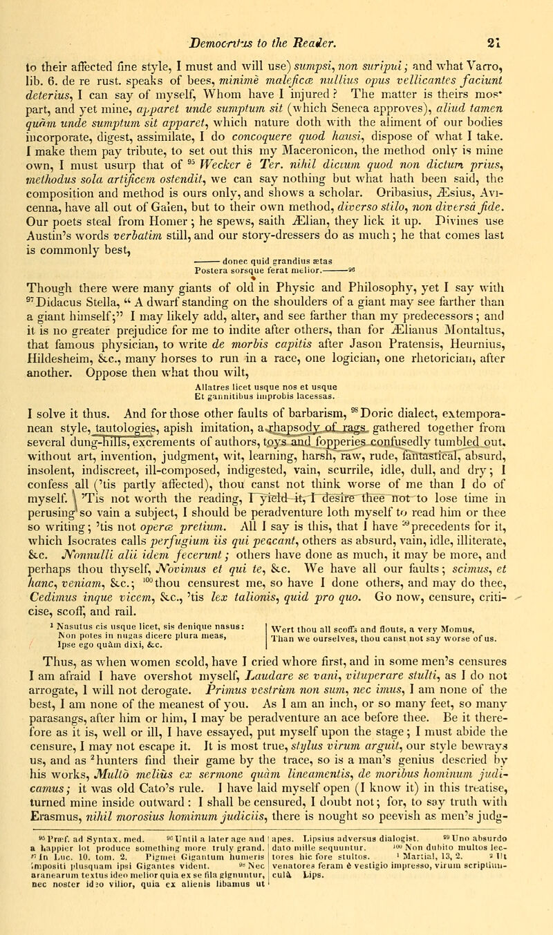 to their affected fine style, I must and will use) siimpsi, non suripui; and what Varro, lib. 6. de re rust, speaks of bees, minime maleJiccB nullms ojms vellicantes faciunt deterius, I can say of myself. Whom have I injured ? The matter is theirs mos* part, and yet mine, apparet unde sumptum sit (which Seneca approves), aliud tamen quam unde sumptum sit apparet, which nature doth with the aliment of our bodies incorporate, digest, assimilate, I do concoquere quod hausi^ dispose of what I take. I make them pay tribute, to set out this my Maceronicon, the method only is mine own, I must usurp that of ^^ Weckcr e Ter. nihil dicium quod non dictum, prius, vietlwdus sola artijicem ostendit., we can say nothing but what hath been said, the composition and method is ours only, and shows a scholar. Oribasius, iEsius, Avi- cenna, have all out of Galen, but to their own method, diverso stilo, non diversdjide. Our poets steal from Homer j he spews, saith ^Elian, they lick it up. Pivines use Austin's words verbatim still, and our story-dressers do as much; he that comes last is commonly best, ■ donee quid grandius Etas Poslera sorsque ferat melior. 93 Though there were many giants of old in Physic and Philosophy, yet I say wiili ^''Didacus Stella,  A dwarf standing on the shoulders of a giant may see farther than a giant himself; I may likely add, alter, and see farther than my predecessors; and it is no greater prejudice for me to indite after others, than for iElianus Montaltus, that famous physician, to write de morbis capitis after Jason Pratensis, Heuraius, Hildesheim, &.c., many horses to run in a race, one logician, one rhetorician, after another. Oppose then what thou wilt, Allatres licet usque nos et usque Et gannitibus improbis lacessas. I solve it thus. And for those other faults of barbarism, ^ Doric dialect, extempora- nean style, tautologies, apish imitation, a^'hapsody. of,, raga. gathered together from several dung-hills, excrements of authors, tpys and fopperies confusedly tumbled out, without art, invention, judgment, wit, learning, harsh, raw, rude, fantastical, absurd, insolent, indiscreet, ill-composed, indigested, vain, scurrile, idle, dull, and dry; 1 confess all ('tis partly affected), thou canst not think worse of me than I do of myself. \ 'Tis not worth the reading, T~yiei:d--k,'l~destfB' thee not to lose time iu perusing'so vain a subject, I should be peradventure loth myself to read him or thee so writing; 'tis not opercB pretium. All I say is this, that 1 have ^precedents for it, which Isocrates calls perfugium lis qui peacant., others as absurd, vain, idle, illiterate, &.C. JVonnulli alii idem fecerunt; others have done as much, it may be more, and perhaps thou thyself, JVovimus et qui <e, &c. We have all our faults; sciinus, et kanc, veniam, &lc.; '°*'thou censurest me, so have 1 done others, and may do thee, Cedimus inque vicem., &.c., 'tis lex talionis., quid pro quo. Go now, censure, criti- cise, scoff, and rail. ' Nasutus cis usque licet, sis denique nasus: Non potes iu nuyas dicere plura nieas, Ipse ego quim dixi, &.c. Wert thou all scoffs and flouts, a very Momus, Than we ourselves, thou canst not say worse of us. Thus, as when women scold, have I cried whore first, and in some men's censures I am afraid I have overshot myself, Laudare se vani, viiuperare stulti, as I do not arrogate, 1 will not derogate. Primus vestriim non sum., nee i7mis, J am none of the best, I am none of the meanest of you. As I am an inch, or so many feet, so many parasangs, after him or him, I may be peradventure an ace before thee. Be it there- fore as it is, well or ill, I have essayed, put myself upon the stage; I must abide the censure, I may not escape it. It is most true, styhis virum arguit, our style bewrays us, and as ^hunters find their game by the trace, so is a man's genius descried by his works, Multb melius ex sermone quam Unemnentis, de 7noribus hominum jiuli^ camus; it was old Cato's rule. I have laid myself open (I know it) in this treatise, turned mine inside outward : I shall be censured, I doubt not; for, to say truth witli Erasmus, nihil morosius hominum judiciis, there is nought so peevish as men's judg- es I'fffif. ad Syntax, med. 9g Until a later ape and I apes. Lipsius adversua dialogist. ^ Uno absurdo a happier lot produce something more truly grand *'In I.uc. 10. torn. 2. Tigmei GIgaiitum hunieris '.nipositi plusquam ipsi Giganles vident. Nee aranearum textus ideo melior quia ex sc tila gignuntur, nee nostcr id so vilior, quia ex alienis libamus ut dato niille sequuiitur. ' Non dubito multos lec- tores hie fore stultos. ' Martial, 13, 2. a lit venatores feram 6 vestigio iinprerssu, virum scripliuii- cul^ l.ips.