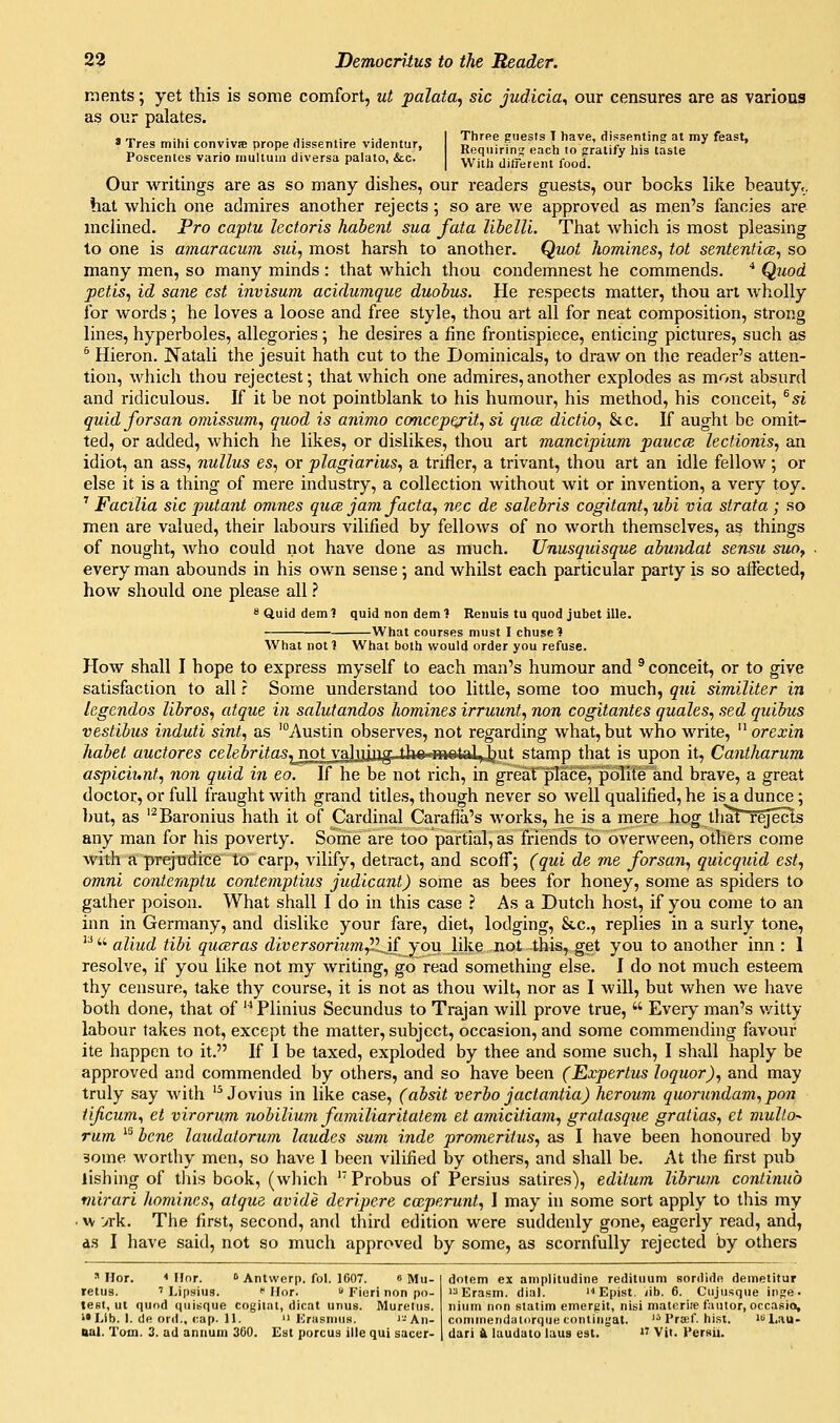 ments; yet this is some comfort, ut palata, sic judicia^ our censures are as various as our palates. ' Tres mihi conviva; prope dissentire videntur, Poscentes vario inullum diversa palalo, &c. Three friiests T have, dissenting at my feast. Requiring each to gratify his tasle With different food. Our writings are as so many dishes, our readers guests, our books like beauty,, hat which one admires another rejects ; so are we approved as men's fancies are mclined. Pro captu lectoris hahent sua fata libellL That which is most pleasing to one is amaracum sui, most harsh to another. Quot homines, tot sententice, so many men, so many minds : that which thou condemnest he commends. * Quod petis, id sane est invisum acidumque duohus. He respects matter, thou art wholly for words; he loves a loose and free style, thou art all for neat composition, strong lines, hyperboles, allegories; he desires a fine frontispiece, enticing pictures, such as ^ Hieron. Natali the Jesuit hath cut to the Dominicals, to draw on the reader's atten- tion, which thou rejectest; that which one admires, another explodes as most absurd and ridiculous. If it be not pointblank to his humour, his method, his conceit, ^si quid forsan ojuissum, quod is animo concep^it, si quce dictio, &c. If aught be omit- ted, or added, which he likes, or dislikes, thou art mancipium pauca lectionis, an idiot, an ass, nullus es, or plagiarius, a trifler, a trivant, thou art an idle fellow; or else it is a thing of mere industry, a collection without wit or invention, a very toy. '' Facilia sic putant omnes quce jam facta, nee de salebris cogitant, ubi via strata ; so men are valued, their labours vilified by fellows of no worth themselves, as things of nought, who could not have done as much. Unusquisque abundat sensu suo, every man abounds in his own sense; and whilst each particular party is so affected, how should one please all ? SQuiddeml quidnondeml Renuis tu quod jubet ille. What courses must I chusc? What notl What both would order you refuse. How shall I hope to express myself to each man's humour and ® conceit, or to give satisfaction to all r Some understand too little, some too much, qui similiter in legendos libros, atque in salutandos homines irruunt, non cogitantes quales, sed quibus vestibus induti sint, as 'Austin observes, not regarding what, but who write, ^^ orexin habet auctores celebritas^notva]vi\]lg thn mntfti Jint stamp that is upon it, Cantharum aspiciunt, non quid in eo. If he be not rich, in greafplace, polite and brave, a great doctor, or full fraught with grand titles, though never so well qualified, he is a dunce ; but, as '^Baronius hath it of Cardinal Carafla's works, he is a mere hog thaTTqects any man for his poverty. Some are too partial, as friends to overween, others come with a prejudice to carp, vilify, detract, and scoflT; (qui de me forsan, quicquid est, omni contemptu contemptius judicant) some as bees for honey, some as spiders to gather poison. What shall I do in this case ? As a Dutch host, if you come to an inn in Germany, and dislike your fare, diet, lodging, &c., replies in a surly tone,   aliud tibi quceras diversorium^'Lif you like not this, get you to another inn : 1 resolve, if you like not my writing, go read something else. I do not much esteem thy censure, take thy course, it is not as thou wilt, nor as I will, but when we have both done, that of  Plinius Secundus to Trajan will prove true,  Every man's v/itty labour takes not, except the matter, subject, occasion, and some commending favour ite happen to it. If I be taxed, exploded by thee and some such, I shall haply be approved and commended by others, and so have been (Expertus loquor), and may truly say with '^ Jovius in like case, (absit verbo jactantia) heroum quorundam, pon tificum, et virorum nobiluim familiaritatem et amicitiam, gratasque gratias, et multo^ rum '^ bene laudatorum laudes sum inde promeritus, as I have been honoured by some worthy men, so have I been vilified by others, and shall be. At the first pub lishing of tliis book, (which ''Probus of Persius satires), editum libru7a continub mirari homines, atque avide deripere ca,perunt, I may in some sort apply to this my • w vrk. The first, second, and third edition were suddenly gone, eagerly read, and, ds I have said, not so much approved by some, as scornfully rejected by others  Ilor. ■< Ilnr. » Antwerp, fol. 1607. 6 Mu- retus. ' Lipsius. '' Hor.  Fieri non po- test, ut quod quisque cogilal, dicat unus. Murelus. ••Lib. I. de ord., cap. 11.  Krasnius. '-Aii- dotem ex amplitudine redituum sordide deinetitur Erasm. dial. '■'Epist. /ib. 6. Ciijusque inpe. nium non statim emergit, nisi materiie fautor, occasioi, coniineiidalorque conliiiyat. '^ I'raif. hist. '''Lau-