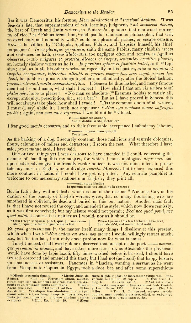 3tj< it was Democritus his fortune, Idem adniirationi et ' irrisioni halitus. 'Twas Seneca's fate, that superintendent of wit, learning, judgment, '^ ad stuporem doctus, the best of Greek and Latin writers, in Plutarch's opinion; that renowned correc- tor of vice, as ^Fabius terms him, and painfu^ omniscious philosopher, that writ so excellently and admirably well, could not please all parties, or escape censure. Hijw is he vilified by ^^ Caligula, Agellius, Fabius, and Lispsius himself, his chief prupugner ? In eo pleraque pernitiosa, saith the same Fabius, many childish tracts axiii sentences he hath, sermo illaborafus, too negligent often and remiss, as Agellius observes, oratio vulgaris et protrita, dicaces et ineptc^, scntenticE^ eruditio plehcia, an homely shallow writer as he is. In partibus spinas etfastidia hahct, saith ^Lip- sius ; and, as in all his other works, so especially in his epistles, alice in argutiis et ineptiis occupantur, intricatus alicubi, et parum compositus, sine copid rcrum, hoc fecit, he jumbles up many things together immethodically, after the Stoics' fashion, parum ordinavit, multa accumulavitf Etc. If Seneca be thus lashed, and many famous men that I could name, what shall I expect ? How shall I that am vix umbra tanti philosophic hope to please ?  No man so absolute (^ Erasmus holds) to satisfy all, except antiquity, prescription, &c., set a bar. But as I have proved in Seneca, this will not always take place, how shall I evade ? 'Tis the common doom of all writers, I must (I say) abide it; I seek not applause; ^''JVbn ego ventoscz venor suffragia plsb'ts ;• again, nan sum adeo informis, I would not be ^ vilified. SB laudatus abunde, Non fastiJitus si tibi, lector, ero. I fear good men's censures, and to their favourable acceptance I submit my labours, ^ et linguas mancipiorum Conteinno. As the barking of a dog, I securely contemn those malicious and scurrile obloquies, flouts, calumnies of railers and detractors ; I scorn the rest. What therefore I have said, pro tenuitate med, I have said. One or two things yet I was desirous to have amended if I could, concerning the manner of handling this my subject, for which I must apologise, deprecari, and upon better advice give the friendly re?der notice : it was not mine intent to prosti- tute my muse in English, or to divulge s-ecreta Minervcz, but to have exposed this more contract in Latin, if I could have gnt it printed. Any scurrile pamphlet is welcome to our mercenary stationers in English; they print all, -ciiduntqiie lihellos In quorum foliis vix siinia nuda cacaret; But in Latin they will not deal; which is one of the reasons ^' Nicholas Car, in his oration of the paucity of English writers, gives, that so many flourishing wits are smothered in oblivion, lie dead and buried in this our nation. Another main fault is, that I have not revised the copy, and amended the style, which now flows remissly, as it was first conceived; but my leisure Avould not pcnuit; Feci nee quod potui, nee quod volui, I confess it is neither as I would, nor as it should be. *'Cum relego scripsisse pudet, quia pluritna cerno I When I peruse tbis tract which 1 have writ, Me quoque quK fucrant judice digna liiii. | 1 am abasli'd, and much I hold unlit. Et quod gravissimum, in the matter itself, many things I disallow at this present, which when I writ, '■'JYon eadem est a^tas, non mens; I would willingly retract much, &c., but 'tis too late, I can only crave pardon now for what is amiss. I might indeed, (had I wisely done) observed that precept of the poet, • nonum- que prcmaiur in annum, and have taken more care : or, as Alexander the physician would have done by lapis lazuli, fifty times washed before it be used, I should have revised, corrected and amended this tract; but I had not (as I said) that happy leisure, no amanuenses or assistants. Pancrates in ^'Lucian, wanting a servant as he went from Memphis to Coptus in Egypt, took a door bar, and after some superstitious '* Minuit piiBsentia famam. lo Lipsius .ludic. de i turpe frigide laudari ac insectanter vitiiperari. Pha- Seneca. -uLib. 10. Plurimum studii, niuliam i vorinns A. Gel.'lib. 19, cap. 2. ->i Ovid, irist. 11 rerum cognitionem, oinnem studiorum nialeriam, &c. ! eleg. 6. -'Juven. sat. 5. ^sAut artis inscii iriulla in eo probanda, mnlta admiranda. 2' Suet, aul qurestni maeis quam lileris student, hah. Cantab. Arena sine calce. ■-■' Introduct. ad Sen. 3 ju. gt Lond. Excus. 1976. '^'JOvid. de pont. Eleg. 1.6 file, (le Sen. Vix aliqiiis lam absolutus, nt iilteri per •Hor. ^'Tom.S. rhilopseud. nrcept>) pessJio omnia Fiilisfacial, nisi longa lemporis pnrscrlptio, so- qnum carmen quoddam dixisset, efieci; ui aH.I-uliirel nioui jndicandi libortale, religione quadani animos aquam liaurirtt, urnam pararet, &.c. iictuparil. -'Jlor. Ep. I, lib. 19. -'JSnue