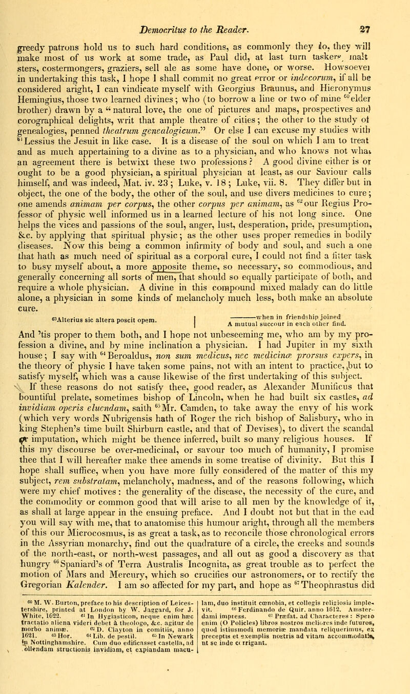 greedy patrons hold us to such hard conditions, as commonly they ilo, they will make most of us work at some trade, as Paul did, at last turn taskery malt sters, costermongers, graziers, sell ale as some have done, or worse. Howsoevei m undertaking this task, I hope 1 shall commit no great prror or indecorum, if all be considered aright, I can vindicate myself with Georgius Braunus, and Hieron}Tnus Hemingius, those two learned divines; who (to borrow a line or two of mine ''elder brother) drawn by a  natural love, the one of pictures and maps, prospectives an() corographical delights, writ that ample theatre of cities; the other to the study ot genealogies, penned theatrum genealogicum?'' Or else I can excuse my studies with *' Lessius the Jesuit in like case. It is a disease of the soul on which I am to treat and as much appertaining to a divine as to a physician, and who knows not whai an agreement there is betwixt these two professions ? A good divine either is oi ought to be a good physician, a spiritual physician at least, as our Saviour calls himself, and was indeed. Mat. iv. 23 ; Luke, v. 18 ; Luke, vii. 8. They differ but in object, the one of the body, the other of the soul, and use divers medicines to cure; one amends animam per corpus, the other corpus per animavi, as ^^our Regius Pro- fessor of physic well informed us in a learned lecture of his not long since. One helps the vices and passions of the soul, anger, lust, desperation, pride, presumption, &c. by applying that spiritual physic; as the other uses proper remedies in bodily diseases. Now this being a common infirmity of body and soul, and such a one that hath as much need of spiritual as a corporal cure, I could not find a fitter task to busy myself about, a more apposite theme, so necessary, so commodious, and generally concerning all sorts of men, that should so equally participate of both, and require a whole physician. A divine in this compound mixed malady can do little alone, a physician in some kinds of melancholy much less, both make an absolute cure. ^Alterius sic altera poscit opera. when in friendship joined A mutual succour in each other find. And 'tis proper to them both, and I hope not unbeseeming me, who am by my pro- fession a divine, and by mine inclination a physician. I had Jupiter in my sixth house; I say with ^^ Beroaldus, non sum medicus, nee medicines prorsus expers, in the theory of physic I have taken some pains, not with an intent to practice, ^but to satisfy myself, which was a cause likewise of the first undertaking of this subject. <> If these reasons do not satisfy thee, good reader, as Alexander Munificus that bountiful prelate, sometimes bishop of Lincoln, when he had built six castles, ad invidiam operis elucndam, saith ®^Mr. Camden, to take away the envy of his work (which very words Nubrigensis hath of Roger the rich bishop of Salisbury, who in king Stephen's time built Shirburn castle, and that of Devises), to divert the scandal (jW imputation, which might be thence inferred, built so many religious houses. If this my discourse be over-medicinal, or savour too much of humanity, I promise thee that I will hereafter make thee amends in some treatise of divinity. But this I hope shall suflice, when you have more fully considered of the matter of this my subject, rem snhslraiam, melancholy, madness, and of the reasons following, which were my chief motives: the generality of the disease, the necessity of the cure, and the commodity or common good that will arise to all men by the knowledge of it, as shall at large appear in the ensuing preface. And I doubt not but that in the end you will say with me, that to anatomise this humour aright, through all the members of this our Microcosmus, is as great a task, as to reconcile those chronological errors in the 7\ssyrian monarchy, find out the quadrature of a circle, the creeks and sounds of the north-east, or north-west passages, and all out as good a discovery as that hungry ^^ Spaniard's of Terra Australis Incognita, as great trouble as to perfect the motion of Mars and Mercury, which so crucifies our astronomers, or to rectify the Gregorian Kalender. I am so affected for my part, and hope as ^'Theophrastus did » M. W. Burton, preface to his description of Leices- tershire, printed at London by W. Jaggard, for J. White, 1G22. ci ]n Hygiasticon, neqiie enini hiec tractatio aliena videri debet i theologo, &c. agitur de niorbo animtc. c-D. Clayton in comitiis, anno 1621. 63Hor. o'Lib. de pestil. 63 ]„ Newark t^i Nottinghamshire. Cum duo edificasset castella, ad .olkndiim structionis invidiam, et expiandam macu- lani, duo instituit cosnobia, et collegis reliaiosia imple« vit. «<> Ferdinando de Quir. anno 1612. Anister- danii impress. *•' Prtefat. ad Characteres : Speio enim (O Policies) libros nostros melioresinde futuros, quod istiusmodi memorioe mandata reliquerinuis, ex preceptis et ^xeniplis nostris ad vitam accomniodat^ nt se inde ci rrigant.