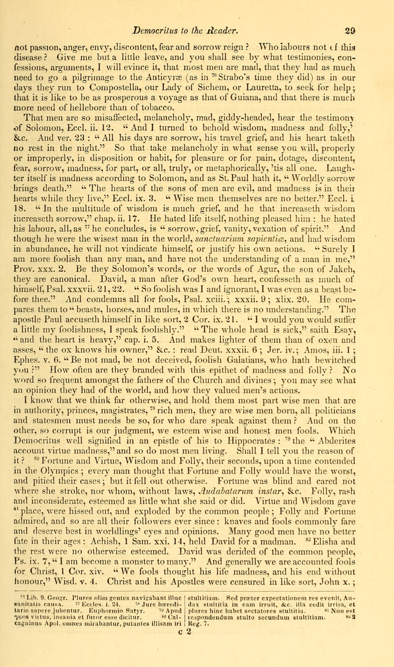 not passion, anger, envy, discontent, fear and soitow reign ? Who labours not cf this disease ? Give me but a little leave, and you shall see by what testimonies, con- fessions, arguments, I will evince it, that most men are mad, that they had as much need to go a pilgrimage to the Anticyrae (as in ''''Strabo's time they did) as in our days they run to Compostella, our Lady of Sichem, or Lauretta, to seek for help; that it is like to be as prosperous a voyage as that of Guiana, and that there is much more need of hellebore than of tobacco. That men are so misaflected, melancholy, mad, giddy-headed, hear the testimony of Solomon, Eccl. ii. 12. And I turned to behold wisdom, madness and folly,' &.C. And ver. 23 :  All his days are sorrow, his travel grief, and his heart taketh no rest in the night. So that take melancholy in what sense you will, properly or improperly, in disposition or habit, for pleasure or for pain, dotage, discontent, fear, sorrow, madness, for part, or all, truly, or metaphorically, 'tis all one. Laugh- ter itself is madness according to Solomon, and as St. Paul hath it,  Worldly sorrow brings death.  The hearts of the sons of men are evil, and madness is in theii hearts while they live, Eccl. ix. 3.  Wise men themselves are no better. Eccl. i 18. In the multitude of wisdom is much grief, and he that increaseth wisdom increaseth sorrow, chap. ii. 17. He hated life itself, nothing pleased him : he hated his labour, all, as  he concludes, is  sorrow, grief, vanity, vexation of spirit. And though he were the wisest man in the world, sanctuarium sapientice, and had wisdom in abundance, he will not vindicate himself, or justify his own actions.  Surely 1 am more foolish than any man, and have not the understanding of a man in me, Prov. XXX. 2. Be they Solomon's words, or the words of Agur, the son of Jakeh, they are canonical. David, a man after God's own heart, confesseth as much of himself, Psal. xxxvii. 21,22.  So foolish Avas I and ignorant, I was even as a beast be- fore thee. And condemns all for fools, Psal. xciii.; xxxii. 9 ; xlix. 20. He com- pares them to  beasts, horses, and mules, in which there is no understanding. The apostle Paul accuseth himself in like sort, 2 Cor. ix. 21. I would you would sutler a little my foolishness, I speak foolishly.  The whole head is sick, saith Esay,  and the heart is heavy, cap. i. 5. And makes lighter of them than of oxen and asses,  the ox knows his owner, &.c. : read Deut. xxxii. 6 ; Jer. iv.; Amos, iii. 1 ; Ephes. v. 6.  Be not mad, be not deceived, foolish Galatians, who hath bewitched ycju r How often are they branded with this epitliet of madness and folly ? No word so frequent amongst the fathers of the Churcli and divines ; you may see what an opinion they had of the world, and how they valued men's actions. I know that we think far otherwise, and hold them most part wise men that are in autliority, princes, magistrates, '^ rich men, they are wise men born, all politicians and statesmen must needs be so, for who dare speak against them.? And on the other, so corrupt is our judgment, we esteem wise and honest men fools. Which Democritus well signified in an epistle of his to Hippocrates : '^ the  Abderites account virtue madness, and so do most men living. Shall I tell you the reason of it ? ^° Fortune and Virtue, Wisdom and Folly, their seconds, upon a time contended in the Olympics ; every man thought tliat Fortune and Folly would have the Avorst, and pitied their cases; but it fell out otherwise. Fortune was blind and cared not where she stroke, nor whom, without laws, Jludabataruin instar, Sec. Folly, rash and inconsiderate, esteemed as little what she said or did. Virtue and Wisdom gave ' place, were hissed out, and exploded by the common people; Folly and Fortune admired, and so are all their followers ever since: knaves and fools commonly fare and deserve best in worldlings' eyes and opinions. 3Iany good men have no better fate in their ages : Achish, 1 Sam. xxi. 14, held David for a madman. ^Elisha and the rest were no otherAvise esteemed. David Avas derided of the common people, Ps. ix. 7,  I am become a monster to many. And generally Ave are accounted fools (or Christ, I Cor. xiv.  We fools thought his life madness, and his end Avithout honour, Wisd. v. 4. Christ and his Aposdes were censured in like sort, John x.; ■''Lib. 9. Geogr. Plures nlim gentes imvisabant illuc suiiitiitis caiisa.  Ecdes. i. 24. f'Jure liasrcdi- Inrio saporo julientur. ICuplioriiiio Satyr. Apiid •juiis virtus, insaiiia et fumr esse clicitur. fcfal- caguinus Apol. ouines uiirabaiitur, putuntcs illisani iri c 2 stullKiain. Sed praMer expectationem res evcnit, ,Vu- (lax stullitia in cam irruit, &c. ilia cedit irri$a, et plures liinc liabet si^ctatores slultilia. •' Noil est respondendum stulto secundum stulcitiam. 'i lleg. 7.