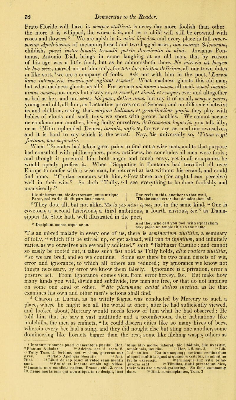 Prato Florido will have it, semper stuUizai., is every day more foolish than other the more it is whipped, the worse it is, and as a child will still be crowned with roses and flowers. We are apish in it, asini bipedes,, and every place is full inver- sorum Apuleiorum, of metamorphosed and two-legged asses, inversortwi Silcnorum, childish, pueri instar ivnuli^ tremuld patris dorviientis in ulna. Jovianus Pon- tanus, Antonio Dial, brings in some laughing at an old man, that by reason of his age Avas a little fond, but as he admonisheth there, JVe mireris mi hospes de hoc sene, marvel not at him only, for tofa hcec civitas delirium, all our town dotes in like sort, ^we are a company of fools. Ask not with him in the poet, ^ Larva hunc intempericz insaniaque agitant senem ? What madness ghosts this old man. but what madness ghosts us all ? For we are ad unum 07nncs, all mad, semcl insani- vimus ojnnes, not once, but alway so, et semel, et simul, et semper., ever and altogether as bad as he; and not senex lis puer, delira anus, but say it of us all, semper pueri, young and old, all dote, as Lactantius proves out of Seneca; and no difference betwixt us and children, saving that, majora ludimus, et grandioribus pupis, they play with babies of clouts and such toys, we sport with greater baubles. We cannot accuse or condemn one another, being faulty ourselves, deliramenta loqueris, you talk idly, or as 'Mitio upbraided Demea, insanis, avferte, for we are as mad our ownselves, and it is hard to say which is the worst. Nay, 'tis universally so, ^^Vitam regit fortuna, non sapieniia. When '^Socrates had taken great pains to find out a wise man, and to that purpose had consulted with philosophers, poets, artificers, he concludes all men were fools; and though it procured him both anger and much envy, yet in all companies he would openly profess it. When '^Supputius in Pontanus had travelled all over Europe to confer with a wise man, he returned at last without his eiTand, and could find none. Cardan concurs with him, Few there are (for aught I can perceive) well in their wits. So doth '^Tully, ] see everything to be done foolishly and unadvisedly. llle sinistrorsura, hie dextrorsum, unus utrique I One reels to this, another to that wall, Error, sed variis illudit partibus omnes. | 'Tis the same error that deludes them all. '^They dote all, but not alike, Mavia yop Tiaaw ufioia, not in the same kind,  One is covetous, a second lascivious, a third ambitious, a fourth envious, &c. as Dama- sippus the Stoic hath well illustrated in the poet,  Ueslpiunt omnes sque ac tu. I ^nd they who call yo.i fool, with equal claim I May plead an ample title to the name. 'Tis an inbred malady in every one of us, there is seminarium stulfitice, a seminary of folly,  which if it be stirred up, or get a-head, will run in infinitum, and infinitely varies, as we ourselves are severally addicted, saith '* Balthazar Castillo : and cannot so easily be rooted out, it takes such fast hold, as Tully holds, altcB radices stultitiix, '®so we are bred, and so we continue. Some say there be two main defects of wit, error and ignorance, to which all others are reduced; by ignorance we know not things necessary, by error we know them falsely. Ignorance is a privation, error a positive act. From ignorance comes vice, from error heresy, &c. But make how many kinds yo\i will, divide and subdivide, few men are free, or that do not impinge on some one kind or other. ^° Sic plerumque agitat stultos inscitia, as he that examines his own and other men's actions shall find. ^'Charon in Lucian, as he wittily feigns, was conducted by Mercury to such a place, where he might see all the world at once; after he had sufficiently viewed, and looked about. Mercury would needs know of him what he had observed: lie told him that he saw a vast multitude and a promfscuous, their habitations like iiolehills, the men as emiiiets, he could discern cities like so many hives of bees, wherein every bee had a sting, and they did nought else but sting one another, some domineering like hornets bigger than the rest, some like filching wasps, others as  Inaaniim te nmnos pueri, clamanlqiie punllre. Ifor. alius alio morlio laboret, hie lihidinis, ille avaritire, ' PlautuR Aiiltul:ir. '» Adfilph. act. 5. seen. 8. nniliitidiiis, invirliu:.  Hor. 1. 2. stit. 3. i Mb. 'Tully Tuse. .'>. fortune, not wisdom, governs our , I.deaulico Est in unoquoq ; nostrum seminariutn lives. 1^ I'l.-ito Apolofiia Kocrati.s.  Ant Dial. i< Mb. 3. de .<i:ip. pauci ut video same mentis sunt. 1' Stulte ot ineaute omnia agi video. ' Inaania nnn oninibna nadem, Erasm. chil. 3. cent. 10. nemo mortnlium qui nun aljqua in re desipit, licet ali(|uod Btullilix, quodsiquandoexcitctur, in infinitiini facile e.tcrescit. ' Primaque lu.\ vitre pri^la juroris erat. ^ Tibullus, stuiti pra>tereunt dies, their wits arc a wool-t'atliering. .So fools commoniv dole. '■ Dial, contemplunies, Tom. 2