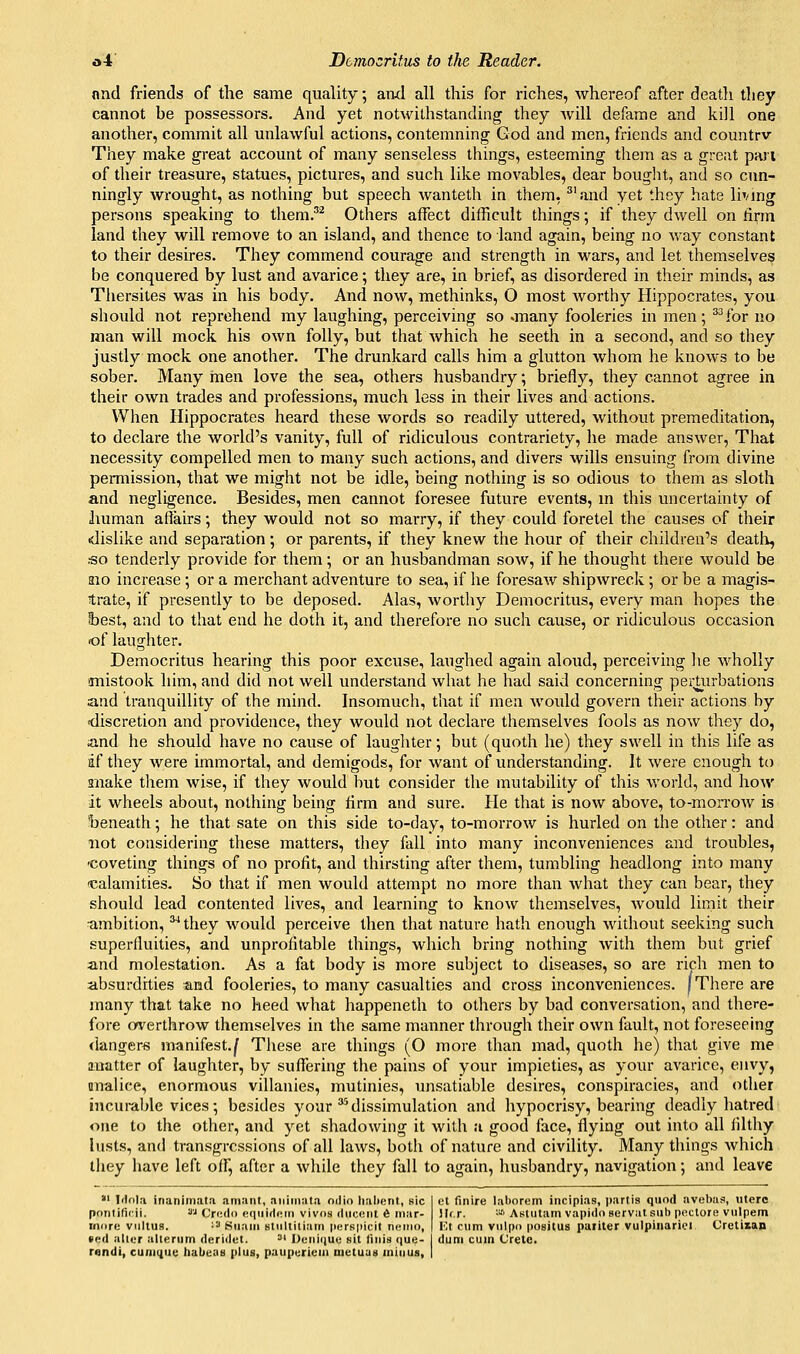 nnd friends of the same quality, aiid all this for riches, whereof after death tliey cannot be possessors. And yet notwithstanding they will defame and kill one another, commit all unlawful actions, contemning God and men, friends and countrv They make great account of many senseless things, esteeming them as a great pan of their treasure, statues, pictures, and such like mov^ables, dear bought, and so cun- ningly wrought, as nothing but speech wanteth in them, ^'and yet they hate \biing persons speaking to them.'^ Others affect difficult things; if they dwell on firm land they will remove to an island, and thence to land again, being no way constant to their desires. They commend courage and strength in wars, and let themselves be conquered by lust and avarice; they are, in brief, as disordered in their minds, as Thersites was in his body. And now, methinks, O most Avorthy Hippocrates, you should not reprehend my laughing, perceiving so .many fooleries in men; ^^for no man will mock his own folly, but that which he seeth in a second, and so they justly mock one another. The drunkard calls him a glutton whom he knows to be sober. Many rnen love the sea, others husbandry; briefly, they cannot agree in their own trades and professions, much less in their lives and actions. When Hippocrates heard these words so readily uttered, without premeditation, to declare the world's vanity, full of ridiculous contrariety, he made answer, That necessity compelled men to many such actions, and divers wills ensuing from divine permission, that we might not be idle, being nothing is so odious to them as sloth and negligence. Besides, men cannot foresee future events, in this uncertainty of human aflairs; they would not so marry, if they could foretel the causes of their dislike and separation; or parents, if they knew the hour of their children's deatli, .■so tenderly provide for them; or an husbandman soav, if he thought there would be aio increase ; or a merchant adventure to sea, if he foresaw shipwreck •, or be a magis- trate, if presently to be deposed. Alas, worthy Democritus, every man hopes the best, and to that end he doth it, and therefore no such cause, or ridiculous occasion of laughter. Democritus hearing this poor excuse, laughed again aloud, perceiving he wholly anistook him, and did not well understand what he had said concerning perUirbations and tranquillity of the mind. Insomuch, that if men woidd govern their actions by discretion and providence, they would not declare themselves fools as now they do, and he should have no cause of laughter; but (quoth he) they swell in this life as df they Avere immortal, and demigods, for Avant of understanding. It Avere enough to snake them Avise, if they would but consider the mutability of this Avorld, and hoAV it wheels about, nothing being lirm and sure. He that is noAV above, to-moiTOAV is beneath; he that sate on this side to-day, to-morroAV is hurled on the other: and not considering these matters, they fall into many inconveniences and troubles, ■coveting things of no profit, and thirsting after them, tumbling headlong into many 'Calamities. So that if men would attempt no more than Avhat they can bear, they should lead contented lives, and learning to knoAV themselves, Avould limit their ambition, ^ they Avould perceive then that nature hath enough Avithout seeking such superfluities, and unprofitable things, which bring nothing Avith them but grief and molestation. As a fat body is more subject to diseases, so are rich men to absurdities and fooleries, to many casualties and cross inconveniences. [There are many that take no heed Avhat happenetli to others by bad conversation, and there- fore overthrow themselves in the same manner through their own fault, not foreseeing dangers manifest./ Tliese are things (O more than mad, quoth he) that give me matter of laughter, by sufiering the pains of your impieties, as your aA^arice, envy, anaUee, enormous villanies, mutinies, unsatiable desires, conspiracies, and other incui-able vices; besides your'dissimulation and hypocrisy, bearing deadly hatred one to tlie other, and yet shadowing it Avith a good face, flying out into all filthy lusts, and transgressions of all laAvs, both of nature and civility. Many things Avhich they have left off, after a Avhile they fall to again, husbandry, navigation; and leave *' Idola inanimata amant, nniiiinta niiio liahent, sic pontiticii. '<''^ Credo cqiiidfiin vivos diicoiit 6 inar- inore viiltus. '■'■' Suam Btiiltiliam perspicit nemo, fed allur alleriim deriilut. '■'^ l)cuU\\itf sit liiiis que- rendi, cuni(iii<: tiaLie:iH plus, paiipuriciii nietuuti minus, et finire laborem incipias, i)arlis quod avebas, uterc Hf.r. ■'■'• AKtutam vapidoservatsub pectore vulpem Va c\im viilpo positus paiiter vulpiiiariei Cretisan dum cuin Crete.