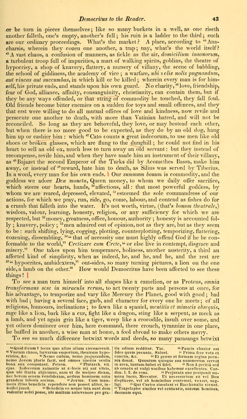 or be torn in pieces themselves; like so many buckets in a well, as one riseth another falleth, one's empty, another's full; his ruin is a ladder to the third 5 such are our ordinary proceedings. What's the market? A place, according to '''*Ana- charsis, wherein they cozen one another, a trap; nay, what's the world itself? *^A vast chaos, a confusion of manners, as iickle as the air, domicilium insanorum^ a turbulent troop full of impurities, a mart of walking spirits, goblins, the tlieatre of hypocrisy, a shop of knavery, flattery, a nursery of villany, the scene of babbling, the school of giddiness, the academy of vice ; a warfare, ubi tells nolis pvgnandu7n, aut vincas aut succumias, in which kill or be killed; Avherein every man is for him- eelf, his private ends, and stands upon his own guard. No charity, ^ love, friendship, fear of God, alliance, affinity, consanguinity, Christianity, can contain them, but if they be any ways offended, or that string of commodity be touched, they fall foul. Old friends become bitter enemies on a sudden for toys and small offences, and they that erst were willing to do all mutual offices of love and kindness, noAV revile and persecute one another to death, with more than Vatinian hatred, and Avill not be reconciled. So long as they are behoveful, they love, or may bestead each other, but when there is no more good to be expected, as they do by an old dog, hang him up or cashier him : which '''Cato counts a great indecorum, to use men like old shoes or broken glasses, which are flung to the ^dunghill; he could not find in his heart to sell an old ox, much less to turn away an old servant: but they instead of recompense, revile hini, and when they have made him an instrument of their villany, as ^Bajazet the second Emperor of the Tiu-ks did by Acomethe* Bassa, make him away, or instead of''^reward, hate him to death, as Silius was served by Tiberius. In a word, every man for his own ends. ■ Our summum honum is commodity, and the goddess we adore Dea moneta, Queen money, to whom we daily offer sacrifice, which steers our hearts, hands, ^affections, all: that most powerful goddess, by whom we are reared, depressed, elevated, ^'esteemed the sole commandress of our actions, for which we pray, run, ride, go, come, labour, and contend as fishes do for a crumb that falleth into the water. It's not worth, virtue, (that's bonum theafrale,) wisdom, valour, learning, honesty, religion, or any sufficiency for which we are respected, but ^^money, greatness, office, honour, authority ; honesty is accounted fol- ly ; knavery, policy; ^''men admired out of opinion, not as they are, but as they seem to be : such shifting, lying, cogging, plotting, counterplotting, temporizing, flattering, cozening, dissembling, '^'' that of necessity one must highly offend God if he be con- formable to the world, Cretizare cvm Crete, or else live in contempt, disgrace and misery. One takes upon him temperance, holiness, another austerity, a third an affected kind of simplicity, when as indeed, he, and he, and he, and the rest are ^ hypocrites, ambidexters, out-sides, so many turning pictures, a lion on the one side, a lamb on the other.^® How would Democritus have been affected to see these things! I To see a man turn himself into all shapes like a camelion, or as Proteus, omnia transformans sese in miracula rcrum, to act tAventy parts and persons at once, for his advantage, to temporize and vary like Mercury the Planet, good with good; bad with bad; having a several face, garb, and character for every one he meets; of all religions, humours, inclinations ; to fawn like a spaniel, mentitis et mimtcis obseguis, rage like a lion, bark like a cur, fight like a dragon, sting like a serpent, as meek as a lamb, and yet again grin like a tiger, weep like a crocodile, insult over some, and yet others domineer over him, here command, there crouch, tyrannize in one place, be baffled in another, a wise man at home, a fool abroad to make others merry. To see so much difference betwixt words and deeds, so many parasangs betwixt ^■iQuid forum 1 locus quo alius aliuni circumvenit. ^sVaslum chaos, larvarum emporium, theatrum hypo- crisies, &c. «Nemo coelum, nemo jusjurandum, nemo Jovem pluris facit, sed omnes apertis ocuiis bona sua coinputant. Petron. ■Plutarch, vit. ejus. Indecorum animatis ut cilceis uti aut vitris, quo3 ubi fracta abjicimus, nam ut de nieipso dicam, nee hovem seiiem vendideram, nedum hominem nam grandem laboris socium. ■<*'Jovius. Cum innu- mera illius benettcia rependere non posset aliter, in- lerfici jussit. ■< Bcneficia eo usque lata sunt dum riUentur solvi posse, ubi multum antevenere pro gra- tia odium redditur. Tac. sopaucis charior est fides quam pecunia. Salust. ^^ Prima fere vota et cunctis, &c. '-Et genus et formam regina pecu- nia donat. Quantum quisque sua nummorum servat in area, tantum habet et fidei. ^ Non Cl periti4 sed ab ornatu et vulgi vocibus habemur excellenles. Car- dan. 1. 2. de cons.  Perjurata suo postponit nu- mina lucro, Mercator. lit necessarinm sit vel Deo displicere, vel ab hominibus contenini, vexari, neg- ligi. ''Qui Curios simulant et Bacchanalia vivunt. 'Tragelapho similes vel centauris, sursum homines, deorsum equi.