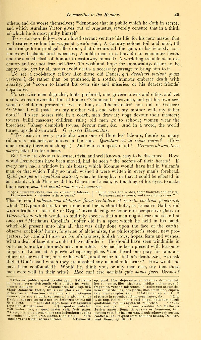 others, and do worse themselves 5 'denounce that in public which he doth in secret, and which Aurelius Victor gives out of Augustus, severely censure that in a third, of which he is most guilty himself; To see a poor fellow, or an hired servant venture his life for his new master that will scarce give him his Avages at year's end; A country colone toil and moil, till and drudge for a prodigal idle drone, that devours all the gain, or lasciviously con- sumes with phantastical expences; A noble man in a bravado to encounter death, and for a small flash of honour to cast away himself; A worldling tremble at an ex- ecutor, and yet not fear hell-fire; To wish and hope for immortality, desire to be happy, and yet by all means avoid death, a necessary passage to bring him to it. To see a fool-hardy fellow like those old Danes, qui decoUari malunt quam vcrberari, die rather than be punished, in a sottish humour embrace death with alacrity, yet '''scorn to lament his own sins and miseries, or his dearest friends' departures. To see wise men degraded, fools preferred, one govern towns and cities, and yet a silly woman overrules him at home; Command a province, and yet his own ser- vants or children prescribe laws to him, as Themistocles' son did in Greece; '•■What I will (said he) my mother will, and what my mother Avill, my father doth. To see horses ride in a coach, men draw it; dogs devour their masters; towers build masons; children rule; old men go to school; Avomen a\ ear the breeches; sheep demolish towns, devour men, Slc. And in a word, the world turned upside downward. O viveret Democritus. '* To insist in every particular were one of Hercules' labours, there's so many ridiculous instances, as motes in the sun. Quantum est in rehiis inane ? (How much vanity there is in things !) And who can speak of all ? Crimine ah uno dlsce 09nnes, take this for a taste. But these are obvious to sense, trivial and well known, easy to be discerned. How would Democritus have been moved, had he seen '* the secrets of their hearts ? If every man had a window in his breast, which Momus would have had in Vulcan's man, or that which Tully so much wished it were written in every man's forehead, Quid qiiisque de repuhUcd sentiref., what he thought; or that it could be effected in an instant, which Mercury did by Charon in Lucian, by touching of his eyes, to make him discern semel et siniul rumores et susurros.  Spes liominum caccas, moilios, votuinque labores, I Blind hopes and wishes, their thoushts and affairs, Et passim toto volitantes a;there curas. | Whispers and luuiours, and those flying cares. That he could cuhiculorum obductas foras reclndere et secreta cordium penetrare^ which ^Cyprian desired, open doors and locks, shoot bolts, as Lucian^s Gallus did with a feather of his tail : or Gyges' invisible ring, or some rare perspective glass, or Otacousticon, which would so multiply species, that a man might hear and see all at once (as ^' Martianus Capella's Jupiter did in a spear which he held in his hand, which did present unto him all that was daily done upon the face of the earth), observe cuckolds' horns, forgeries of alchemists, the philosopher's stone, new pro- jectors, &.C., and all those works of darkness, foolish voavs, hopes, fears and wishes, Avhat a deal of laughter would it have afforded ? He should have seen windmills in one man's head, an hornet's nest in another. Or had he been present with Icarome- nippus in Lucian at Jupiter's whispering place, ^^ and heard one pray for rain, an- other for fair weather; one for his wife's, another for his father's death, Stc ;  to ask that at God's hand Avhich they are abashed any man should hear: How would he have been confounded.? Would he, think you, or any man else, say that these men were well in their wits ^ H(2C sani esse hominis quis sanus juret Orestes ? '^Execrari publice quod occiiltd apat. Salvianiis j ep. prsed. Hos. dejerantes et potantes deprehendet. lib. de pro. acres ulciscendis vitiis quibus ipsi vehe- | hos vomentes, illos litigantes, iiisidias molientes, siif- inenter induljient. ''■'Adamus eccl. hist. cap. 212. l fraganies, venena miscentes, in ainiconini accusatio- Siqiiis damnalu.s fiierit, laetus esse gloria est; nam lachryinas et plancmm cieteraqiie conipuiiclionuin genera qiite jios salubria censemns, ita aboniinantur Dani. ut nee pro pcccatis nee pro defunctis amicis ulli flcie liceat. '•Orbi dat leges foras, vix fanmliim nein subscribentes, hos gloria, illos anibitione, cupidi- tate, niente captos, &c. <) Ad Uoiiat. ep. 2. 1. 1. O si posses in specula sublinii constitutus, &c. i Lib. 1. de nup. Philol. in qua quid singuli nalionum popull qiiotidianis niotibiis agitarent, relucebat. '^-O Ju- r'^git sine slrepitu donii. 'Quicquid egovolo hoc I piter contingat mihi aiirum hsereditas, &c. MiiUo? da '^ilt nialer mea, et quod mater vult, facit pater. ! .Tupiter annos, Dementia quanta est hominnni, tur-  Oves, olim mite pecusj-niinc tani indomitum et edax pissima vota diis insusurrant, si quis admoverit aurem, •It hnmiiipsdevorent, ice. Morus. Utop, lib. 1. '* Ui-, conticescunt; et quod scire homines nolunt, Deo nar- »WBOs variis tribuit natura furores. '^Democrit. 1 rant. Senec. ep. 10. I. 1.