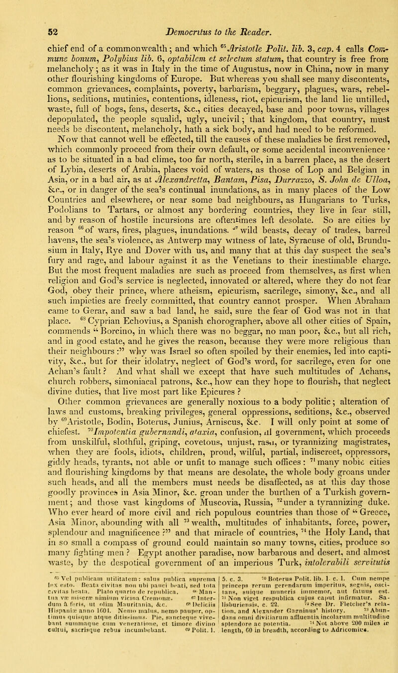 chief end of a commonwealth; and which ^^ Aristotle Polil. lib. 3, cap. 4 calls Com,' mune lonum., Polyhius Hi. 6, optahilem et selectum statum, that country is free from melancholy; as it was in Italy in the time of Augustus, noAV in China, now in many other flourishing kingdoms of Europe. But whereas you shall see many discontents, common grievances, complaints, poverty, barbarism, beggary, plagues, wars, rebel- lions, seditions, mutinies, contentions, idleness, riot, epicurism, the land lie untilled, •waste, full of bogs, fens, deserts, &c., cities decayed, base and poor towns, villages depopulated, the people squalid, ugly, uncivil; that kingdom, that country, must needs be discontent, melancholy, hath a sick body, and had need to be reformed. Now that cannot well be effected, till the causes of these maladies be first removed, which commonly proceed from their own default, or some accidental inconvenience • as to be situated in a bad clime, too far north, sterile, in a barren place, as the desert of Lybia, deserts of Arabia, places void of waters, as those of Lop and Belgian in Asia, or in a bad air, as at Alexandretta, Bantam, Pisa, Durrazzo, S. John de UJloa, &c., or in danger of the sea's continual inundations, as in many places of the Low Countries and elsewhere, or near some bad neighbours, as Hungarians to Turks, Podolians to Tartars, or almost any bordering countries, they live in fear still, and by reason of hostile incursions are oftentimes left desolate. So are cities by reason ^^ of wars, fires, plagues, inundations. ' wild beasts, decay of trades, barred havens, the sea's violence, as Antwerp may witness of late, Syracuse of old, Brundu- sium in Italy, Rye and Dover Avith us, and many that at this day suspect the sea's fury and rage, and labour against it as the Venetians to their inestimable charge. But the most frequent maladies are such as proceed from themselves, as first when religion and God's service is neglected, innovated or altered, where they do not fear God, obey their prince, where atheism, epicurism, sacrilege, simony, &c., and all such impieties are freely committed, that country cannot prosper. When Abraham came to Gerar, and saw a bad land, he said, sure the fear of God was not in that place. ^^ Cyprian Echovius, a Spanish chorographer, above all other cities of Spain, commends  Borcino, in wliich there was no beggar, no man poor, &c., but all rich, and in good estate, and he gives the reason, because they were more religious than their neighbours: why was Israel so often spoiled by their enemies, led into capti- vity, &c., but for their idolatry, neglect of God's word, for sacrilege, even for one Achan's fault ? And what shall we except that have such multitudes of Achans, church robbers, simoniacal patrons, &c., how can they hope to flourish, that neglect divine duties, that live most part like Epicures ? Other common grievances are generally noxious to a body politic; alteration of laws and customs, breaking privileges, general oppressions, seditions, &c., observed by ^^Aristotle, Bodin, Boterus, Junius, Arniscus, &c. I will only point at some of chiefest. ''°Iin^otenlia gubernandi, ataxia, confusion, ill iiovernment, which proceeds from unskilful, slothful, griping, covetous, unjust, rasii, or tyrannizing magistrates, v/hen they are fools, idiots, children, proud, wilful, partial, indiscreet, oppressors, giddy heads, tyrants, not able or unfit to manage such offices: ■ many nobie cities and flourishing kingdoms by that means are desolate, the whole body groans under such heads, and all the members must needs be disaffected, as at this day those goodly provinces in Asia Minor, &c. groan under the burthen of a Turkish govern- ment; and those vast kingdoms of Muscovia, Russia, under a tyrannizing duke. Who ever heard of more civil and rich populous countries than those of  Greece, Asia Minor, abounding with all wealth, multitudes of inhabitants, force, power, splendour and magnificence r and that miracle of countries, the Holy Land, that in so small a compass of ground could maintain so many towns, cities, produce so many fighting men ? Egypt another paradise, now barbarous and desert, and almost waste, by the despotical government of an imperious Turk, inlolerabiU servitutu ■''Vi.'I pnl)!irain iililitatem : pains pulilica sti|)r<Miia Ii'X (!sto. He.ita civitas non iilii paiiiti licati, scd li)la Civilas heala. IMato quarto de n.'|)iil)li(;a. ftlan- liia vtn iiii-;era> iiiiniiini vinna C'remnna;. <liitcr- dmn a fiiriH, iit uliin Mauritania, &(;. wDfliciis Ilispsinin; .iiirin 1001. Noino mains, nemo pauper, np- tirrins (|nisr]U(! al(]UR djtisslriMis. I'ic, sancleqno vivc- baiit siminiaqni! cnin vcniTalinno, ot liniore divino splendore ac pcilcntia. ''Nol above iiOO miles culiui, sacriscjue rebus incuinltoljant. Tolit. 1. lengili, GO in breadih, according lu Adricomiu*. 5. c. 3. oBotiTus Polit. lib. 1 c. 1. Ouin nempe princepa rpruin ppri-ndarnni im|ieritus, seffni.^, osci- lans, suiqne ninneris inunemor, ant laluns est. ■ Non viRet respnblica ciijus caput infirniatnr. Sa- li.sburiensis. c. 22. 'i .See Dr. V'letcher's rela- tion, and Alexander Oa?ninus' history. '-'Abun- dans onini diviiiaruni afliuentia incolarnm mnltitudine