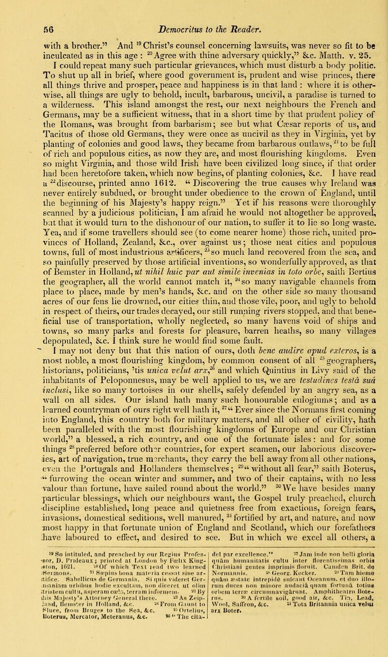 with a brother. And '^Christ's counsel concerning lawsuits, was never so fit to be inculcated as in this age : ^° Agree with thine adversary quickly, &c. Matth. v. 25. I could repeat many such particular grievances, which must disturb a body politic. To shut up all in brief, where good government is, prudent and wise princes, there all things thrive and prosper, peace and happiness is in that land : where it is other- wise, all things are ugly to behold, incult, barbarous, uncivil, a paradise is turned to a wilderness. This island amongst the rest, our next neighbours the French and Germans, may be a sufficient witness, that in a short time by that prudent policy of the Romans, was brought from barbarism; see but what Ca?sar reports of us, and Tacitus of those old Germans, they were once as uncivil as they in Virginia, yet by planting of colonies and good laws, they became from barbarous outlaws, ^' to be full of rich and populous cities, as now they are, and most flourishing kingdoms. Even so might Virginia, and those wild Irish have been civilized long since, if that order had been heretofore taken, which now begins, of planting colonies, &.c. I have read a discourse, printed anno 1612. Discovering the true causes Avhy Ireland was never entirely subdued, or brought under obedience to the crown of England, until the beginning of his Majesty's happy reign. Yet if his reasons were thoroughly scanned by a judicious politician, I am afraid he would not altogether be approved, b;it that it would turn to the dishonour of our nation, to suffer it to lie so long waste. Yea, and if some travellers should see (to come nearer home) those rich, united pro- vinces of Holland, Zealand, &c., over against us; those neat cities and populous towns, full of most industrious ai^tificers, ^^ so much land recovered from the sea, and so painfully preserved by those artificial inventions, so wonderfully approved, as that of Bemster in Holland, Mi nihil huic par aid simile invenias 171 toto orhc, saitli Bertius the geographer, all the world cannot match it, ^so many navigable channels from place to place, made by men's hands, Stc. and on the other side so many thousand acres of our fens lie drowned, our cities thin, and those vile, poor, and ugly to behold in respect, of theirs, our trades decayed, our still running rivers stopped, and thai bene- ficial use of transportation, wholly neglected, so many havens void of ships and towns, so many parks and forests for pleasure, barren heaths, so many villages depopulated, &c. I think sure he would find some fault. I may not deny but that this nation of ours, doth hcne aiidire apud exteros^ is a most noble, a most flourishing kingdom, by common consent of all ''^ geographers, historians, politicians, 'tis unica velut arx^ and which Quintius in Livy said of the inhabitants of Peloponnesus, may be well applied to us, we are tesludines testa, sua inclusi, like so many tortoises in our shells, safely defended by an angry sea, as a wall on all sides. Our island hath many such honourable eulogiums; and as a learned countryman of ours right well hath it, ^' Ever since the Normans first coming into England, this country both for military matters, and all other of civility, hath been paralleled with the most flourishing kingdoms of Europe and our Christian world, a blessed, a rich country, and one of the fortunate isles: and for some things ^^ preferred before oth?r countries, for expert seamen, our laborious discover- ies, art of navigation, true morchants, they carry the bell away from all otiier nations, even the Portugals and Hollanders themselves; ^° without all fear, saith Boterus, '■ furrowing the ocean winter and smnmer, and two of their captains, with no less ■valour than fortune, have sailed round about the world. '^We have besides many particular blessings, which our neighbours want, the Gospel truly preached, church ■discipline establislied, long peace and quietness free from exactions, foreign fears, invasions, domestical seditions, well manured,' fortified by art, and nature, and now jnost happy in that fortunate union of England and Scotland, which our forefathers .have laboured to eflect, and desired to see. But in wliich we excel all others, a i«So intituled, and preached by our ReRliia Profes- 'Bor, I). Prideaux ; priiiind at London by I'cidix Kin;;- iBlon, 1021. -Of whith Tnxl leiid two learnod tSiMinons.  Siiipius bona riiali'iia ct!ss:ii sine iir- itifice. ISabelliciiH do (iennania. Si qiiii^ videret (Jer- -iiianiani nrl>il)us liodie excullain, non (lic(M<u ut olirn , itristeniciiltu, as|ieranica'I.,, terratn infornieni. '^'^ Hy I oiIxmii tcri;n circiinmavig^rnnt. Anipbitliratro Hote- iliis Majesty's Altorney';cneral there. AsZeip-l riis. soAferlile soil, pnmi air, &c. 'Jin, Lead, Jand, UeniK'.cr in Holland, &c. •From (J.iniii to Wool, SalTron, &.C. s'Tota Uritannia uiiica velm Hliice, from Ilrii(;i:H to tbe Sea, tc. ■'•'Orleliiis, arx Uoler. Uuterus, Mcrcator, Meleranus, &c. >  TJie clla- I del par e.vcellence. ''^ Jam inde non belli gloria qnAm linmaiiilatis ciiltii inter florentissiina.'i orbia (hjisliaiii rentes imprimis tlornit. Camden lirit.de Normanrils. '^f-(Jeore. Keeker. '■'■'Tarn hiemo (|n&m u'slale intrepidt'^ sulcant Oeeannm, et duo illo- rum duces non niinore andacid qiiam torlniitl totina