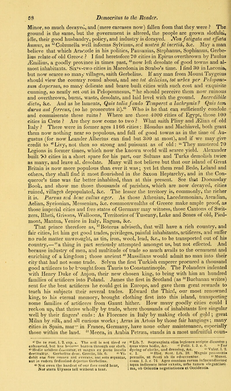 Minor, so much decayed, and (mere carcases now) fallen from that they were ? The, ground is the same, but the government is altered, the people are grown slothful, idle, their good husbandry, policy, and industry is decayed, JYon fatigata aut effczta hiunus^ as ''^Columella well informs Sylvinus, scd nostra Jit inertia^ &c. May a man believe that which Aris'.otle in his politics, Pausanias, Stsphanus, Sophianus, Gerbe- lius relate of old Greece ? I find heretofore 70 cities in Epirus overthrown by Paulus Emilias, a goodly province in times past, ^now left desolate of good towns and al- most inhabitants. Six*v-iwo cities in Macedonia in Strabo's time. I find 30 in Laconia, but now scarce so many villages, saith Gerbelius. If any man from Mount Taygetus should view the couniry round about, and see tot delicias, tot urbes per Pelopone- sum dispersas^ so many delicate and brave built cities with such cost and exquisite cunning, so neatly set out in Peloponnesus, Mie should perceive them nov/ ruinous and overthrown, burni, waste, desolate, and laid level with tlie ground. Incredibile dictu, &.C. And as he laments, Quis talla fando Tejnperet a lachrymisf Quis tarn durus aut ferreus, (so he prosecutes it).*^ Who is he that can sufficiently condole and commiserate these ruins.'' Where are those 4000 cities of Egypt, those 100 cities in Crete ? Are they now come to two ? What saith Pliny and ^lian of old Italy ? There were in former ages 1106 cities : Blondus and Machiavel, both grant them now nothing near so populous, and full of good towns as in the time of Au- gustus (for now Leander Albertus can find but 300 at most), and if we may give credit to ■*°Livy, not then so strong and puissant as of old: They mustered 70 Legions in former times, which now the known world will scarce yield. Alexander built >3 cities in a short space for his part, our Saltans and Turks demolish twice as many, and leave aL desolate. Many will not believe but that our island of Great Britain is now more populous than ever it was; yet let them read Bede, Leland and others, they shall find it most flourished in the Saxon Heptarchy, and in the Con- queror's time was far better inhabited, than at this present. See that Doomsday Book, and show me those thousands of parishes, which are now decayed, cities ruined, villages depopulated, &c. The lesser the territory is, commonly, tlie richer it is. Parvus sed bene cullus ager. As those Athenian, Lacedaemonian, Arcadian, Aelian, Sycionian, Messenian, &c. commonwealths of Greece make ample proof, as those imperial cities and free states of Germany may witness, those Cantons of Swit- zers, Rheti, Grisons, Walloons, Territories of Tuscany, Luke and Senes of old, Pied- mont, Mantua, Venice in Italy, Ragusa, &c. That prince therefore as, ^''Boterus adviseth, that will have a rich country, and fair cities, let him get good trades, privileges, painful inhabitants, artificers, and suffer no rude matter unwrought, as tin, iron, wool, lead, &c., to be transported out of his country,—^a thing in part seriously attempted amongst us, but not efiected. And because industry of men, and multitude of trade so much avails to the ornament and enriching of a kingdom ; those ancient ''^Massilians would admit no man into their city that had not some trade. Selym the first Turkish emperer procured a thousand good artificers to bf bought from Tauris to Constantinople. The Polanders indented with Henry Duke of Anjou, their new chosen king, to bring with him an hundred families of artificers into Poland. James the first in Scotland (as ^Buchanan writes) sent for the best artificers he could-get in Europe, and gave them great rewards to teach his subjects tl:eir several trades. Edward the Third, our most renowned king, to his eternal memory, brought clothing first into this island, transporting some families of artificers from Gaunt hither. How many goodly cities could I reckon up, that thrive wholly by trade, where thousands of inhabitants live singular Avell by their fingers' ends: As Florence in Italy by making cloth of gold ; great Milan by silk, and all curious works ; Arras in Artois by those fair hangings; many cities in Spain, mar in France, Germany, have none other maintenance, especially those within the land. ^'Mecca, in Arabia Petrsca, stands in a most unfruitful coun- ■'■'Dft re mat. 1. 2. cnp. i. The soil is not tired or 14° Lib. 7. Septnnginta otim lesiones scriptte diciiJitiiT ; exhiiufi'.ed, hut li;is beco'-' biirren throuyli our sloth, qims vires lindio, &c. ■ i'olit. I. 3. c. 8. ^ror *■' Hodifi urliihuB (:r:„ni:itur, ct map;ii,i e.v parte incolis dyeing ot'clolhs, and dressing, *cc. i''Valer. 1. 2. dcplituitur. Uerheliim desc. Gr:i:ci;i;, lih. 0. n Vi- | c 1. w Hist. Sent. I,ib. 10. Magnis iirnnositia debit eas fere i)tnn('3 ant evHrsriH, ant solo tequatas, prxMniis, ut Sooti ab lis cdoccrentnr. ''' Miinst. But in rndcra fiPdi.'i.'finift dejei-tas Gcrliellns. | cosm. 1. 5. c. 71. Aijro oniniuin renim inftEcnndis.sinic <i Not even th<! liardeHt or our foes could hear, 1=» iiid'^enie inter saxeta, urbs tanien .jlegan'.issi Nor stern UlysBCB tell wiihout a tear. 1 »•■>• IJ Orienlis negoiiationei et Occidentis.