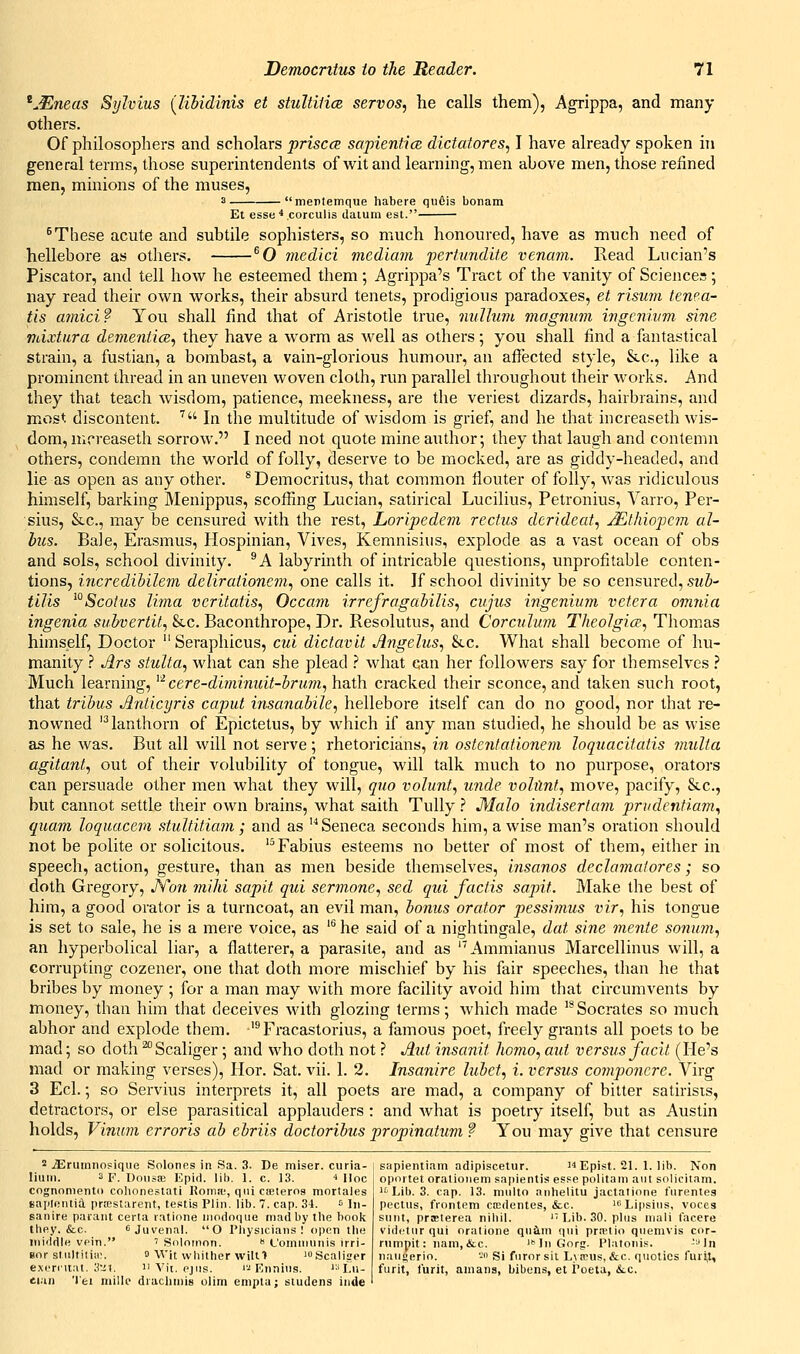 ^JEneas Sylvius {libidinis et stultilice. servos, he calls them), Agrippa, and many others. Of philosophers and scholars priscce sapientice dictatores, I have already spoken hi general terms, those superintendents of wit and learning, men above men, those refined men, minions of the muses, 3 mentemque habere qu6is bonam Et esse^.corculis daium est. ^These acute and subtile sophisters, so much honoured, have as much need of hellebore as others. ^O medici mediam pertundite venam. Read Lucian's Piscator, and tell how he esteemed them ; Agrippa's Tract of the vanity of Sciences ; nay read their own works, their absurd tenets, prodigious paradoxes, et risum tenea- tis mnici f You shall find that of Aristotle true, niilhim magnum ingcmvm sine vdxtura derneniicB, they have a worm as well as others; you shall find a fantastical strain, a fustian, a bombast, a vain-glorious humour, an afl^ected style, &c., like a prominent thread in an uneven woven cloth, run parallel throughout their works. And they that teach wisdom, patience, meekness, are the veriest dizards, hairbrains, and most discontent. '^ In the multitude of wisdom is grief, and he that increaseth wis- dom, nicreaseth sorrow. I need not quote mine author; they that laugh and contemn others, condemn the world of folly, deserve to be mocked, are as giddy-headed, and lie as open as any other. * Democritus, that common fiouter of folly, was ridiculous himself, barking Menippus, scoffing Lucian, satirical Lucilius, Petronius, Varro, Per- sius, &c., may be censured with the rest, Loripedem rectus dcrideat, jEthiojjCm al- hus. Bale, Erasmus, Hospinian, Vives, Kemnisiiis, explode as a vast ocean of obs and sols, school divinity. ^A labyrinth of intricable questions, unprofitable conten- tions, incredihilem delirationem, one calls it. If school divinity be so censured, si<Z)- tilis ^°Scolus lima vcritatis, Occam irrefragabilis, cujus ingenium Vetera ovinia ingenia suhvertit, &c. Baconthrope, Dr. Resolutus, and Corculum Theolgice, Thomas himself. Doctor Seraphicus, cui dictavit Jlngelus, &c. What shall become of hu- manity } Jlrs stulta, what can she plead .'' what can her followers say for themselves .'' Much learning, ^ cere-diminuit-brum, hath cracked their sconce, and taken such root, that tribus Jlnticyris caput insanabile, hellebore itself can do no good, nor that re- nowned '^lanthorn of Epictetus, by which if any man studied, he should be as wise as he was. But all will not serve; rhetoricians, in ostentationem loquacitatis viulta agitant, out of their volubility of tongue, will talk much to no purpose, orators can persuade other men what they will, quo volunt, unde volilntj move, pacify, &c., but cannot settle their own brains, what saith Tully.? Malo indiserfam prvdenfiam, quam loqiiacem stultitiam; and as '''Seneca seconds him, a wise man's oration should not be polite or solicitous. '^Fabius esteems no better of most of them, either in speech, action, gesture, than as men beside themselves, insanos declamatores; so doth Gregory, JYon mild sapit qui sermone, sed qid factis sapit. Make the best of him, a good orator is a turncoat, an evil man, bonus orator pessimus vir, his tongue is set to sale, he is a mere voice, as ^ he said of a nightingale, dat sine mente sonum, an hyperbolical liar, a flatterer, a parasite, and as ''Ammianus Marcellinus will, a corrupting cozener, one that doth more mischief by his fair speeches, than he that bribes by money ; for a man may with more facility avoid him that circumvents by money, than him that deceives with glozing terms; Avhich made '*Socrates so much abhor and explode them. '^Fracastorius, a famous poet, freely grants all poets to be mad; so doth ^Scaliger; and who doth not ? Aid insanit homo, aid versus facit (He's mad or making verses), Hor. Sat. vii. 1. 2. Insanire lubet, i. versus componcre. Virg 3 Eel.; so Servius interprets it, all poets are mad, a company of bitter satirists, detractors, or else parasitical applauders : and what is poetry itself, but as Austin holds, Vinum erroris ab ebriis doctoribus propinatum ? You may give that censure 2 iErmnnofique Solones in Sa. 3. De miser, curia- liuin. 3 F. Uoiisai Kp\<\. lib, 1. c. 13. * Hoc cognonienti) colionestati Homa,', qui cceteros mortales Bai)loiiti4 prtestarent, testis Plin. lib. 7. cap. 34. ^ ]„. saiiire paiaiit certa ratione iiiodoque mad by the book they. &c. Juvenal. O Physicians! open the mi'ldle vein. ' Solomon.  L'oiniuunis irri- Bor stultiiiii'. 0 Wit whither will■> 'Scaliser e.\('ri'ii:il. ;tei. II Vit. ejus. '■•'Ennins. 'Lii- eian 'I'ei millc diachinis olim enipta; studens inde sapientiam adipiscetur. i4 Epist. 21. 1. lib. Non oportet oratioiiem sapientis esse politani ant soljcitam. Lib. 3. cap. 13. multo anhelitu jactatione fiirentes pectus, frontem ca^dentes, &c. iiiLipsius, voces sunt, prffiterea nihil. 'HJb. 30. plus niali facere vidi'tur qui oratione quim qui pra'tio quemvis cor- rumpit: nani,&c. 'InGorg. Platonis. -^'In naugerio. - Si furor sit Lytrus, &c. quolios furi,l, furit, I'urit, amans, bibens, et i^oeta, &.c.