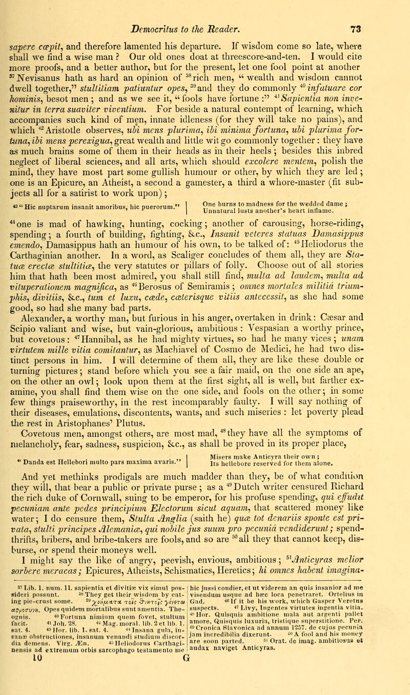 sapere coppit, and therefore lamented his departure. If wisdom come so late, whei^e shall we find a wise man ? Our old ones doat at threescore-and-ten. I would cite more proofs, and a better author, but for the present, let one fool point at another ^ Nevisanus hath as hard an opinion of ^^ rich men,  wealth and wisdom cannot dwell together, stuUUiam patiuntur opes, ''''and they do commonly ^°infatuare cor hominis, besot men ; and as we see it,  fools have fortune : ^^ Saplentia non inve- nitur in terra suaviter viventium. For beside a natural contempt of learning, which accompanies such kind of men, innate idleness (for they will take no pains), and which ''^Aristotle observes, uhi mens plurima, ibi minima fortuna, uhi plurima for- tuna, Hi mens perexigua, great wealth and little wit go commonly together : they have as much brains some of them in their heads as in their heels ; besides this inbred neglect of liberal sciences, and all arts, which should excolere mentem, polish the mind, they have most part some gullish humour or other, by which they are led ; one is an Epicure, an Atheist, a second a gamester, a third a whore-master (fit sub- jects all for a satirist to work upon); « « Hie nuptarum insanit amoribus, hie puerorum. 1 O^ burns to madness for the wedded dame ; '^ I Unnatural lusts another s heart inflame. *^ one is mad of hawking, hunting, cocking; another of carousing, horse-riding, spending; a fourth of building, fighting, 8i.c., Insanit veteres statuas Damasippus emendo, Damasippus hath an humour of his own, to be talked of: ^^Heliodorus the Carthaginian another. In a word, as Scaliger concludes of them all, they are S/a- tucB erectcB stultitice^ the very statutes or pillars of folly. Choose out of all stories him that hath been most admired, you shall still find, multa ad laudem., multa ad vituperatlonem magni/ica, as ''^Berosus of Semiramis ; om7ies mortales militia trlum- phis, divitiis, &c., tu7n et liixit, ccsde, coiterisque vitils antecessit, as she had some good, so had she many bad parts. Alexander, a worthy man, but furious in his anger, overtaken in drink: Csesar and Scipio valiant and wise, but vain-glorious, ambitious : Vespasian a worthy prince, but covetous : ^Hannibal, as he had mighty virtues, so had he many vices ; unam virtutem mille vitia comitantur, as Machiavel of Cosmo de Medici, he had two dis- tinct persons in him. I will determine of them all, they are like these double or turning pictures; stand before which you see a fair maid, on the one side an ape, on the other an owl; look upon them at the first sight, all is well, but farther ex- amine, you shall find them wise on the one side, and fools on the other; in some few things praiseworthy, in the rest incomparably faulty. I will say nothing of their diseases, emulations, discontents, wants, and such miseries : let poverty plead the rest in Aristophanes' Plutus. Covetous men, amongst others, are most mad, ^ they have all the symptoms of melancholy, fear, sadness, suspicion, &.c., as shall be proved in its proper place, I Misers make Anticvra their own ; •' Danda est Ilellebori multo pars maxima avaris. | n^ hellebore reserved for them alone. And yet methinks prodigals are much madder than they, be of what condiiion they will, that bear a public or private purse ; as a ^ Dutch writer censured Richard the rich duke of Cornwall, suing to be emperor, for his profuse spending, qtd effudit pecuniam ante pedes principium Electorum sicut aquatn, that scattered money like water; I do censure them, Stulta AngUa (saith he) quce tot dcnariis sponte est pri- vata, stulti principes Memanice, qui nobile jus suum pro pecunid vendiderunt; spend- thrifts, bribers, and bribe-takers are fools, and so are ^° all they that cannot keep, dis- burse, or spend their moneys well. 1 might say the like of angry, peevish, envious, ambitious; ^^Jinticyras mclior sorhere meracas; Epicures, Atheists, Schismatics, Heretics; hi omnes haient imagina- 37 Lib. 1. num. 11. sapientia et divitise vix simul pns- | hie jiissi condier, et ut viderem an quis insanior ad me Bideri possunt. ''They get their wisdom by eat- visendum usque ad htec loca penetraret. Ortelius in ing pie-crust some. ^'-^^OB^ATa toTc ■3'i'Htc7c yi\'i^a> Gad. ^if it be bis work, which Gasper Veretus afjJOiruvK. Opes quidem mortalibus sunt amentia. The ognis. ''Fortuna nimium quern fovet, stultum facit. ■ Joh. 28. ■»■: Mag. moral, lib. 2 et lib. 1. sat. 4. 43 Hor. lib. 1. sat. 4. i'Insana gula, in- BansE ohstructiones, insanum venandi studiuni discor- dia demens. Virg. jEn. ■'f'lleliodorus Garthagi- nensis ad extremum orbis garcophago testamento me 10 G suspects. ■ Livy, Ingentes virtutes ingentia vitia. ■• Hor. Quisquis ambitione mala aut argenti pallet amore, Quisquis luxuria, tristique superstitione. Per, ■''-'Cronica Slavonica ad annum 1257. de cujus pecunia jam incredibilia dixerunt. '■A fool and his money are soon parted. '>^ Orat. de iniag. ambitiosus et audax naviget Anticyras.