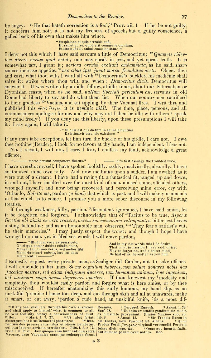 be angry.  He that hateth correction is a fool, Prov. xii. 1 If he be not guilty; it concerns him not; it is not my freeness of speech, but a guilty conscience, a galled back of his own that makes him wince. Suspicione si quis errrabit su&, Et rapiet ad se, quod erit commune omnium, Srult6 nudabit animi coiiscientiam.^5 I deny not this which I have said savours a little of Democritus ; ^''Quamvis ridev- tem dlcere verum quid vetat; one may speak in jest, and yet speak truth. It is somewhat tart, I grant it; acriora orexim excitant embammata, as he said, sharp sauces increase appetite, ^^nec cibus ipse juvat morsu fraudatus aceti. Object then and cavil what thou wilt, I ward all with ^^Democritus's buckler, his medicine shall salve it; strike where thou wilt, and when : Democritus dixit, Democritus will answer it. It was written by an idle fellow, at idle times, about our Saturnalian or Dyonisian feasts, when as he said, nullum libertafi periculum est, servants in old Rome had liberty to say and do what them list When our countrymen sacrificed to their goddess '°°Vacuna, and sat tippling by their Vacunal fires. I writ this, and published this ovrtj h~.(yiv, it is neminis nihil. The time, place, persons, and all circumstances apologise for me, and why may not I then be idle with others ? speak my mind freely ? If you deny me this liberty, upon these presumptions I will take it: I say again, I will take it. iSi quis est qui dictum in se inclementius Exislimavit esse, sic existimet. If any man take exceptions, let him turn the buckle of his girdle, I care not. I owe thee nothing (Reader), I look for no favour at thy hands, lam independent, I fear not. No, I recant, I will not, I care, I fear, I confess my fault, acknowledge a great offence,  motos prtestat componere fluctus. | let's first assuage the troubled \va\t, I have overshot myself, I have spoken foolishly, rashly, unadvisedly, absurdly, I nave anatomized mine own folly. And now methmks upon a sudden I am awaked as it were out of a dream ; I have had a raving fit, a fantastical fit, ranged up aixl down, in and out, I have insulted over the most kind of men, abused some, offended others, wronged myself 5 and now being recovered, and perceiving mine error, cry with 'Orlando, Sohite me, pardon (0 boni) that which is past, and I Avill make you amends m that which is to come ; I promise you a more sober discourse in my following treatise. If through weakness, folly, passion, discontent, ignorance, I have said amiss, let it be forgotten and forgiven. I acknowledge that of''Tacitus to be tme, .Bsperce facctice ubi nimis ex vero traxere, acrem sui mer)ioriam relinquunt., a bitter jest leaves a sting behind it: and as an honourable man observes, ^ They fear a satirist's Avit, he their memories. I may justly suspect the worst; and though I hope I have w^ronged no man, yet in Medea's words I will crave pardon, Ulud jam voce extrema peto, Ne si qua noster dubius effudit dolor, Maneant in animo verba, sed melior tibi Memoria nostri subeat, jisec irre data Obliterentur  And in my last words this I do desire. That what in passion I have said, or ire, May be forgotten, and a better mind. Be had of us, hereafter as you find. I earnestly request every private man, as Scaliger did Cardan, not to take offence I will conclude in his lines. Si me cognitum haberes, non solum donares nobis has facetias nostras, sed etiam indignum duceres, tarn humanum aninum, lene ingenium, vel minimam suspicionem deprecari oportere. If thou knewest my ^ modesty and simplicity, thou wouldst easily pardon and forgive what is here amiss, or by thee misconceived. If hereafter anatomizing this surly humour, my hand slip, as an unskilful 'prentice I lance too deep, and cut through skin and all at unawares, make It smart, or cut awry, ''pardon a rude hand, an unskilful knife, 'tis a most dif-  If any one shall err through his own suspicion,! and shall apply to himself what is common to all, he will foolishly betray a consciousness of guilt. WHor. US Mart. 1. 7. 22. onit lubet feriat, abstergant hos ictus Deinocriti pharmacos. '^ Uus- ticorum dea prcesse vacaiitibus el otiosis putabatur, ciii post labores agricola sacrificabat. Plin. 1. 3. c 12. Ovid. 1. 6. Fast. Jam qiuKjue cum fiunt antiqute sacra Vacuna:, ante Vacunales stanlque sedeutque focos. Rosinus. 1 Ter. prol. Eunuch. ^ Ariost. 1. 39 Staf. 58. 3 Ut enim ex studiis gaudium sic studia ex hilaritate proveniunt. Plinius Maximo suo, ep. lib. 8. i Annal. 15. ^ Sir Francis Bacon in his Essays, now Viscount St. Albans.  QuoJ Probus Persii/?/o7e=tjoc virginali verecundiA Persluni fiiisse dicit, ego, &;c. ' Quas aut incuria fudit, aut huniana parum cavit natura. Hor. g3