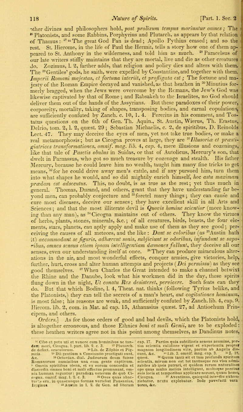 other divines and philosophers hold, post prolixum tempiis moriuntur omnes; The ** Platonists, and some Rabbins, Porph}Tiiis and Plutarch, as appears by that relation of Thamus: -'• The great God Pan is dead; Apollo Pythius ceased; and so the i-est. St. Hierome, in the life of Paid the Hermit, tells a story how one of them ap- peared to St. Anthony in the wUderness, and told him as much. ^ Paracelsus of our late writers stiffly maintains that they are mortal, live and die as other creatures Jo. Zozimus, 1. 2, farther adds, that religion and policy dies and alters with them. The ^Gentiles' gods, he saith, were expelled by Constautine, and together witli them. Imperii Romani majestas, et fort una inferiit, et projligata est ; The fortune and ma- jest}-of the Roman Empire decayed and vanished, as that heathen in ^Minutius for- merly brasr^ed, when the Jews were overcome by the Remans, the Jew's God was likewise captivated by that of Rome ; and Rabsakeh to the Israelites, no God should deliver them out of the hands of the Ass^Tians. But these paradoxes of their power, corporeity, mortality, taking of shapes, transposing bodies, and carnal copulation^, are sufficiently confuted by Zanch. c. 10, 1.4. Pererius in his comment, and Tos- tatus questions on the 6th of Gen. Th. Aquin., St. Austin, Wierus, Th. Erastus, Delrio, torn. 2,1. 2, quaest. 29 ; Sebastian Michaelis, c. 2, de spiritibus, D. Reinolds Lect. 47. They may deceive the eyes of men, yet not tcike true bodies, or make a real metamorphosis; but as Cicogna proves at large, they are ^'IIlusori(2 ct prces-'i- giatrices transformationes^ omnif. mag. lih. 4, cap. 4, mere illusions and cozenings, like that tale of Pasetis ohulus in Suidas, or that of Autolicus, ^Mercury's son, that dwelt in Parnassus, who got so much treasure by cozenage and stealth. His father Mercury, because he could leave him no wealth, taught him many fine tricks to get means, ^^for he could drive away men's catile, and if any pursued him, turn them into what shapes he would, and so did mightily enrich himself, hoc astu maximam prcedam est adsecutus. This, no doubt, is as true as the rest; yet thus much in general. Thomas, Durand, and others, grant that they have understanding far be- yond men, can probably conjecture and ^foretel many thmgs; they can cause and cure most diseases, deceive our senses; they have excellent skUl in all Arts and Sciences ; and that the most illiterate devil is Quovis homine scienfior (more know- inor than any man), as ''■* Cicogna maintains out of others. They know the virtues of herbs, plants, stones, minerals, &.c.; of all creatures, birds, beasts, the four ele- ments, stars, planets, can aptly apply and make use of them as they see good; per- ceiving the causes of all meteors, and the like : Dant se colorihus (as ^^Austin hath it) acco?nmodant sejiguris, adhcerent sonis, subjiciunt se odoribus, infundunt se sapo' riius, omnes sensus etiam ipsam inteUigentiam dmrnones faJlunt, they deceive all our senses, even our understanding itself at once. ^They can produce miraculous alter- ations in the air, and most wonderful effects, conquer armies, give victories, help, further, hurt, cross and alter human attempts and projects (Dei permissu) as they see good themselves. '*'\Vhen Charles the Great intended to make a channel betwixt the Rhine and the Danube, look what his workmen did in the day, these spirits flung down in the night, Ut conatu Rex desisteret, pervicere. Such feats can they do. But that which Bodine, 1. 4, Theat. nat. thinks (following T}Tius belike, and the Platonists,) they can tell the secrets of a man's heart, aut cogitationes hominum, is most false ; his reasons are weak, and sufficiently confuted by Zanch. lib. 4, cap. 9. Hierom. lib. 2, com. in Mat. ad cap. 15, Athanasius quaest. 27, ad Antiochum Priu:- cipem, and others. Orders.] As for those orders of good and bad devils, which the Platonists hold, is altogether erroneous, and those Ethnics boni et maJi Genii, are to be exploded: these heathen writers agree not in this point among themselves, as Dandinus notes, -■■ Cibo et pom uti et vencre cum hnminibus ac tan- ' cap. 17. Partim quia subtilioris sensus acumine, pnr- ien niori, Cicosna. 1. part. Ub. 2. c. 3. - Plutarch, tim scientia calidiore vigent et experientia propter de defect, oraculoruiii. -f-Lib. de Zilphis et Pi?- ma?nam longitudinem vili, partim ab Angelis dis- meis. -» Dii ^entiam a Con=tantio pro?ti?ati sunt, cunt, &c. '^* i.ib. 3. omnif. mag. cap. 3. ^L 13. &.C. :oOctovian. dial. Judsorum deiim fuisse quest. =« Quuin lanti sit et tani profunda spiritum Komanorum numinibus una cum gente captivum. scientia, mirum non est tot tantasque res visu admi- =* Omnia spiritibus vilena, et ex eorum concordia et rabiles ab ipsis patrari, et quidem rerum naturaliiim discordia omnes boni et rnali effectus pronianant. om- ope quas multo melius intelligunt, miiltoqne pcriiius nia humana re?untur : paradoxa veterum de qu6 Ci- sui.s locis et temporibus applicare noriint, quani honu), cogna. omnif. mag. 1. 2. c. 3. ^-Oves quas nbac- Cicogna. ^ Aventinus, quicquid iiiterdiu eshaii- tur-.i) era. in quascuiique formas vertebat Pausanias, riebatur, ncctu esplebatur. Inde pavefacti lura Iiy^nuK ^Austin in I. 2. de Gen. ad literam tores, &c.