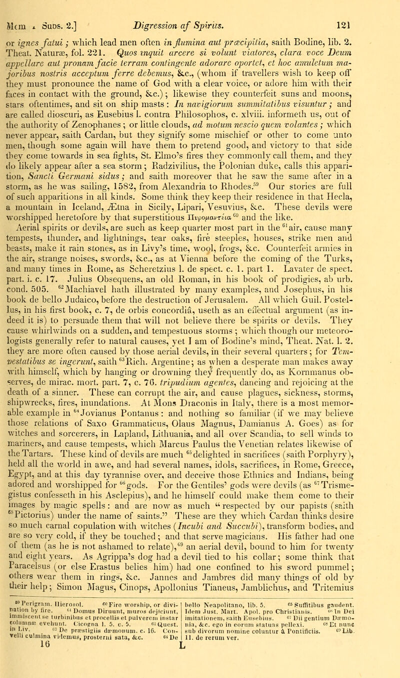 or ignes fatui; which lead men often injlumina ant prcBcipilia, saith Bodine, lib. 2. Theat. Naturaj, fol. 221. Quos inquii arcere si volunt viatores, clara voce Deum appellare aut pronavi facie ierram contingente adorare oportet, et hoc amuletum ma- joribus nostris acceptum ferre debemus, Sec, (whom if travellers wish to keep off they must pronounce the name of God with a clear voice, or adore him with their faces in contact with the ground, &.c.); likewise they counterfeit suns and moons, stars oftentimes, and sit on ship masts : Li navigiormn suvimitatibus visuntur; and are called dioscuri, as Eusebius 1. contra Philosophos, c. xlviii. informeth us, out of the authority of Zeno-phanes ; or little clouds, ad motum nescio quern volantes ; which never appear, saitli Cardan, but they signify some mischief or other to come unto men, though some again Avill have them to pretend good, and victory to that side they come towards in sea fights, St. Elmo's fires they commonly call them, and they ilo likely appear after a sea storm; Radzivilius, the Polonian duke, calls this appari- tion, Sancti Gerinani sidus; and saith moreover that he saw the same after in a storm, as he was sailing, 1582, from Alexandria to Rhodes.^^ Our stories are full of such apparitions in all kinds. Some think they keep their residence in that Hecla, a mountain in Iceland, iEtna in Sicily, Lipari, Vesuvius, &c. These devils were worshipped heretofore by that superstitious IlvpoixavrHa^° and the like. Aerial spirits or devils, are such as keep quarter most part in the ^'air, cause many tempests, thunder, and lightnings, tear oaks, fire steeples, houses, strike men and beasts, make it rain stones, as in Livy's time, wool, frogs, Sec. Counterfeit armies in the air, strange noises, swords. Sec, as at Vienna before the coming of the Turks, and many times in Rome, as Scheretzius 1. de spect. c. 1. part 1. Lavater de spect. part. i. c. 17. Julius Obsequens, an old Roman, in his book of prodigies, ab urb. cond. 505. ^^Machiavel hath illustrated by many examples, and Josephus, in his book de bello Judaico, before the destruction of Jerusalem. All which Guil. Postel- lus, in his first book, c. 7, de orbis Concordia, useth as an eflectual argument (as in- deed it is) to persuade them that Avill not believe there be spirits or devils. They cause whirlwinds on a sudden, and tempestuous storms ; which though our meteoro- logists generally refer to natural causes, yet I am of Bodine''s mind, Theat. Nat. 1. 2. they are more often caused by those aerial devils, in their several quarters; for Tetu- vestaiibus se ingerunt, saith '^'^Rich. Argentine; as when a desperate man makes away with himself, which by hanging or drowning they frequently do, as Kornmanus ob- serves, de mirac. mort. part. 7, c. 70. tripudium agentes, dancing and rejoicing at the death of a sinner. These can corrupt the air, and cause plagues, sickness, storms, shipwrecks, fires, inundations. At Mons Draconis in Italy, there is a most memor- able example in ®^ Jovianus Pontanus : and nothing so familiar (if we may believe those relations of Saxo Grammaticus, Olaus Magnus, Damianus A. Goes) as for witches and sorcerers, in Lapland, Lithuania, and all over Scandia, to sell winds to mariners, and cause tempests, which Marcus Paulus the Venetian relates likewise of the Tartars. These kind of devils are much ®^ delighted in sacrifices (saith Porpliyry), held all the world in awe, and had several names, idols, sacrifices, in Rome, Greece, Egypt, and at this day tyrannise over, and deceive those Ethnics and Indians, being adored and worshipped for ''gods. For the Gentiles' gods were devils (as '''Trisme- gistus confesseth in his Asclepius), and he himself could make them come to their images by magic spells: and are now as much  respected by our papists (saith ^^Pictorius) under tlie name of saints. These are they which Cardan thinks desire so much carnal copulation with witches [Incubi and Succubi), transform bodies, and are so very cold, if they be touched ; and that serve magicians. His father had one of them (as he is not ashamed to relate),''^ an aerial devil, bound to him for twenty and eight years. As Agrippa's dog had a devil tied to his collar; some think that Paracelsus (or else Erastus belies him) had one confined to his sword pummel; others Avear them in rings, &c. Jannes and Jambres did many things of old by Uieir help; Simon Magus, Cinops, Apollonius Tianeus, Jamblichus, and Tritemius >Perigram. flierofol. <!»Fire worship, or divi- bello Neapolitano, lib. 5. guffitibus gaiident. nation by fire. i^'Domus Diriiunt, niuros dejiciunt, Idem .lust. Mart. Apol. pro Christiaiiis. 'i'^lnDei imir,i.:po„. ..„ ..,.i,;„:i . ,,: , , imitalioneni, saith Eusebius. e: uji gentium Dffmo- Ilia, &c. ego in eorum statuas pelle.\i. '^''Et nunc snb divorum nomine coluniur £L rontiflciis. ''Lib. 11. de reruiii ver. iiauun uy nre. <'' Uomus Uiruunt, niuros dejiciunt, immisceiii ee turbinibiis et procellis et pulvereiu inslar columnce evehunt. Cicopna 1. 5. c. 5. c-Uuest. iri Liv. 1^-Do priEstigiis da>monuin. c. 16. Con- velli culmina videmus, prosterni sata, &c. ^^ De 16