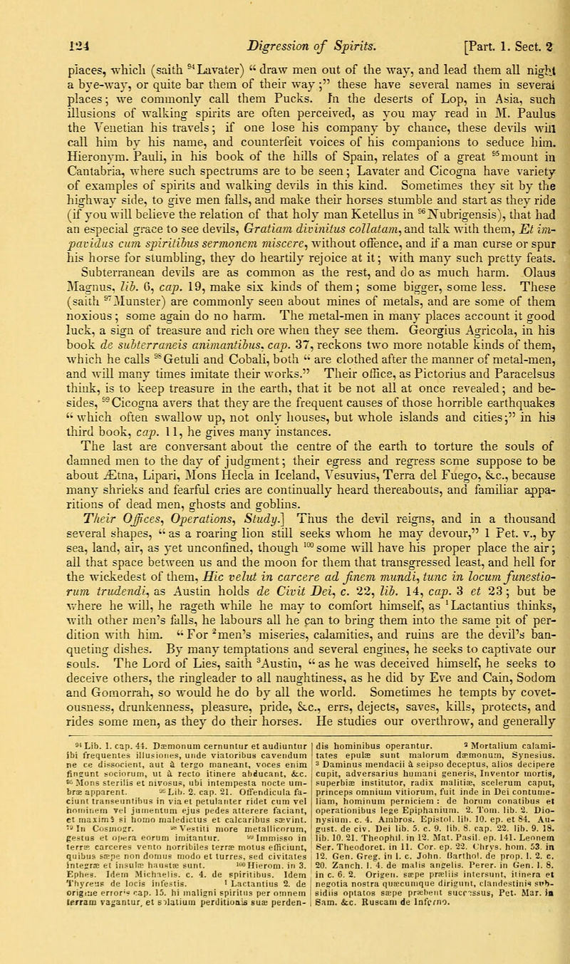 places, which (saith ^''Lavater) draw men out of the way, and lead them all night a bye-way, or quite bar them of their way; these have several names in several places; we commonly call them Pucks. In the deserts of Lop, in Asia, such illusions of walking sphits are often perceived, as you may read in M. Paulus the Venetian his travels; if one lose his company by chance, these devils will call him by his name, and counterfeit voices of his companions to seduce him. Hieronym. Pauli, in his book of the hills of Spain, relates of a great ^^mount in Cantabria, where such spectrums are to be seen; Lavater and Cicogna have variety of examples of spirits and walking devils in this kind. Sometimes they sit by the highway side, to give men falls, and make their horses stumble and start as they ride (if you will believe the relation of that holy man Ketellus in ^^Nubrigensis), that had an especial grace to see devils, Gratiam divinitus collatam, and talk with them, Et im~ pavidiis cum spiritihis sernionein miscere, without offence, and if a man curse or spur his horse for stumbling, they do heartily rejoice at it; with many such pretty feats. Subterranean devils are as common as the rest, and do as much harm. Olaus Magnus. Jib. 0, cap. 19, make sLx kinds of them; some bigger, some less. These (saith ^'Munster) are commonly seen about mines of metals, and are some of them noxious; some again do no hami. The metal-men in many places account it good luck, a sign of treasure and rich ore when they see them. Georgius Agricola, in his book de subterraneis animantibus. cap. 37, reckons two more notable kinds of them, which he calls °*Getuli and Cobali, both  are clothed after the manner of metal-men, and Avill many times imitate their works. Their office, as Pictorius and Paracelsus think, is to keep treasure m the earth, that it be not all at once revealed; and be- sides, ^Cicogna avers that they are the frequent causes of those horrible earthquakes  which often swallow up, not only houses, but whole islands and cities; in his third book, cap. 11, he gives many instances. The last are conversant about the centre of the earth to torture the souls of damned men to the day of judgment; their egress and regress some suppose to be about iEtna, Lipari, Mons Hecla in Iceland, Vesuvius, Terra del Fuego, 8lc., because many shrieks and fearful cries are continually heard thereabouts, and familiar appa- ritions of dead men, ghosts and goblins. Their Offices^ Operations, Study.] Thus the devil reigns, and in a thousand several shapes, '* as a roaring lion still seeks whom he may devour, 1 Pet. v., by sea, land, air, as yet unconfined, though ™ some will have his proper place the air; all that space between us and the moon for them that transgressed least, and hell for the wickedest of them, Hie velut in car cere ad Jinem mundi, tunc in locum funestio- rum trudendi., as Austin holds de Civil Dei., c. 22, lib. 14, cap. 3 et 23; but be vvhere he will, he rageth while he may to comfort himself, as 'Lactantius thinks, with other men's falls, he labours all he can to bring them into the same pit of per- dition with him. Foremen's miseries, calamities, and ruins are the devil's ban- queting dishes. By many temptations and several engines, he seeks to captivate our souls. The Lord of Lies, saith ^Austin,  as he was deceived hunself, he seeks to deceive others, the ringleader to all naughtiness, as he did by Eve and Cain, Sodom and Gomorrah, so wotild he do by all the world. Sometimes he tempts by covet- ousness, drunkenness, pleasure, pride, SiC, errs, dejects, saves, kills, protects, and rides some men, as they do their horses. He studies our overthrow, and generally 8'Lib. 1. cap. 44. Daemonum cernuntur et audiuntiir I dis hominibus operantur. ^ Mortalium calami- ibi frequenles illusioiies, uiide viatoribus caveiidiim i tates epulce sunt malorum dcpmonuiii, Synesius. ne ce dissocient, aut i tergo maneant, voces enim ^ Daminus mendacii a. seipso deceptus, alios decipere finsunt !-ocioruni, ut i recto itinera abducant, &lc. 65 Mons sterilis et nivosus, iibi intenipesta nocte um- bra apparent. '-^ Lib. 2. cap. 21. Oflfendicula fa- ciunt transeunlibus in viaet petulanter ridet cum vel hoiniiiem 7el juinenlum ejus pedes atterere faciant, ct maxima si homo nialedicius et calcaribus ssvint. In C<isiM02r. i** Vestiii more metallicorum, cupit, adversarius humani generis, Inventor mortis, superbise instilutor, radix nialiiice, scelerum caput, princeps omnium viiiorum, fuit inde in Dei contuine- iiam, hominum pernicieni : de horum conatibus et operationibus lege Epiphaniuni. 2. Tom. lib. 2. Dio- nvsium. c. 4. Ambros. Epistol. lib. 10. ep. et 84. Au- gust, de civ. Dei lib. 5. c. 9. lib. 8. cap. 22. lib. 9. 18. gestus et ope.ra eorum imitantiir. ''■•' Immisso in ' lib. 10, 21. Theophil. in 12. Mat. Pasil. ep. 141. Leonem terrK carceres vento norribiles terrs motus elliciunt, Ser. Theodoret. in 11. Cor. ep. 22. C'lirys. hoin. 53. in quibus srepe non domus modo et turres, sed civitates 12. Gen. Greg, in I. c. John, liarlhol. de prop. 1. 2. c. intesrsE et iiisiilse haustfe sunt. iwHIerom. in 3. 20. Zanch. 1. 4. de malis angelis. Perer. in Gen. I. 8. Ephes. Idem Michaelis. c. 4. de spiritibus. Idem in c. 6. 2. Origen. scepe pr<Eliis intersunt, itinera et Thyreus de locis infestis. ' Lactantius 2. de i negotia nostra qutecumque diriguni, claiidestinis si»b- originc error-? cap. 15. hi nialigni spiritus per omnem i sidiia optatos scepe prffiheiit sucr'issus, Pet. Mar. is terram va;;aniur. et silatium perditioais sux perden- i Sam. &c. Ruscam de Inferno. I