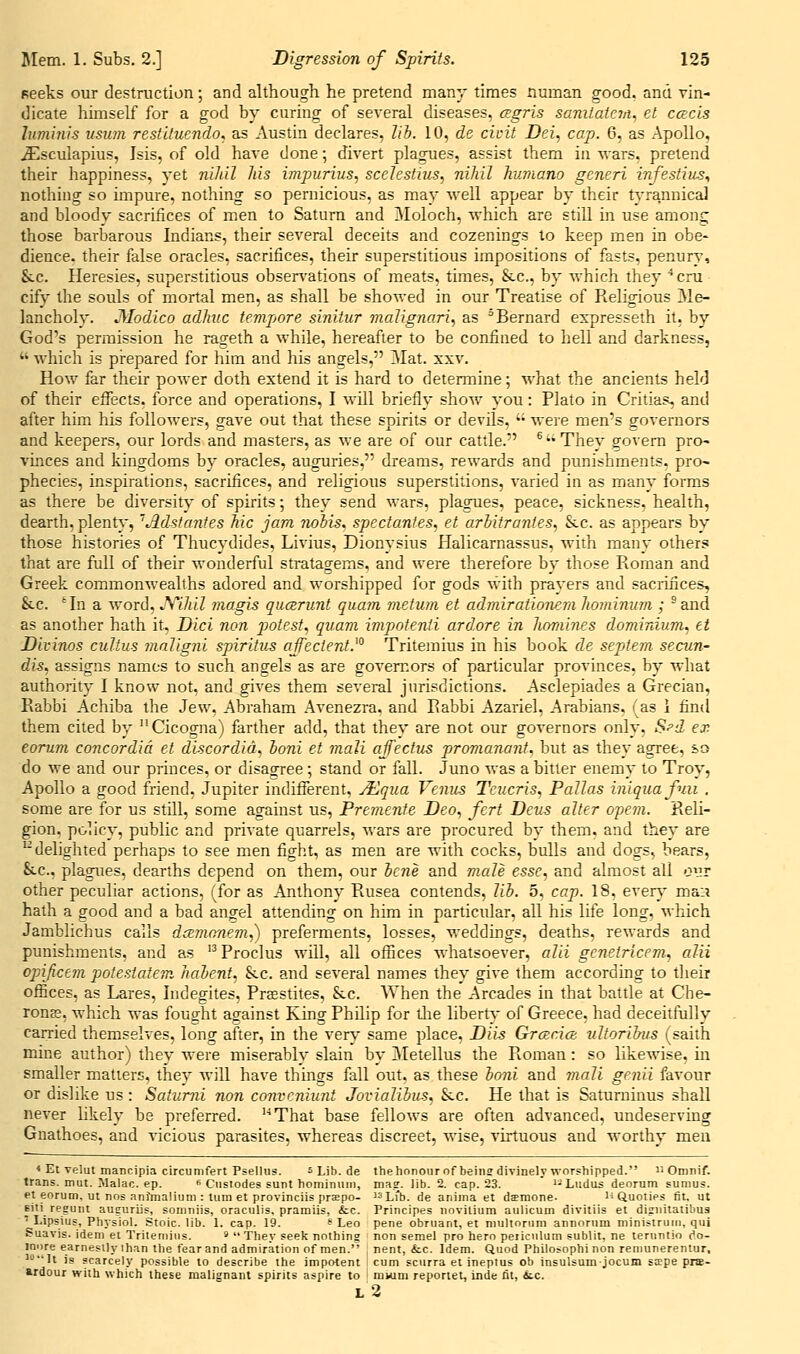 seeks our destruction; and although he pretend many times numan good, and vin- dicate himself for a god by curing of several diseases, csgris sanilater/i^ el cescis luminis iisiim restiluendo^ as Austin declares, lib. 10, de cicit Dei, cap. 6, as Apollo, ^sculapius, Isis, of old have done; divert plagues, assist them in wars, pretend their happiness, yet nihil Ms impurius, scelestius, nihil humano generi infestius^ nothing so impure, nothing so pernicious, as may well appear by their tyrannical and bloody sacrifices of men to Saturn and Moloch, which are still in use among those barbarous Indians, their several deceits and cozenings to keep men in obe- dience, their false oracles, sacrifices, their superstitious impositions of fasts, penury, &c. Heresies, superstitious obsers'ations of meats, times, Sec, by which they ■*cru cify the souls of mortal men, as shall be showed in our Treatise of Religions Me- lancholy. Medico adhiic tempore sinitur malignari, as ^Bernard expresseth it, by God's permission he ras^eth a while, hereafter to be confined to hell and darkness,  which is prepared for him and his angels, Mat. xxv. How far their power doth extend it is hard to determine; what the ancients held of their effects, force and operations, I will briefly show you: Plato in Critias, and after him his followers, gave out that these spirits or devils,  were men's governors and keepers, our lords and masters, as we are of our cattle. ® They govern pro^ vmces and kingdoms by oracles, auguries, dreams, rewards and punishments, pro- phecies, inspirations, sacrifices, and religions superstitions, varied in as many forms as there be diversity of spirits; they send wars, plagues, peace, sickness, health, dearth, plenty, ''Adsfantes Mc jam nohis. spectanies, et arhitrajiies, &.c. as appears by those histories of Thucydides, Livius, Dionysius Halicarnassus, with manv others that are full of their wonderful stratagems, and were therefore by those Roman and Greek commonwealths adored and worshipped for gods with prayers and saciifices, &c. 'In a word, JS''ihil magis qucerunt quam metum et admiratioiierii hominum ; ^ and as another hath it, Dici non j^otest, quam impotenti ardore in korames dominium, et Divinos cultus maligjii spiritiis ajfecient.^° Tritemius in his book de septem secun- dis, assigns names to such angels as are goven^ors of particular provinces, by what authority I know not, and gives them several jurisdictions. Asclepiades a Grecian, Rabbi Achiba the Jew, Abraham Avenezra, and Rabbi Azariel, Arabians, (as 1 find them cited by  Cicogna) farther add, that they are not our governors only, S^d ex eorum concordia et discordid, honi et mali affectus promanant, but as they agree, so do we and our princes, or disagree ; stand or fall. Juno was a bitter enemy to Troy, Apollo a good friend, Jupiter indifferent, A:lqiia Venus Teiicris, Pallas iniquafuii . some are for us still, some against us, Premente Deo, fcrt Deus alter o^em. Reli- gion, policy, public and private quarrels, wars are procured by them, and they are '^delighted perhaps to see men fight, as men are with cocks, bulls and dogs, bears, &CC., plagues, dearths depend on them, our hcne and viale esse, and almost all our other peculiar actions, (for as Anthony Rusea contends, lib. 5, cap. 18, ever}' mai? hath a good and a bad angel attending on him in particular, all his life long, which Jamblichus calls dcEmonem,) preferments, losses, weddings, deaths, rewards and punishments, and as '^ Proclus will, all offices whatsoever, alii gcnetricem, alii opijicem polestatem habent, &c. and several names they give them according to their offices, as Lares, Indegites, Prasstites, &c. When the Arcades in that battle at Che- ronee, which was fouo'ht against King Philip for tlie liberty of Greece, had deceitfully carried themselves, long after, in the verv* same place, Dii^ GrcBcicn vltoribus (saith mine author) they were miserably slain by iMetellus the Roman: so likewise, in smaller matters, they will have things fall out, as these boni and mali genii favour or dislike us : Saturni non convcniunt Jovialibus, &.c. He that is Saturninus shall never hkely be preferred. That base fellows are often advanced, undeserving Gnathoes, and vicious parasites, whereas discreet, wise, virtuous and worthy men < Et velut mancipia circumfert Psellus. s Lib. de thehonour of beins divinely worshipped. i^ Omnif. trans, mut. Malac. ep. « Cusiodes sunt hominuin, ma?, lib. 2. cap. 23. I'^'Ludus deorum sumus. et eorum, ut nos anfmaliuni : turn et provinciis prsepo- ^^Lfb. de anima et dimone. HQuoties fit. ut Eiti regunt auguriis, somniis, oraculis, pramiis, &c. Principes noviiium aulicum divitiis et disiiitatibua  Lipsius, Physiol. Stoic, lib. 1. cap. 19. ^ Leo pene obruant, et multonim annornm ministniiii, qui Suavis. idem et Tritemius. s xhey seek nothing non semel pro hero peiiculum sublit. ne teruntio (^o- innre earnesily ihan the fear and admiration of men. nent, &c. Idem. Quod Philo<ophi non remunereniur, 'It is scarcely possible to describe the impotent i cum sciirra et ineptus ob insulsumjocum sjepe prs- ardour with which these malignant spirits aspire to ' miuni reporiei, inde fit, tc. l2