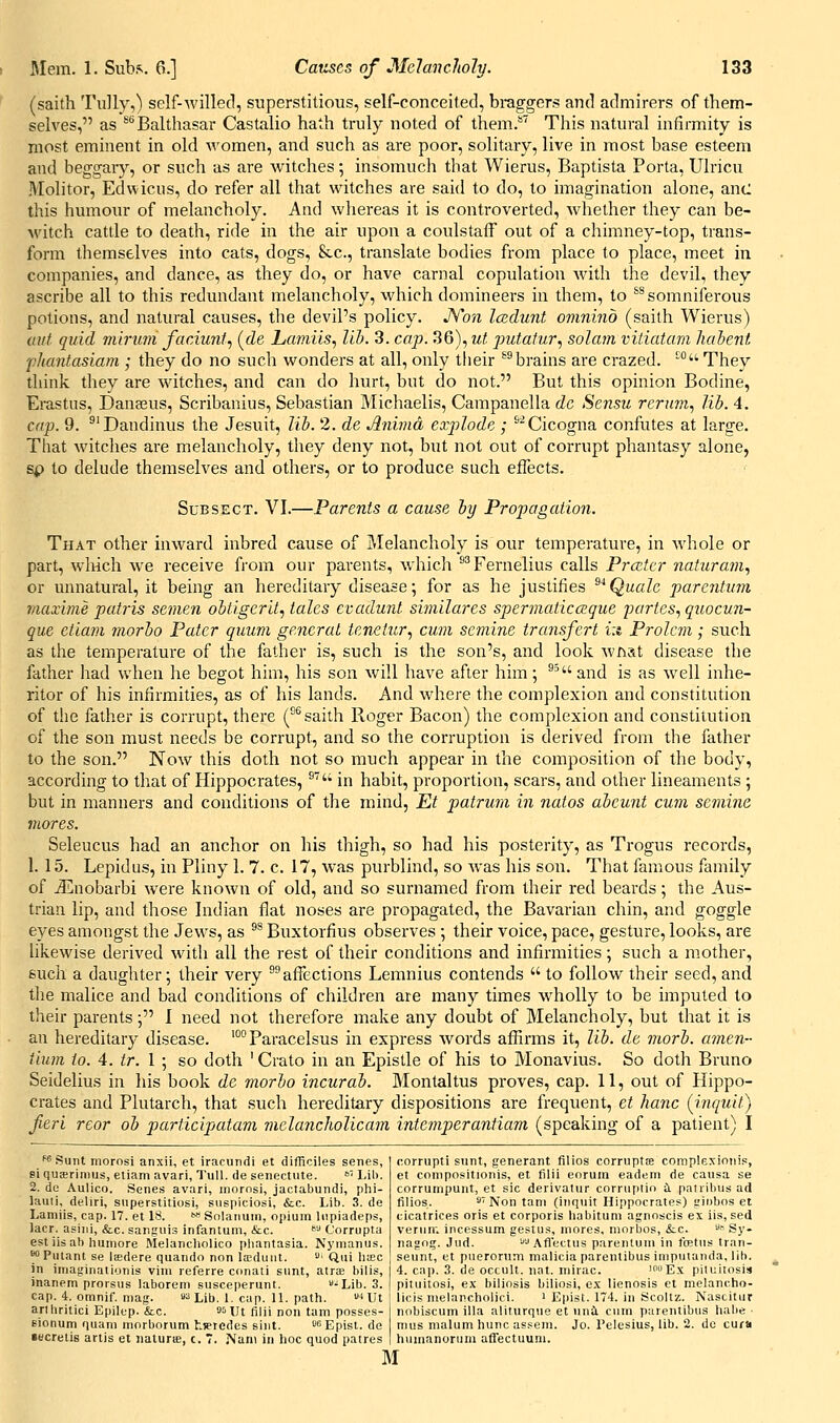 (saith Tiilly,) self-willed, superstitious, self-conceited, braggers and admirers of them- selves, as ^''Balthasar Castalio hath truly noted of them.**' This natural infirmity is most eminent in old women, and such as are poor, solitary, live in most base esteem and beggary, or such as are witches; insomuch that Wierus, Baptista Porta, Ulricu Molitor, Edwicus, do refer all that witches are said to do, to imagination alone, anc this humour of melancholy. And whereas it is controverted, Avhether they can be- M'itch cattle to death, ride in the air upon a coulstaff out of a chimney-top, trans- form themselves into cats, dogs, &c., translate bodies from place to place, meet in companies, and dance, as they do, or have carnal copulation with the devil, they ascribe all to this redundant melancholy, which domineers in them, to *^ somniferous potions, and natural causes, the devil's policy. JYon Icedunt omnino (saith Wierus) ant quid viirum faciunt., (de Lcmiiis, lib. 3. cap. 36), ut piutatur., solam viiiatam liahent fhantasiam ; they do no such wonders at all, only their ^^brains are crazed. ° They think they are witches, and can do hvirt, but do not. But this opinion Bodine, Erastus, Dana^us, Scribanius, Sebastian Michaelis, Campanella dc Sensu rernm, lib. 4, C(tp. 9. ^'Dandinus the Jesuit, lib. 2. de Anima exj)lodp, ; ^^Cicogna confutes at large. That witches are melancholy, they deny not, but not out of corrupt phantasy alone, sp to delude themselves and others, or to produce such effects. SuBSECT. VI.—Parents a cause by Propagation. That other inward inbred cause of Melancholy is our temperature, in whole or part, which we receive from our parents, which ^^Fernelius calls Prcztcr naturajn^ or unnatural, it being an hereditary disease; for as he justifies ^'^Quale parentum maxime patris semen obti.gerit^ tales evadurd similares spermaticczque partes^ quocun- que etiam morbo Pater quum general tenetur., cum semine transfert i:i Prolcm; such as the temperature of the father is, such is the son's, and look what disease tlie father had when he begot him, his son will have after him; ^' and is as well inhe- ritor of his infirmities, as of his lands. And where the complexion and constitution of the father is corrupt, there (°^saith Roger Bacon) the complexion and constitution of the son must needs be corrupt, and so the corruption is derived from the father to the son. Now this doth not so much appear in the composition of the body, according to that of Hippocrates, ^ in habit, proportion, scars, and other lineaments ; but in manners and conditions of the mind, Et patrum in natos abcunt cum semine mores. Seleucus had an anchor on his thigh, so had his posterity, as Trogus records, 1. 15. Lepidus, in Pliny 1. 7. c. 17, was purblind, so was his son. That famous family of jEnobarbi were known of old, and so surnamed from their red beards; the Aus- trian lip, and those Indian flat noses are propagated, the Bavarian chin, and goggle eyes amongst tlie Jews, as ^* Buxtorfius observes •, their voice, pace, gesture, looks, are likewise derived with all the rest of their conditions and infirmities ; such a mother, such a daughter*, their very ^°affections Lemnius contends  to follow their seed, and the malice and bad conditions of children are many times w^holly to be imputed to their parents; I need not therefore make any doubt of Melancholy, but that it is an hereditary disease. '°° Paracelsus in express words affirms it, lib. de morb. amen- Hum to. 4. tr. 1 ; so doth ' Crato in an Epistle of his to Monavius. So doth Bruno Seidelius in his book de morbo incurab. Montaltus proves, cap. 11, out of Hippo- crates and Plutarch, that such hereditary dispositions are frequent, et hanc (inqxiit) fieri reor ob participatam melancholicam intemperantiam (speaking of a patient) I wsunt morosi anxii, et iracundi et difficiles senes, si qucerinius, etiam avari, TuU. de senectute. >='' Lib. 2. dc Aulico. Senes avari, inornsi, jactabundi, phi- lauti, deliri, siiperstitiosi, siispiciosi, &c. Lib. 3. de Lamiis, cap. 17. et 18. » Solaiiuin, opium Itipiadeps, lacr. asiiii, &c. sanguis infanlum, &c. ^ Corrupta est iis ah humore Melancliolico pliantasia. Nymanus. ^Puiant se Isedere quando non la;duiit. ' Qui liac in imaginalionis vim referre cdnati sunt, atrae bilis, inanem prorsus laborem susceperunt. -^Lib. 3. cap. 4. omnif. mag. aa lji,. i. cap. 11. path. lUt arlhritici Epilep. &c. o^ut fiiji non tam posses- Eionum quani morborum hieredes sint.  Epist. de •ecretis arlis et iiaturie, c. 7. Nan\ in hoc quod patres corrupt! sunt, generant filios corrupts complexionis, et compositionis, et filii eorum eadem de causa se corrumpunt, et sic derivatur corruplio ii. patribus ad filios. sTfsfQfitani (inquit Hippocrates) irinbos et cicatrices oris et corporis habitum agnoscis ex iis, sed vernin incessum gestus, mores, mnrbos, &c. ' Sy- nagog. Jud. ''■'Aflectus parentum in foet\is tran- seunt, et puerorum malicia parentibus iniputanda, lib. 4. cap. 3. de occult, nat. mirac. i™Ex pilultosis pituitosi, ex bilinsis biliosi, e.x lienosis et melancho- iicis melancholic!. ' Epist. 174. in Scoltz. Nascitiir nnbiscum ilia aliturqne et nni cum parentibus habe • nius malum hunc assem. Jo. Pelesius, lib. 2. de cum humanoruiii affectuum. M