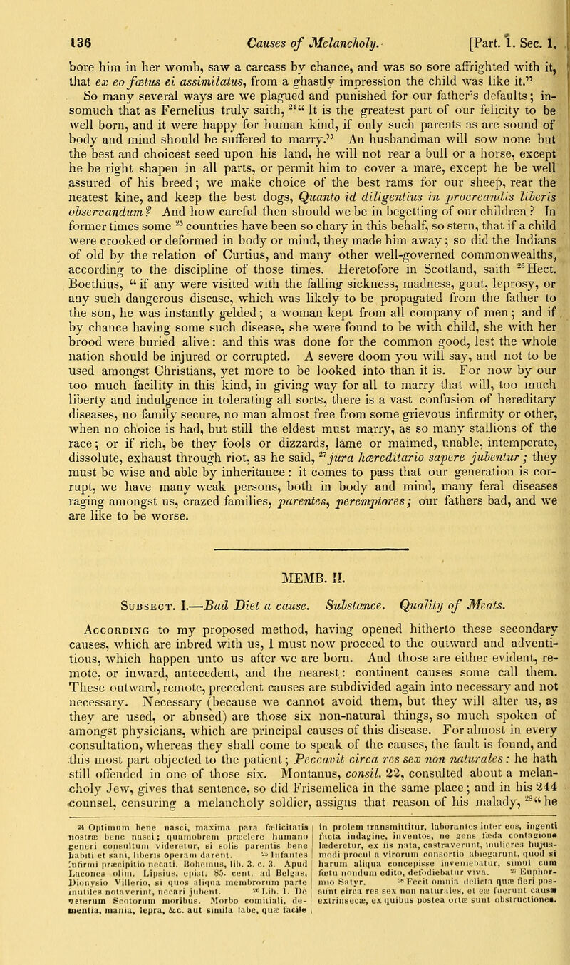 bore him in her womb, saw a carcass by chance, and was so sore affrighted with it, tliat ex eofxtus el assimilatiis, from a ghastly impression the child was like it. So many several ways are we plagued and punished for our father's defaults; in- somuch that as Fernelius truly saith, ^^ It is the greatest part of our felicity to be well born, and it were happy for human kind, if only such parents as are sound of body and mind should be suffered to marry. An husbandman will sow none but the best and choicest seed upon his land, he will not rear a bull or a horse, except he be right shapen in all parts, or permit him to cover a mare, except he be well assured of his breed; we make choice of the best rams for our sheep, rear tlie neatest kine, and keep the best dogs, Quanto id dlUgentius in procreandls liberis observandum ? And how careful then should we be in begetting of our children ? In former times some ^^ countries have been so chary in this behalf, so stern, that if a child were crooked or deformed in body or mind, they made him away; so did the Indians of old by the relation of Curtius, and many other well-governed commonwealths, according to the discipline of those times. Heretofore in Scotland, saith ^''Hect. Boethius,  if any were visited with the falling sickness, madness, gout, leprosy, or any such dangerous disease, which was likely to be propagated from the father to the son, he was instantly gelded; a M^oman kept from all company of men; and if , by chance having some such disease, she were found to be with child, she with her brood were buried alive: and this was done for the common good, lest the whole nation should be injured or corrupted. A severe doom you will say, and not to be used amongst Christians, yet more to be looked into than it is. For now by our too much facility in this kind, in giving way for all to marry that will, too much liberty and indulgence in tolerating all sorts, there is a vast confusion of hereditary diseases, no family secure, no man almost free from some grievous infirmity or other, when no choice is had, but still the eldest must marry, as so many stallions of the race; or if rich, be they fools or dizzards, lame or maimed, unable, intemperate, dissolute, exhaust through riot, as he said, '^'^ jura hcereditario sapcre jubentur; they must be wise and able by inheritance: it comes to pass that our generation is cor- rupt, we have many weak persons, both in body and mind, many feral diseases raging amongst us, crazed families, parentes, peremptores; our fathers bad, and we are like to be worse. MEMB. II. SuBSECT. I.—Bad Diet a cause. Substance. Quality of Meats. According to my proposed method, having opened hitherto these secondary causes, which are inbred with us, 1 must now proceed to the outward and adventi- tious, which happen unto us after we are born. And those are either evident, re- mote, or inward, antecedent, and the nearest: continent causes some call tliem. These outward, remote, precedent causes are subdivided again into necessary and not necessary. Necessary (because we cannot avoid them, but they will alter us, as they are used, or abused) are those six non-natural things, so much spoken of amongst physicians, which are principal causes of this disease. For almost in every consultation, whereas they shall come to speak of the causes, the fault is found, and .this most part objected to the patient; Peccavit circa res sex non naturalcs: he hath .still offended in one of those six. Montanus, consil. 22, consulted about a melan- ^choly Jew, gives that sentence, so did Frisemelica in the same place; and in his 244 counsel, censuring a melancholy soldier, assigns that reason of his malady, ^^he M Optimiiin bene iiasci, maxima para fa'licitatis i in prolem Iransmitlitnr, laboranles inter eos, ingentl IioslriE bene nasci ; quaniobrem pra;clere huniann f;icta indagine, inventos, ne gens feda contagionn generi consiiltuni videreliir, si solis parentis bene lierierelnr, ex iis naia, castraverniu, uiulieres liuj'us- liabiti et sani, liberia operain darenl. '.'i'Infantes ] modi procnl a viroruni consortio abiegarunt, quod si Infiruii praccipilio necali. Uoheinus, lib. 3. c. 3. Apud I hariim aliqna concepisse inveiiiel)atiir, siniul cum Lacoiies oliin. Lip.sius, epist. 8.'j. cent, ad Belsaa, ' IcDtii nnndum edito, defi)diel)aliir viva. -ii Eiiplior- Uionysio Villerio, si qnos aliqna meml)rorurn parte I niio Satyr. - Fecit omnia delicta qnm fieri pns- inuliles nolaveriiit, iiecari jiibenl. '^ l,il>. 1. l)e ' sunt circa res sex non naturales, et tne fiicrunt caa?« veterum Scotorum moribus. Morbo cnmiiiali, de- extrinsecffi, e.^ (juibus postea ortiE sunt obslruclionei. Du:ntia, mania, lepra, &c. aut simila labc, quic facile i