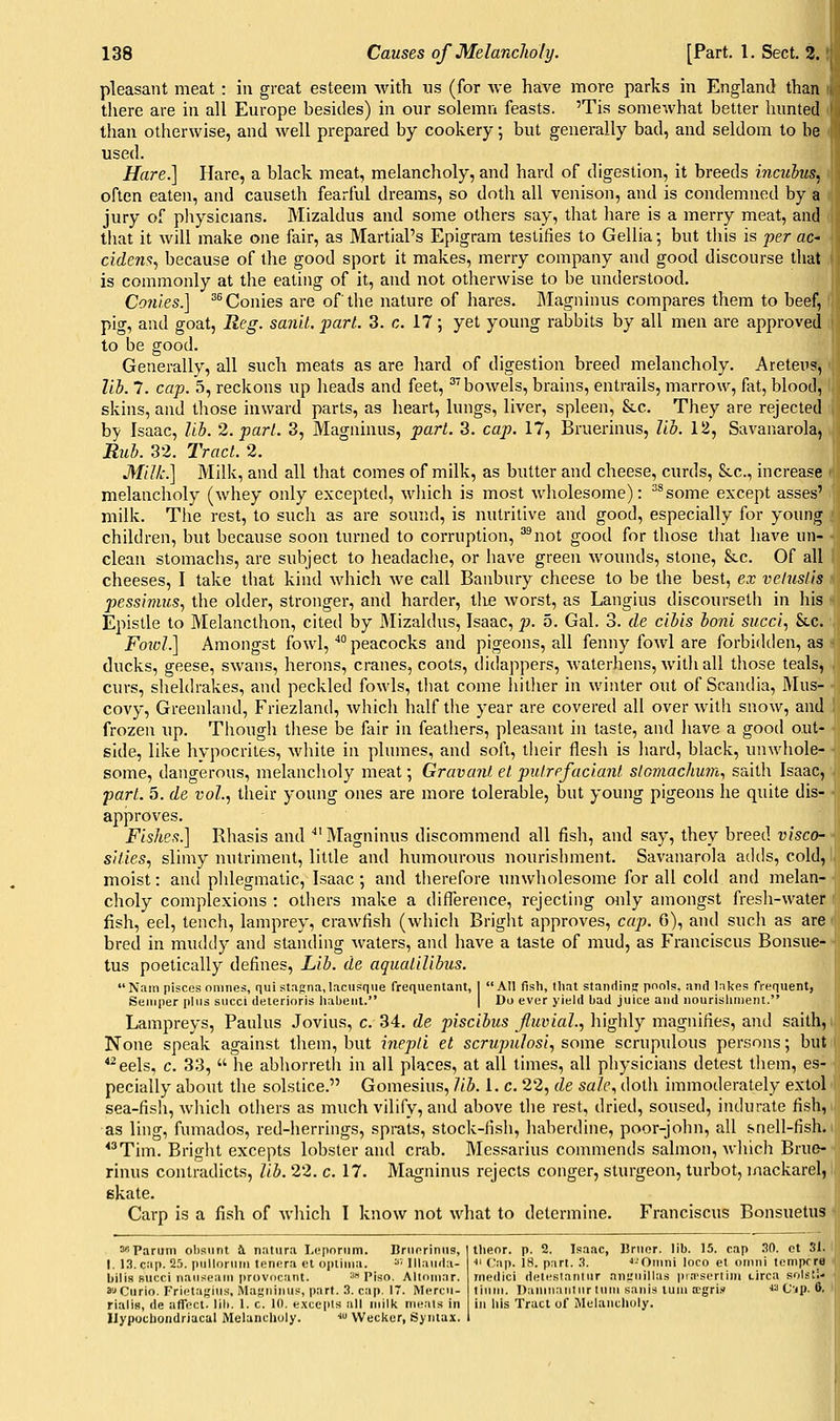 pleasant meat: in great esteem with us (for we have more parks in England than i there are in all Europe besides) in our solemn feasts. 'Tis somewhat better hunted ' than otherwise, and well prepared by cookery; but generally bad, and seldom to be used. Hare.] Hare, a black meat, melancholy, and hard of digestion, it breeds incuhus, often eaten, and causeth fearful dreams, so doth all venison, and is condemned by a jury of physicians, Mizaldus and some others say, that hare is a merry meat, and that it will make one fair, as Martial's Epigram testifies to Gellia; but this is per ac- cide7is^ because of the good sport it makes, merry company and good discourse that is commonly at the eating of it, and not otlierwise to be understood. Co7iies.] ^^ Conies are of the nature of hares. Slagninus compares them to beef, pig, and goat, Reg. sanit. jjart. 3. c. 17; yet young rabbits by all men are approved to be good. Generally, all such meats as are hard of digestion breed melancholy. Areteus, lih. 7. cap. 5, reckons up heads and feet, '''bowels, brains, entrails, marrow, fat, blood, skins, and those inward parts, as heart, lungs, liver, spleen, Stc. They are rejected by Isaac, lih. 2. part. 3, Magninus, part. 3. cap. 17, Bruerinus, lib. 12, Savanarola, Ruh. 32. Tract. 2. Milk.] Milk, and all that comes of milk, as butter and cheese, curds, Sec, increase melancholy (whey only excepted, wliich is most wliolesome): ^^some except asses' milk. Tlie rest, to such as are sound, is nutritive and good, especially for young children, but because soon turned to corruption, ''^not good for those tliat have un- ■ clean stomachs, are subject to headaclie, or have green wounds, stone, &c. Of all cheeses, I take that kind whicli we call Banbury cheese to be the best, ex vetuslis pessinms^ the older, stronger, and harder, i]\e Avorst, as Langius discoursetli in his Epistle to Melancthon, cited by Mizaldus, Isaac, p. 5. Gal. 3. de cihis honl sued., &c. Foioli] Amongst fowl, *° peacocks and pigeons, all fenny fowl are forbidden, as ducks, geese, swans, herons, cranes, coots, didappers, waterhens, Avith all tliose teals, curs, sheldrakes, and peckled fowls, tliat come liitlier in winter out of Scandia, Mus- covy, Greenland, Friezland, Avhich half the year are covered all over with snow, and frozen up. Though these be fair in feathers, pleasant in taste, and liave a good out- side, like hypocrites, white in plumes, and soft, their flesh is liard, black, unwhole- some, dangerous, melancholy meat; Gravant et pulrefaciant slGmachuvi., saith Isaac, part. 5. de vol.., their young ones are more tolerable, but young pigeons he quite dis- approves. FLshes?\ Rliasis and 'Magninus discommend all fish, and say, they breed visco- sities., slimy nutriment, little and humourous nourisliment. Savanarola adds, cold, moist: and plilegmatic, Isaac; and therefore miwholesome for all cold and melan- choly complexions : others make a diflerence, rejecting only amongst fresh-water fish, eel, tench, lamprey, crawfish (which Bright approves, cap. 6), and such as are bred in muddy and standing waters, and have a taste of mud, as Franciscus Bonsue- tus poetically defines. Lib. de aquatilibus. N;iin pisces onines, qui stagna, lacusque frequentant, I AH fish, that standinff pools, and lakes frequent, Semper plus succi deterioris lialjent. | Do ever yield bad juice and iiourisliiiient. Lampreys, Paulus Jovius, c. 34. de piscihus Jluvial., highly magnifies, and saith. None speak against them, but inepti et scrupulosi, some scrupulous persons; but *^eels, c. 33, he abliorreth in all places, at all times, all pliysicians detest them, es- pecially about the solstice. Gomesius, lib. 1. c. 22, de sale., dotli immoderately extol sea-fis!i, wliich others as much vilify, and above tlie rest, dried, soused, indurate fish, as ling, fumados, red-herrings, sprats, stock-fish, haberdine, poor-john, all snell-fish. ^ *^Tim. Bright excepts lobster and crab. Messarius commends salmon, Avliich Brue- rinus contradicts, lib. 22. c. 17. Magninus rejects conger, sturgeon, turbot, inackarel, skate. Carp is a fish of which I know not what to determine. Franciscus Bonsuetus 'Parum obs\int t. natura Leporum. Bruoriniis, I. 13. cap. 2.'). pulloruiri tenera et opliiiia. ^' lllau<ln- bilis succi naiitieam provocant. ^ Piso. Altninar. S'-*Curio. Frietafjius, Magninus, part. 3. cap. 17. INIercu- rialis, de affect, lib. 1. c. 10. e.xcepts all milk mijais in Ilypochondriacal Melancliuly. -J VVecker, Syntax. tlieor. p. 2. Isaac, Uruor. lib. 15. cap 30. ct 31. ■>' Cap. 18. part. 3. •'-'Otnni loco et omni lemprra medici deteslantur niijruillas inn'sertim tirca sols';- tium. Dailiiiantiir turn sanis turn ffigri.'f « (j-,j). 6. in liis Tract of Melancholy.