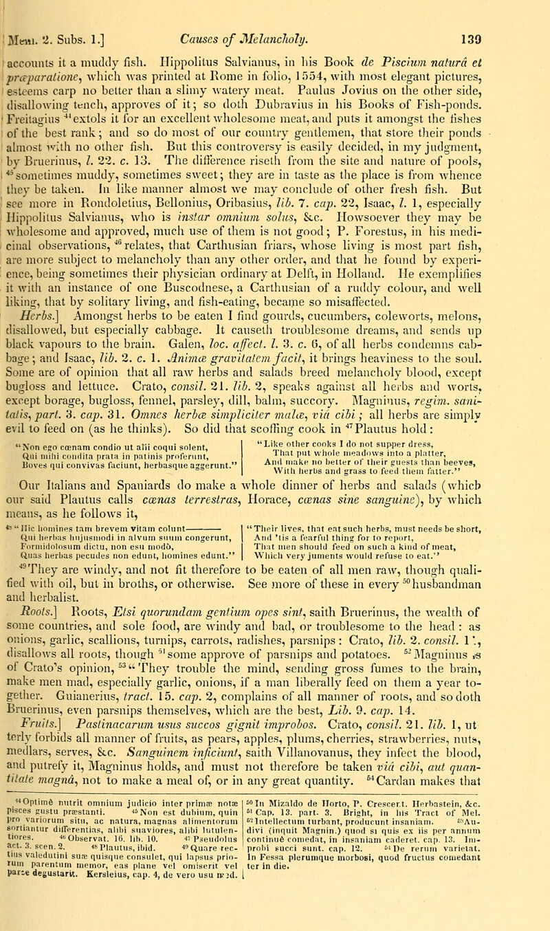 I accounts it a muddy fisli. Hippolitus Salvianus, in his Book de Piscium nalurd et )prceparaiionc, whicli was printed at Rome in folio, 1554, with most elegant pictures, '■ esteems carp no better than a slimy watery meat. Paulus Jovius on the other side, ; disallowing tench, approves of it; so doth Dubravius in his Books of Fish-ponds. [ Freitagius ^extols it for an excellent wholesome meat, and puts it amongst the fishes ; of the best rank; and so do most of our country gentlemen, that store their ponds almost ivllh no other fish. But tliis controversy is easily decided, in my judgment, by Bruerinus, I. 23. c. 13. Tlie difierence riseth from the site and nature of pools, '■ ^'sometimes muddy, sometimes sweet; they are in taste as the place is from whence they be taken. In like manner almost we may conclude of other fresh fish. But ' see more in Rondolelius, Bellonius, Oribasius, lib. 7. cap. 22, Isaac, I. 1, especially Hippolitus Salvianus, who is instar omniiun solus, &c. Howsoever they may be \vholesome and approved, much use of them is not good; P. Forestus, in his medi- cinal observations, '^ relates, that Carthusian friars, whose living is most part fish, are more subject to melancholy than any other order, and tliat he found by experi- ence, being sometimes their physician ordinary at Delft, in Holland. He exemplifies it with an instance of one Buscodnese, a Carthusian of a ruddy colour, and well liking, that by solitary living, and fish-eating, became so misaffected. Herbs.] Amongst herbs to be eaten I find gourds, cucumbers, coleworts, melons, disallov.'ed, but especially cabbage. It causeth troublesome dreams, and sends up black vapours to the brain. Galen, he. affect. I. 3. c. 6, of all herbs condemns cab- bage; and Isaac, Jib. 2. c. 1. AnbncB gravUatem facit, it brings heaviness to the soul. Some are of opinion that all raw herbs and salads breed melancholy blood, except bugloss and lettuce. Crato, consil. 21. lib. 2, speaks against all herbs and worts, except borage, bugloss, fennel, parsley, dill, balm, succory. Magninus, regim. sani- talis, part. 3. cap. 31. Omnes herbce sbnpliciter maliie, via cibi; all herbs are simply evil to feed on (as he thinks). So did that scofiing cook in ^''Plautus hold: Non ego coenam condio ut alii coqui solent, Qui niilii coiiriita prata in palinis profenint, Boves qui convivas faciunt, herbasque aggerunt. Like otlier cooks I do not supper dress, That put wliole iiieaddws into a platter, And make no better of tlieir guests than beeves, Witli lierbs and grass to feed them fatter. Our Italians and Spaniards do make a whole dinner of herbs and salads (which our said Plautus calls cxnas terreslras, Horace, coenas sine sanguine), by which means, as he follows it, *=  riic homines tain brevem vitam colunt I  Their lives, that eat such herbs, must needs be short, Uui lierbas liujusmodi in alvuin suuin congerunt, | And 'tis a fearful thing for to report, Formidolosum diclu, non esu niod6, I Tliat men should feed on such a kind of meat, Quas herbas pecudes non edunt, homines edunt. | Which very junients would refuse to eat. ^They are windy, and not fit therefore to be eaten of all men raw, though quali- fied with oil, but in broths, or otherwise. See more of these in every ^husbandman and herbalist. Roots.] Roots, Etsi quorunda?7i gentium opes sint, saith Bruerinus, the wealth of some countries, and sole food, are windy and bad, or troublesome to the head : as onions, garlic, scallions, turnips, carrots, radishes, parsnips : Crato, lib. 2. consil. 1'., disallows all roots, though 'some approve of parsnips and potatoes. ^'Magninus I'S of el-atom's opinion, ^^ They trouble the mind, sending gross fumes to the brain, make men mad, especially garlic, onions, if a man liberally feed on them a year to- gether. Guianerius, tract. 15. cap. 2, complains of all manner of roots, and so doth Bruerinus, even parsnips themselves, which are the best. Lib. 9. cap. 14. Fruits.] Pastinaearum usus siiecos gignit improbos. Crato, consil. 21. lib. 1, ut terly forbids all manner of fruits, as pears, apples, plums, cherries, strawberries, nuts, medlars, serves, &c. Sanguinem inficiunt, saith Villanovanus, they infect the blood, and putrefy it, Magninus holds, and must not therefore be taken via cibi, aut quan- titate niagnd, not to make a meal of, or in any great quantity.  Cardan makes that ''■•Optima nutrit omnium judicio inter prima; notce Pisces gustu prffistanti. ■f^Non est dubium, quin pro variorum situ, ac natura, magnas alimentorum sortiantur differentias, alibi suaviores, alibi lutulen- tiores. ■Observat. 16. lib. 10. « Pseudolus act. .3. seen. 2. uriautus, ibid. ^'Quare tec- s''In Mizaldo de Horto, P. Crescent. Herbastein, &c. 51 Cap. 13. part. 3. Bright, in his Tract of Mel. 5'^Intellectum turbant, producunt insaniam. '■■'Au- divi (inquit Magnin.) quod si quis ex iis per annum continue comedat, in insaniam caderet. cap. 13. Im- probi Eucci sunt. cap. 12. '^De rerum varietal. tius valedutini su.-e quisque consulet, qui lapsus prio- In Fessa plerunique niorbosi, quod fructus coniedant rum parentum ineinor, eas plane vel omiserit vel ter in die. pane degusiarit. Kersleius, cap. 4, de vero usu n.-3d. 1