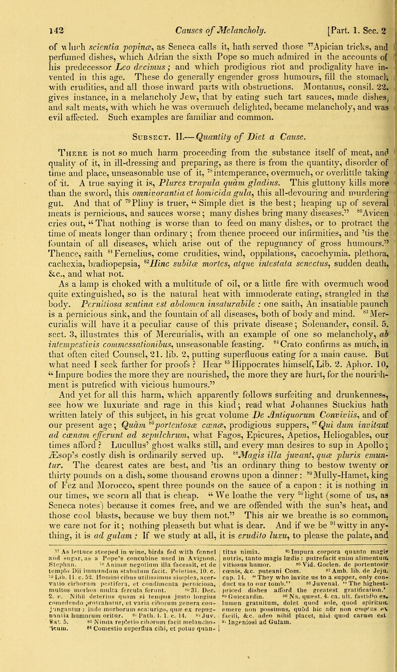 of w Inch scientia popina;^ as Seneca calls it, hath served those Apician tricks, and perfuinf?d dishes, which Adrian the sixth Pope so much admired in the accounts of his predecessor Leo decimus; and which prodigious riot and prodigality have in- vented in this age. These do generally engender gross humours, fill the stomach with ciiidities, and all those inward parts with obstructions. Montanus, consil. 23. gives instance, in a melancholy Jew, that by eating such tart sauces, made dishesj and salt meats, with which he was overnmch delighted, became melancholy, and was evil affected. Such examples are familiar and common. SuBSECT. II.— QuantUy of Diet a Cause. There is not so much harm proceeding from the substance itself of meat, and quality of it, in ill-dressing and preparing, as there is from the quantity, disorder of time and place, unseasonable use of it, '^intemperance, overmuch, or overlittle taking of it. A true saying it is, Plures trapula quam glad'ms. This gluttony kills more than the sword, this omnivorantia et homlcida giila, this all-devouring and murdering gut. And that of ^Pliny is truer,  Simple diet is the best; heaping up of several meats is pernicious, and sauces worse ; many dishes bring many diseases. ^Avicen cries out, That nothing is worse than to feed on many dishes, or to protract the time of meats longer than ordinary; from thence proceed our infirmities, and 'tis the ibuntain of all diseases, which arise out of the repugnancy of gross humours. Thence, sailh ^'Fernelius, come crudities, wind, oppilations, cacochymia. plethora, cachexia, bradiopepsia, ^^H'lnc subitcs mortes, atque intestaia senectus, sudden death, &.C., and what not. As a lamp is choked with a multitude of oil, or a little fire with overmuch wood quite extinguished, so is the natural heat with immoderate eating, strangled in the body. PcrnUlosa sentina est abdomen insaturabile : one saith. An insatiable paunch is a pernicious sink, and the fountain of all diseases, both of body and mind. ^^Mer- curialis will have it a peculiar cause of this private disease; Solenander, consil. 5. sect. 3, illustrates this of Mercurialis, with an example of one so melancholy, ab intempestwis conmiessationibus, unseasonable feasting. ^''Crato confirms as much, in that often cited Counsel, 21. lib. 2, putting superfluous eating for a main cause. But what need I seek farther for proofs .'' Hear ^^Hippocrates himself,Lib. 2. Aphor. 10,,  Impure bodies the more they are nourished, the more they are hurt, for the nourinh- ment is putrefied with vicious humours. And yet for all this harm, which apparently follows surfeiting and drunkenness, see how we luxuriate and rage in this kind •, read what Johannes Stuckius hath written lately of this subject, in his great volume JJe Antiquorum Conviviis., and of our present age; Qiidm ^''porteutosce, ccence^ prodigious suppers, Q?<i diwi invitant ad caznam ejferunt ad sepuJcliruin., what Fagos, Epicures, Apetios, Heliogables, our times aflbrd } Lucullus' ghost walks still, and every man desires to sup in Apollo; iEsop's costly dish is ordinarily served up. ^^Magis ilia juvant, qua pluris emuu' tur. The dearest cates are best, and 'tis an ordinary thing to bestow twenty or thirty pounds on a dish, some thousand crowns upon a dinner : ^''Mully-Hamet, king of Fez and Morocco, spent three pounds on the sauce of a capon : it is nothing in our times, we scorn all that is cheap.  We loathe the very ^°light (some of us, as Seneca notes) because it comes free, and we are offended with the sun's heat, and those cool blasts, because we buy them not. This air we breathe is so common, we care not for it; nothing pleaseth but what is dear. And if we be ^'witty in any- thing, it is ad gulam : If we study at all, it is erudite luxu, to please the palate, and ■'As Ipiliice steeped in wine, birds fed with fennel I titas nitnia. 85impura corpora quanto magi? and s^iignr, as a Pope's concubine used in Avignon. | nutris, tanto magis Itedis : putrefacit enini alimenluir. Stephan. ■^'< Aniiiis negoiiuin ilia facessit, et de vitiosus humor.  Vid. Goclen. de portentosi? templo Dii immundnin Ktabuluui facit. Peleiius, 10. c. j cffinis, &c. puteani Com. Amh. lib.de Jeju. '•3 Lib. 11. c. 5-2. Ilomini cibus utillssiuius siuiplex, acer- J cap. 14. Thoy who invite us to a supper, only con- valio cirborum po.«tifera, et condimenta perniciosa, iduct us to our tomb. ts Juvenal.  The highest- multos moibos niulta ferciila ferunt. '^.Sl.Utic. priced di.^ihes afford the greatest gratificalinn.' 2. c. Nihil deterius quam si lenipiis jusln loufius *• Guiccardin.  Na. qutpst. 4. ca. uU. fastid'O es. cnuiedendo (iroirahalur, et varia cibnruin genera con- lumen graiuitum, dolet quod sole, quod spirituir, j'ingaiilut : inde morborum scaiurigo, qu;e ex repng- eniere nou possimus, quod hie aer non onipMis r\ ti^niia liumorum oritur. 'rath. I. I.e. 14. .luv. , facili, &c. adeo nihil placet, nisi quod carum esl Sa*.. 5. ^3 N'imia replelio cib.irum facit tnelano.lio- i Ingfniosi ad Gulam.