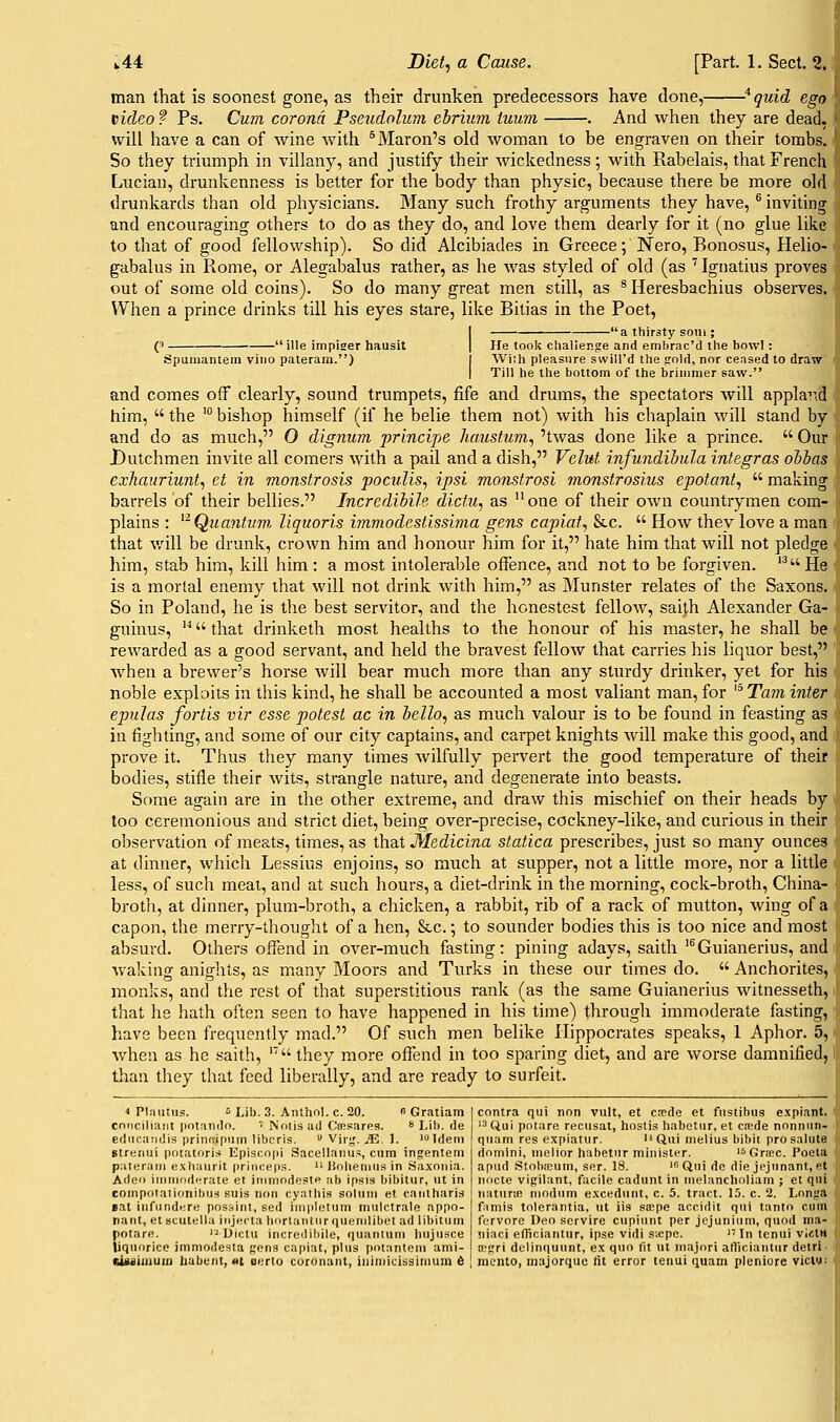 man that is soonest gone, as their drunken predecessors have done, '^quid ego video? Ps. Cum corona Pseudoluni ehrium tuum . And when they are dead. will have a can of wine with ^Maron's old woman to be engraven on their tombs. So they triumph in villany, and justify their wickedness; with Rabelais, that French Lucian, drunkenness is better for the body than physic, because there be more old drunkards than old physicians. Many such frothy arguments they have, ® inviting and encouraging others to do as they do, and love them dearly for it (no glue like to that of good fellowship). So did Alcibiades in Greece; Nero, Bonosus, Helio- gabalus in Rome, or Alegabalus rather, as he was styled of old (as '^ Ignatius proves out of some old coins). So do many great men still, as * Heresbachius observes. When a prince drinks till his eyes stare, like Bitias in the Poet, e -ille impiser hausit 'a thirsty soiii; Spumantem vino pateram.) He took challenge and emhrac'd the bowl: With pleasure svvill'd the sold, nor ceased to draw Till he the bottom of the brimmer saw. and comes off clearly, sound trumpets, fife and drums, the spectators will appland him,  the '° bishop himself (if he belie them not) with his chaplain will stand by and do as much, 0 dignum principe haustum, 'twas done like a prince.  Our Dutchmen invite all comers with a pail and a dish, Velut infundihula integras oihas exhanriunt., et in monstrosis poculis, ipsi monstrosi monstrosius epotant,  making barrels of their bellies. IncredihiJe dictu, as one of their own countrymen com- plains : ^^ Quantum, liquoris immodestissima gens capiat^ &c.  How they love a man that will be drunk, crown him and honour him for it, hate him that will not pledge him, stab him, kill him : a most intolerable offence, and not to be forgiven. '^ He is a mortal enemy that will not drink with him, as Munster relates of the Saxons. So in Poland, he is the best servitor, and the honestest fellow, saith Alexander Ga- guinus,  that drinketh most healths to the honour of his master, he shall be rewarded as a good servant, and held the bravest fellow that carries his liquor best, when a brewer's horse Avill bear much more than any sturdy drinker, yet for his noble exploits in this kind, he shall be accounted a most valiant man, for '^Tam inter epulas fortis vir esse potest ac in hello, as much valour is to be found in feasting as in fighting, and some of our city captains, and carpet knights will make this good, and prove it. Thus they many times wilfully pervert the good temperature of their bodies, stifle their wits, strangle nature, and degenerate into beasts. Some again are in the other extreme, and draw this mischief on their heads by loo ceremonious and strict diet, being over-precise, cockney-like, and curious in their observation of meats, times, as that Medicina statica prescribes, just so many ounces at dinner, which Lessius enjoins, so much at supper, not a little more, nor a little less, of such meal, and at such hours, a diet-drink in the morning, cock-broth, China- broth, at dinner, plum-broth, a chicken, a rabbit, rib of a rack of mutton, wing of a capon, the merry-thought of a hen, &c.; to sounder bodies this is too nice and most absurd. Others offend in over-much fasting: pining adays, saith '^Guianerius, and waking anights, as many Moors and Turks in these our times do.  Anchorites, monks, and the rest of that superstitious rank (as the same Guianerius witnesseth, that he hath often seen to have happened in his time) through immoderate fasting, have been frequently mad. Of such men belike Hippocrates speaks, 1 Aphor. 5, when as he saith,  they more offend in too sparing diet, and are worse damnified, than they that feed liberally, and are ready to surfeit. 4 Plautiis. 6 Lib. 3. Anthol. c. 20.  Gratiam conciliaiit potando. ' Notis ad CcBsares.  Lib. de ediicandis printiipiim libcrls.  Virj,'. jE. 1. 'Idem gtreiiui potatoris Episcopi Sacellanus, cum injentem palerum exhaurit princeps.  lioliemiis in Saxonia. Aileo immoderate et irnniodeste ab ipsis bibitur, ut in coinpoialionibus suis non cyalhis solum et caiilharis Bat infiindere possint, sed implctiun m\ilctrale appo- nant, et scutellu iiijecta liorlantnr quemlibet ad libitnm potare. '-Ulctu increilihile, quantum linjiisce liquorice immodesta nens capiat, plus poiantem ami- ewiiiiiium habciit, at eerto coronant, inimicissimuin 6 contra qui non vult, et cnede et fustibus e.xpiant. '^ Qui potare recusat, hostis habetur, et ca^de nonnun- quam res expiatur. Qui melius bibil pro salute riomini, melior habetur minister. 'SGriec. Poela apud Stobaium, ser. 18. ' Qui do die jejunant, et iiocte vipilant, facile cadunt in melancholiam ; et qui iiaturiB modum e.xcedunt, c. 5. tract. 15. c. 2. Lon^'a fimis tolerantia, ut iis stcpe accidit qui tanto cum forvore Deo scrvire cupiuut per jejunium, quod nia- jiiaci elTiciantur, ipse vidi sicpe. In tcnui vietH n!sri delinquunt, ex quo fit \it majnri afticiautur detri nicnto, majorque lit error tenui quam pleniore viclu;