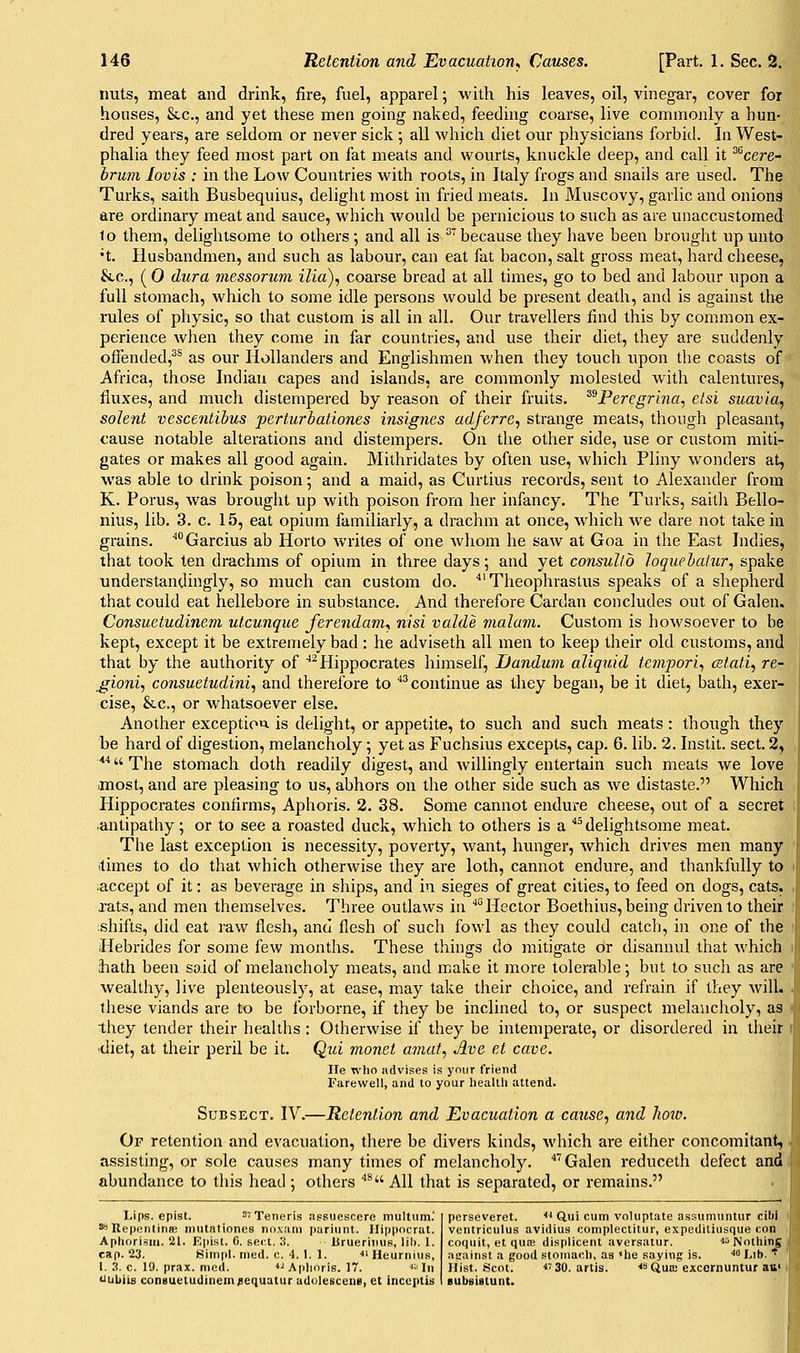 nuts, meat and drink, fire, fuel, apparel; with his leaves, oil, vinegar, cover for houses, &c., and yet these men going naked, feeding coarse, live commonly a hun- dred years, are seldom or never sick ; all which diet our pliysicians forbid. In West- phalia they feed most part on fat meats and wourts, knuckle deep, and call it ^^cere- hrum lovis : in the Low Countries with roots, in Italy frogs and snails are used. The Turks, saith Busbequius, delight most in fried meats. In Muscovy, garlic and onions are ordinary meat and sauce, which would be pernicious to such as are unaccustomed lo them, delightsome to others; and all is '''because they have been brought up unto •t. Husbandmen, and such as labour, can eat fat bacon, salt gross meat, hard cheese, &c., ( 0 dura messorum ilia), coarse bread at all times, go to bed and labour upon a full stomach, which to some idle persons would be present death, and is against the rules of physic, so that custom is all in all. Our travellers find this by common ex- perience wlien they come in far countries, and use their diet, they are suddenly ofFended,^^ as our Hollanders and Englishmen when they touch upon the coasts of Africa, those Indian capes and islands, are commonly molested with calentures, fluxes, and much distempered by reason of their fruits. ^^Peregrlna, elsi suavla, Solent vescentibus perturbationes insignes adferre, strange meats, though pleasant, cause notable alterations and distempers. On the other side, use or custom miti- gates or makes all good again. Mithridates by often use, which Pliny wonders at, was able to drink poison; and a maid, as Curtius records, sent to Alexander from K. Porus, was brought up with poison from her infancy. The Turks, saith Bello- nius, lib. 3. c. 15, eat opium familiarly, a drachm at once, which we dare not take in grains. ''Garcius ab Horto writes of one whom he saw at Goa in the East Indies, that took ten drachms of opium in three days; and yet consullo loquebalur, spake understandingly, so much can custom do. ■ Theophrastus speaks of a shepherd that could eat hellebore in substance. And therefore Cardan concludes out of Galen. Consuetudinem utcunque ferendam., nisi valde malum. Custom is howsoever to be kept, except it be extremely bad : he adviseth all men to keep their old customs, and that by the authority of ^Hippocrates himself, JJandum aliquid tempori., cztati, re- ,gioni, consuetudini, and therefore to ''^continue as they began, be it diet, bath, exer- cise, &c., or whatsoever else. Another exception is delight, or appetite, to such and such meats: though they be hard of digestion, melancholy; yet as Fuchsius excepts, cap. 6. lib. 2. Instit. sect. 2, ■''The stomach doth readily digest, and willingly entertain such meats we love ■most, and are pleasing to us, abhors on the other side such as we distaste. Which Hippocrates confirms, Aphoris. 2. 38. Some cannot endure cheese, out of a secret antipathy; or to see a roasted duck, which to others is a ''^delightsome meat. The last exception is necessity, poverty, want, hunger, which drives men many itimes to do that which otherwise they are loth, cannot endure, and thankfully to accept of it: as beverage in ships, and in sieges of great cities, to feed on dogs, cats, rats, and men themselves. Three outlaws in ■'° Hector Boethius, being driven to their shifts, did eat raw flesh, and flesh of such fowl as they could catcli, in one of the Hebrides for some few months. These things do mitigate or disannul that which hath been said of melancholy meats, and make it more tolerable; but to sucli as are wealthy, live plenteously, at ease, may take their choice, and refrain if they will, these viands are to be forborne, if they be inclined to, or suspect melancholy, as they tender their healths: Otherwise if they be intemperate, or disordered in their diet, at their peril be it. Qui monet amat., Ave et cave. lie wlio advises is your friend Farewell, and to your Iiealth attend. SuBSECT. IV.—Retention and Evacuation a cause., and how. Or retention and evacuation, there be divers kinds, which are either concomitant, assisting, or sole causes many times of melancholy. ''''Galen reduceth defect and abundance to tliis head ; others ''* All that is separated, or remains. Lips, epist. ^vxeneris assuescere multiim.' ^UepentiniE miitationes noxani puriiint. Hippocrat. Aphorism. 21. Epist. 6. sect. 3. Uruerimis, lili. 1. cap. 23. Simpl. nied. c. 4. 1. 1. ■•i Heurniiis, 1. 3. c. 19. prax. med. ■'■' Aphoris. 17. ''■' In tiubiis consueludinentfequatur adolescene, et inccptis perseveret. <' Qui cum voluptate assumnntur cilii ventriculus avidius complectitur, expeditiusque con coquit, et qufp, displicent aversatur. ■> isjotliing acainst a good stoniacli, as «he saying is. '' Lib. '^ Hist. Scot. <'30. artis. ••sQua; excernuntur att< BubBistunt.