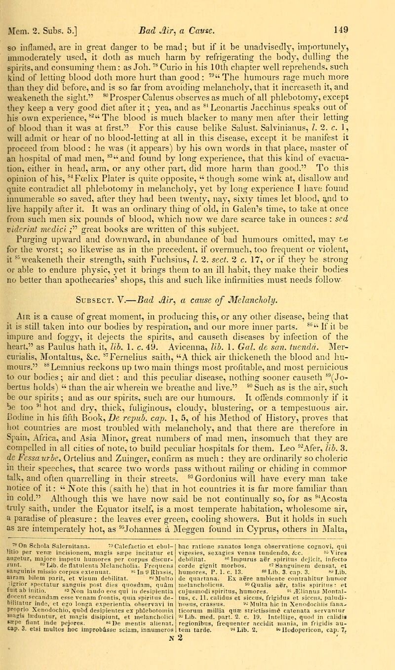 Mem. 2. Subs. 5.] so inflamed, are in great danger to be mad; but if it be unadvisedly, importunely, immoderately xised, it doth as much harm by refrigerating the body, dulling the spirits, and consuming them: as Joh. '* Curio in his 10th chapter well reprehends, such kind of letting blood doth more hurt than good: The humours rage much more than they did before, and is so far from avoiding melancholy, that it increaseth it, and weakeneth the sight. ^Prosper Calenus observes as much of all phlebotomy, except they keep a very good diet after it; yea, and as ^' Leonartis Jacchinus speaks out of his own experience, *'^ The blood is much blacker to many men after their letting of blood than it was at first. For this cause belike Salust. Salvinianus, 7. 2. c. 1, will admit or hear of no blood-letting at all in this disease, except it be manifest it proceed I'rom blood : he v/as (it appears) by his own words in that place, master of an hospital of mad men, ^^and found by long experience, that this kind of evacua- tion, either in head, arm, or any other part, did more harm than good. To this opinion of his, ^Fcelix Plater is quite opposite,  though some wink at, disallow and quite contradict all phlebotomy in melancholy, yet by long experience I have found innumerable so saved, after they had been twenty, nay, sixty times let blood, g,nd to live happily after it. It was an ordinary thing of old, in Galen's time, to take at once from such men six pounds of blood, which now we dare scarce take in ounces : sed vidcrhit medic'i; great books are written of this subject. Purging upward and downward, in abundance of bad humours omitted, may he for the worst; so likewise as in the precedent, if overmuch, too frequent or violent, it *''weakeneth their strength, saith Fuchsius, I. 2. sect. 2 c. 17, or if they be strong or able to endure physic, yet it brings them to an ill habit, they make their bodies no better than apothecaries' shops, this and such like infirmities must needs follow Sub SECT. V.—Bad Air, a cause of Melancholy. Air is a cause of great moment, in producing this, or any other disease, being that it is still taken into our bodies by respiration, and our more inner parts. ^'''■^ If it be impure and foggy, it dejects the spirits, and causeth diseases by infection of the heart, as Paulus hath it, lib. 1. c. 49. Avicenna, Hi. 1. Gal. de san. luendci. Mer- curialis, Montaltus, &c. ^'Fernelius saith, A thick air thickeneth the blood and hu- mours. ^^Lemnius reckons up two main things most profitable, and most pernicious to our bodies; air and diet: and this peculiar disease, nothing sooner causeth ^^(Jo- bertus holds)  than the air wherein we breathe and live. ^° Such as is the air, such be our spirits; and as our spirits, such are our humours. It offends commonly if it be too ^' hot and dry, thick, fuliginous, cloudy, blustering, or a tempestuous air. Bodine in his fifth Book, Z>e repub. cap. 1, 5, of his Method of Histor}*, proves that liot countries are most troubled with melancholy, and that there are therefore in Spain, Africa, and Asia jMinor, great numbers of mad men, insomuch that they are compelled in all cities of note, to build peculiar hospitals for them. Leo ^^Afer, lib. 3. de Fessaurbe., Ortelius and Zuinger, confirm as much : they are ordinarily so choleric in their speeches, that scarce two words pass without railing or chiding in common talk, and often quarrelling in their streets. ^^ Gordonius will have every man take notice of it:  Note this (saith he) that in hot countries it is far more familiar than m cold. Although this we have now said be not continually so, for as ^^Acosta truly saith, under the Equator itself, is a most temperate habitation, wholesome air, a paradise of pleasure: the leaves ever green, cooling showers. But it holds in such as are intemperately hot, as ^Mohannes a Meggen found in Cyprus, others in iMalta, ■^On Schnla Salernitana. '^aCalefactio et ebiil- litio per vens incisionem, magis sape incitatiir et augelur, inajore inipetu liumores per corpus discur- /'.irit. ^Wb. de flatiilenta Melancholia. Frequens Baiigiiinis missio corpus exleiniat. »' In 9 Rhasis, airam bilem parit, et visum debilitat. fc-^^MuIto Hgrior spectatur sanguis post dies quosdam, quiim fuit ab initio. '3 jvon laudo eos qui in riesipientia dncent secandam esse venam frontis, quia spiriius de- hililatur inde, et ego longa e.\perientia ohservavi in proprio Xenodochio, quiid desipientes ex phlebotouiia iiiagis Isdnntur, et niagis disipiunt, et nielancliolici sKpe fiiint inde pejores. De mentis aiienat. cap. 3. etsi multos hoc improbassc sciain, innumeros N hac rationo sanatos longa observatione cognovi, qui vigesies, sexagies venas tnndendo, &;c. t^ Vires debilitat. '^f'lnipurus aer spiritus dejicit, infecto corde gisnit niorbos. t'Saniruinem densat, et humoreV, P. 1. c. 13. fSLib. 3.'cap. 3. Lib. de quartana. Ex aere ambieiite contrahitnr luinior melancliolicus. soQuaijg ^g^^ talis spiritus: et cujusmodi spiritus, humores. i ..I^linnus Montal- tus, c. 11. calidus et siccus, frigidus et siccus, paludj-- nosus, crassus. - Multa hie in Xenodocliiis Tana- ticorum niillia qus strictissini6 catenata servaniur ''■'Lib. med. part. 2. c. 19. Intellifie, quod in calidis regionibiis, frequenter accidit mania, in frigidis au- tem tarde. ^i^Lib. 2. 8»IIudopericon, cap. 7, 2