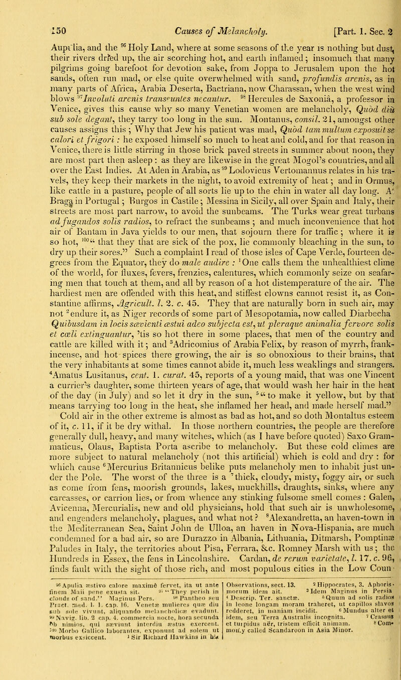 Aupi'lia, and the ^ Holy Land, where at some seasons of the year is nothing but dust, their rivers drfed up, the air scorching hot, and earth inflamed; insomuch that many pilgrims going barefoot for devotion sake, from Joppa to Jerusalem upon the hot sands, often run mad, or else quite overwhelmed with sand, profundis arenis., as in many parts of Africa, Arabia Deserta, Bactriana, now Charassan, when the west wind blows ^'Iiivolutl arenis transfunLes necanl.ur. ^^ Hercules de Saxonia, a professor in Venice, gives tliis cause why so many Venetian women are melancholy, Quod diu suh sole degant, they tarry too long in the sun. Montanus, consll. 21, amongst other causes assigns this ; Why that Jew his patient was matl, Quod tammullumexposmtse calori etfrigori: he exposed himself so much to heat and cold, and for that reason in Venice, there is little stirring in those brick paved streets in summer about noon, they are most part tlien asleep : as they are likewise in the great Mogol's countries, and all over the East Indies. At Aden in Arabia, as ^^ Lodovicus Vertomannus relates in his tra- vels, they keep their markets in the night, to avoid extremity of heat; and in Ormus, like cattle in a pasture, people of all sorts lie up to the chin in water all day long. A'. Braga in Portugal; Burgos in Castile; Messina in Sicily, all over Spain and Italy, tlieir streets are most part narrow, to avoid the sunbeams. The Turks wear great turbans adfugandos soils radios.^ to refract the sunbeams ; and much inconvenience that hot air of Bantam in Java yields to our men, that sojourn tliere for traffic ; where it is so hot, '°*' that they that are sick of the pox, lie commonly bleaching in the sun, to dry up their sores. Such a complaint I read of those isles of Cape Verde, fourteen de- grees from the Equator, they do male audlre : ' One calls them the unhealthiest clime of the world, for fluxes, fevers, frenzies, calentures, which commonly seize on seafar- ing men that touch at them, and all by reason of a hot distemperature of the air. The hardiest men are offended with this heat, and stiffest clowns cannot resist it, as Con- stantine affirms, Agricult. I. 2. c. 45. They tliat are naturally born in such air, may not -endure it, as Niger records of some part of Mesopotamia, now called Diarbecha Quihusdam in locis scexienti cestui adeo subjecta est, ut pleraque animal la fervor e solis et coeli extinguantur, 'tis so hot there in some places, that men of the country and cattle are killed with it; and ^Adricomius of Arabia Felix, by reason of myrrh, frank- incense, and hot spices there growing, the air is so obnoxious to their brains, that the very inhabitants at some times cannot abide it, much less weaklings and strangers. ^Amatus Lusitanus, cent. 1. curat. 45, reports of a young maid, that was one Vincent a currier's daugliter, some thirteen years of age, that would wash her hair in the heat of the day (in July) and so let it dry in the sun, ^ to make it yellow, but by that means tarrying too long in the heat, she inflamed her head, and made herself mad. Cold air in the other extreme is almost as bad as hot, and so doth Montaltus esteem of it, c. 11, if it be dry withal. In those northern countries, the people are therefore generally dull, heavy, and many witclies, which (as I have before quoted) Saxo Gram- maticus, Olaus, Baptista Porta ascribe to melancholy. But these cold climes are more subject to natural melancholy (not this artificial) which is cold and dry : for which cause ^Mercurius Britannicus belike puts melancholy men to inhabit just un- der the Pole. The worst of the three is a 'thick, cloudy, misty, foggy air, or such as come from fens, moorish grounds, lakes, muckhills, draughts, sinks, where any carcasses, or carrion lies, or from whence any stinking fulsome smell comes : Galen, Avicenna, Mercurialis, new and old physicians, hold that such air is unwholesome, and engenders melancholy, plagues, and what not} ^A-lexandretta, an haven-town in tlie Mediterranean Sea, Saint John de UUoa, an haven in Nova-Hispania, are much condemned for a bad air, so are Durazzo in Albania, Lithuania, Ditmarsh, Pomptinae Paludes in Italy, the territories al)out Pisa, Ferrara, Stc. Romney Marsh with us; the Hundreds in Essex, the fens in Lincolnshire. Cardan, de rerwn varietate, I. 17, c. 96, linds fault with the sight of those rich, and most populous cities in the Low Coun ■ *■'Apulia njstivo calore maximfi fervet, ita vit ante fiuem iMnii pt-ne exusta sit. '-'■'•Tlipy pcrisli in clouds of sand. Majrinus Pers. '* Pantlieo siu I'ract. niKil. 1. 1. cap. 10. Venetse mulieres qu;n iliii Eiili siilc viviint, aliqnando inc^lanchnliriK evadunt. ■■'Navij. Iil>. 2 cap. 4. coniniorcia nocte, horasccuiida M) iiimins, qui sa^vimit intorriiu a-stus exercent. ■■XI Morho Gallico Ijborantes, exponiint ad solem ut naorbus cx:^iccent. ' Sir Ricliurd Hawkins in Ui* Ob.sorvatinns, sect. 13. ^ Hippocrates, 3. Aphnris- niorum idem ait. ^ Idem Mairinns in I'ersia < Ucscrip. Ter. sanctce. ^Qmnn ad solis radios in leone longam inorani tralieret, ut capillos slavoa ri-'ddoret, in nianiam ineidit. » Mundus alter el idem, sou Terra Australis incognita. ' Crassuj et tiiipidus atSr, tristem elTicit animam. eCom* inon'.y called Scandaroon in Asia Minor.