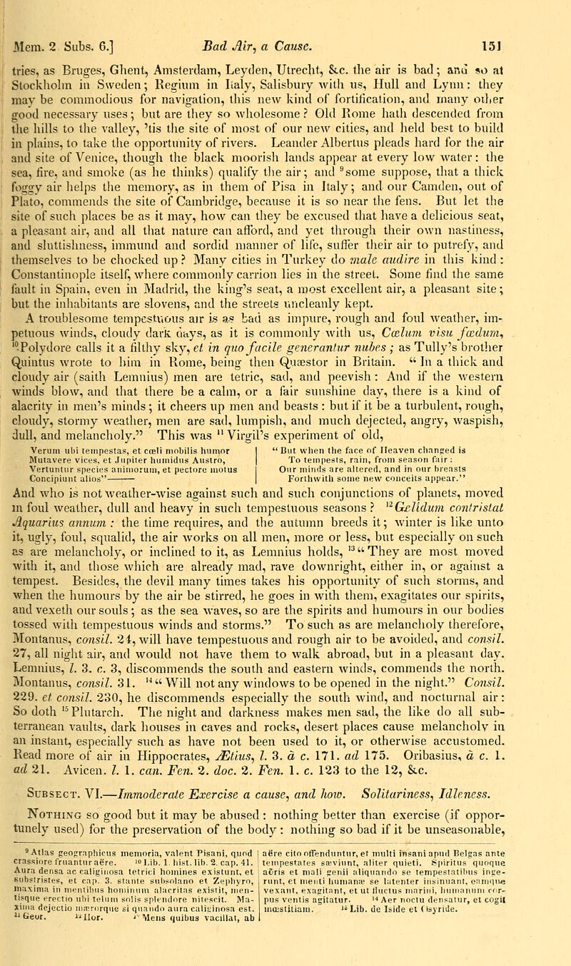 tries, as Bruges, Ghent, Amsterdam, Leyden, Utrecht, &c. the air is bad; and so al Stockhohn in Sweden; Regiinn in Italy, Salisbury with us, Hull and Lynn: they may be commodious for navigation, this new kind of fortification, and many other good necessary uses; but are tliey so wholesome ? Old Rome hath descended from the hills to the valley, 'tis tlie site of most of our new cities, and held best to build in plains, to take the opportunity of rivers. Leander Albertus pleads hard for tlie air and site of Venice, though the black moorish lands appear at every low Avater: the sea, fire, and smoke (as he thinks) qualify tlie air; and ''some suppose, that a thick foggy air lielps the memory, as in them of Pisa in Italy; and our Camden, out of Plato, commends the site of Cambridge, because it is so near the fens. But let the site of such places be as it may, how can they be excused that have a delicious seat, a pleasant air, and all tliat nature can afford, and yet through their own nastiness, and sluttishness, immund and sordid manner of life, suffer their air to putrefy, and themselves to be chocked up.' Many cities in Turkey do male audire in this kind : Constantinople itself, where commonly carrion lies in the street. Some find the same fault in Spain, even in Madrid, the king's seat, a most excellent air, a pleasant site; but the inliabitants are slovens, and tlie streets uncleanly kept. A troublesome tempestuous air Is as bad as impure, rough and foul weather, iin- petuous winds, cloudy dark ciays, as it is commonly with us, Ccelum vi.su focdum^ 'Polydore calls it a filtliy sky, el in quo facile generanlur nubes; as Tully's brotiier Quintus wrote to liira in Rome, being then Qufestor in Britain.  In a thick and cloudy air (saith Lemnius) men are tetric, sad, and peevish: And if the western winds blow, and that there be a calm, or a fair sunshine day, there is a kind of alacrity in men's minds ; it cheers up men and beasts : but if it be a turbulent, rough, cloudy, stormy weather, men are sad, lumpish, and much dejected, angry, waspish, dull, and melancholy. This was  Virgil's experiment of old, Verum ubi teinpestas, et coeli mobilis humor I But when the face of Heaven chanjred is Mutavere vices, et Jupirer huinidiis Austro, | To tempests, rain, from season fuir; Vertuntiir species aniniorum, et pectore mollis I Our minds are altered, and in our breasts Concipiunt alios | Forthwith some new conceits appear. And who is not weather-wise against such and such conjunctions of planets, moved m foul weather, dull and heavy in such tempestuous seasons ? ^^G£lidum contrislat Aquarius annum : the time requires, and the autumn breeds it; Avinter is like unto it, ugly, foul, squalid, the air Avorks on all men, more or less, but especially on such as are melancholy, or inclined to it, as Lemnius holds, '^ They are most moved Avith it, and those which are already mad, rave downright, either in, or against a tempest. Besides, the devil many times takes his opportunity of such storms, and Avhen the humours by the air be stirred, he goes in Avith them, exagitates our spirits, and vexeth our souls ; as the sea Avaves, so are the spirits and humours in our bodies tossed Avith tempestuous Avinds and storms. To such as are melancholy therefore, Montanus, consil. 24, Avill have tempestuous and rough air to be avoided, and consil. 27, all night air, and Avould not have them to Avalk abroad, but in a pleasant day. Lemnius, I. 3. c. 3, discommends the south and eastern Avinds, commends the north. Montanus, consil. 31. ''' Will not any AvindoAvs to be opened in the night. Consil. 229. et consil. 230, he discommends especially the south Avind, and nocturnal air: So doth '^Plutarch. The night and darkness makes men sad, the like do all sub- terranean vaults, dark houses in caves and rocks, desert places cause melanchoh' in an instant, especially such as have not been used to it, or otherwise accustomed. Read more of air in Hippocrates, JEtius, I. 3. a c. 171. ad 175. Oribasius, del. ad 21. Avicen. Z. 1. can. Fen. 2. doc. 2. Fen. 1. c. 123 to the 12, &c. SuBSECT. VI.—Immoderate Exercise a cause, and how. Solitariness, Idleness. Nothing so good but it may be abused : nothing better than exercise (if oppor- tunely used) for the preservation of the body: nothing so bad if it be unseasonable, 'Atlas geopraphicus memoria, valent Pisani, quod | afire citoofFenduntur, et multi insaniapud Belgas ante crassiore fruanturaere. 'l-ib. 1. hist. lib. 2. cap. 41. | teinpestates sa;viunt, aliter quieti. Spiritus quoque Aura densa ac caliginosa tetric! homines existunt, et subslristes, et cap. 3. stante siibsolano et Zephyrn, rnaxima in nientibus hoinitiuni alacritas e.visiit, nien- tisque erectio ubi teluni solis spltndore nitesrit. Ma- xima dejeclio ni.Trdrqiie si quando aura caliuinosa est. i'Geor. Jailor. 'Mens quibus vacillai, ab a6ris et niali genii aliquando se tempestatiluis inge- runt, et menti hunianie se hitenter insinuant, enmqiui vexant, e.\agitnnt, et ut tiuctus mnrini, liiimai\iini rf:r- pus ventis agitatur. '^ Aer noctu densatur, et cogH moisiitiam. '»Lib. de Iside el fisyride.