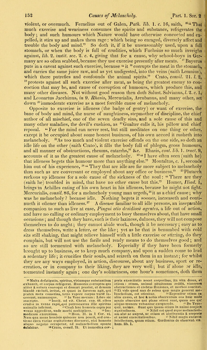 violent, or overmuch. Fernelius out of Galen, Pai/t. lib. 1. c. 16, saith, '^Thal much exercise and weariness consumes the spirits and substance, refrigerates the body, and such humours which Nature would have otherwise concocted and ex- pelled, it stirs up and makes them rage: which being so enraged, diversely affect and trouble the body and mind. So doth it, if it be unseasonably used, upon a full stomach, or when the body is full of crudities, which Fuchsius so much inveighs against, lib. 2. instit. sec. 2. c. 4, giving that for a cause, why school-boys in Ger- many are so often scabbed, because they use exercise presently after meats.  Bayerus puts in a caveat against such exercise, because  it '^ corrupts the meat in the stomacli, and carries the same juice raw, and as yet undigested, into the veins (saith Lemniiis), which there putrefies and confounds the animal spirits. Crato, consil. 21. Z. 2, '^ protests against all such exercise after meat, as being the greatest enemy to con- coction that may be, and cause of corruption of humours, which produce this, and many other diseases. Not without good reason then doth Salust. Salvianus, I. 2. c. 1, and Leonartus Jacchinus, in 9. Rhasis, Mercurialis, Arcubanus, and many other, set down ™immoderate exercise as a most forcible cause of melancholy. Opposite to exercise is idleness (the badge of gentry) or want of exercise, the bane of body and mind, the nurse of naughtiness, stepmother of discipline, the chief author of all mischief, one of the seven deadly sins, and a sole cause of this and many other maladies, the devil's cushion, as ^'Gualter calls it, his pillow and chief reposal. '^ For the mind can never rest, but still meditates on one thing or other, except it be occupied about some honest business, of his own accord it rusheth into melancholy. ^^As too much and violent exercise offends on the one side, so doth an idle life on the other (saith Crato), it fills tlie body full of phlegm, gross humours, and all manner of obstructions, rheums, catarrhs, Stc. Rhasis, co7ii. lib. 1. tract. 9, accounts of it as the greatest cause of melancholy. ^I have often seen (saith he) that idleness begets this humour more than anything else. Montaltus, c. 1, seconds him out of his experience, '^'^ They that are idle are far more subject to melancholy than such as are conversant or employed about any office or business. ^^Plutarch reckons up idleness for a sole cause of the sickness of the soul:  There are they (saith he) troubled in mind, that have no other cause but this. Homer, Iliad. 1, brings in Achilles eating of his own heart in his idleness, because he might not fight. Mercurialis, consil. 86, for a melancholy young man urgeth,^^it as a chief cause ; why was he melancholy ? because idle. Nothing begets it sooner, increaseth and conti- nueth it oftener than idleness. ^^ A disease familiar to all idle persons, an inseparable companion to such as live at ease, Pingui otio desidiose agentes, a life out of action, and have no calling or ordinary employment to busy themselves about, that have small occasions ; and though they have, such is their laziness, dulness, they will not compose themselves to do aught; they cannot abide work, though it be necessary; easy as to dress themselves, write a letter, or the like; yet as he that is benumbed with cold sits still shaking, that might relieve himself with a little exercise or stirring, do they complain, but will not use the facile and ready means to do themselves good; and ■so are still tormented with melancholy. Especially if they have been formerly brought up to business, or to keep much company, and upon a sudden come to lead ,a sedentary life ; it crucifies their souls, and seizeth on them in an instant; for Avhilst they are any ways employed, in action, discourse, about any business, sport or re- -creation, or in company to their liking, they are very well; but if alone or idle, '.tormented instantly again ; one day's solitariness, one hour's sometimes, doth them isMulta defatifjatio, spiritus, viriumque substantiam exhauiit, e.t corpus refrigerat. Huiiiores curriiptos qiu aliter i natiiia concoqiii et doiiiari possiiit, et deinum blandfi excludi, irritat, et quasi in furorem agit, qui postea mota cainerina, tetro vapore corpus varife la- cessunt, animumque. ' In Veni nieeuiii : I,ibro sic liiscripto. K'lnslit. ad vlt. Christ, cap. 44. cibos crudos ill venas rapit,^iui putrescentes illic spiritus animalis inficiunt. '''Crudi \\xc hiinioris copia pei renas aggrediiur, unde inorbi rnuliiplices. -Iin- modiciim exerciiiurn. '■'' lloui. 31. in 1 Cor. vi. Nam qua mens lioiniuis quisccre non possit, sed con- linuo circa varias coeitationes discurrat, nisi honesto aljquo tipgolio occupeiur, ad nielancholiain sponte ielabitur. ■.'» Crato, consil. 21. Ul inimodica cor- poris exercitatio iiocet corporibus, ita vita deses, el otiosa : otiuni, animal pituilosum ruddtt, viscerura obstructiones et crebras flu.\iones, et morbos concitat. '.Et vide quod una de rebus qua magis general nie- lancholiam, est otiosiias. -^Reponitur otiuiu ak aliis causa, el hoc & nobis obscrvatiini eos huic malo niagis obnoxios qui plane otiosi sunt, quam eos qa'. aliquo munere versantur exequendo. -■'' De Tran- quil, auiinai. Sunt qua ipsum olium in animi corjicil a:gritudineni. -^i Nihil est quod roque nielancholi- am alat ac augeat, ac oliuni et abstinenlia k corporis et animi exercitationibu.s. -' Nihil niagis exciecat inlellectum, quatn oliuni. Gordonius de observal. vU- huni. lib. 1.