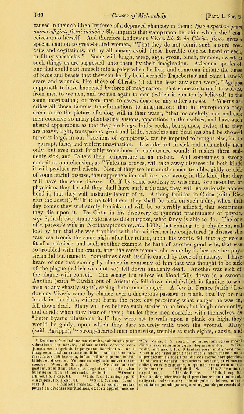caused in their children by force of a depraved phantasy in them : Ipsajn speciem quam ammo effigla^ fcetui inducit: She imprints that stamp upon her child which she ^'coii ceives unto herself. And therefore Lodovicus Vives, lib. 2. de Christ, fcem., gives a special caution to great-bellied women, ^^That they do not admit such absurd con- ceits and cogitations, but by all means avoid those horrible objects, heard or seen, or filthy spectacles. Some will laugh, weep, sigh, groan, blush, tremble, sweat, at such things as are suggested unto them by their imagination. Avicenna speaks of one that could cast himself into a palsy when he list; and some can imitate the tunes of birds and beasts that they can hardly be discerned : Dagebertus' and Saint Francis' scai-s and wounds, like those of Christ's (if at the least any such were), 'Agrippa supposeth to have happened by force of imagination : that some are turned to wolves, from men to women, and women again to men (which is constantly believed) to the same imagination; or from men to asses, dogs, or any other shapes. ^^Wierus as- cribes all those famous transformations to imagination; that in hydrophobia they seem to see the picture of a dog, still in their water, ^^ that melancholy men and sick men conceive so many phantastical visions, apparitions to themselves, and have sucli absurd apparitions, as that they are kings, lords, cocks, bears, apes, owls; that they are heavy, light, transparent, great and little, senseless and dead (as shall be showed more at large, in our ^^ sections of symptoms), can be imputed to nought else, but to corrupt, false, and violent imagination. It works not in sick and melancholy men only, but even most forcibly sometimes in such as are sound: it makes them sud- denly sick, and ^'alters their temperature in an instant. And sometimes a strong conceit or apprehension, as ^^Valesius proves, will take away diseases : in both kinds it will produce real effects. Men, if they see but another man tremble, giddy or sick of some fearful disease, their apprehension and fear is so strong in this kind, that they will have the same disease. Or if by some soothsayer, wiseman, fortune-teller, or physician, they be told they shall have such a disease, they will so seriously appre- hend it, that they will instantly labour of it. A thing familiar in China (saith Ric- cius the Jesuit), ^^ [f it be told them they shall be sick on such a day, when that day comes they will surely be sick, and will be so terribly afflicted,, that sometimes they die upon it. Dr. Cotta in his discovery of ignorant practitioners of physic, cap. 8, hath two strange stories to this purpose, what fancy is able to do. The one of a parson's wife in Northamptonshire,^?!. 1607, that coming to a physician, and told by him that she was troubled with the sciatica, as he conjectured (a disease she was free from), the same night after her return, upon his words, fell into a grievous fit of a sciatica: and such another example he hath of another good wife, that was so troubled with the cramp, after the same manner she came by it, because her phy- sician did but name it. Sometimes death itself is caused by force of phantasy. I have heard of one that coming by chance in company of him that v/as thought to be sick of the plague (which was not so) fell down suddenly dead. Another was sick of the plague with conceit. One seeing his fellow let blood falls down in a swoon. Another (saith ^Cardan out of Aristotle), fell down dead (which is familiar to wo- men at any ghastly sight), seeing but a man hanged. A Jew in France (saith 'Lo-' dovicus Vives), came by chance over a dangerous passage or plank, that lay over a brook in the dark, without harm, the next day perceiving what danger he was in,; fell down dead. Many will not believe such stories to be true, but laugh commonly, and deride when they hear of them; but let these men consider with themselves, as ^ Peter Byarus illustrates it, If they were set to walk upon a plank on high, they would be giddy, upon which they dare securely Avalk upon the ground. Many (saith Agrippa),^ strong-hearted men otherwise, tremble at such sights, dazzle, and 8'Quidnon fKtui adliuc matri unilo, suhitaspiritinim I »*Fr. Vales. I. 5. cont. 6. nonnunqnam etiam morbl vibratione per iiervns, quitms matrix cerebro con- ' diiiturniconseqmintur, quaiidoque curantiir. Ex- jiincta est, iiiipriinit ini[)regiiatiE iinat'inatio 1 ut si ! pedit. in Sinas, 1. 1. c. 9. tantiim porrn iiiiiiti prredicto- imaginetur malum eranuiuni, iiliud notas sociiin pro- feret fictus : Si leporem, infans editur supremo lahello bifido, et disaecto : Veliemens cogitatio niovct reriim species. VVier. lib. S. cap. 8. '• Ne dum uteruni gestent, adinitlant absiirdas cogitationes, sed et visu, aiiditiiqiie fieda et horrenda devilent. 3Occult. Philos. lib. 1. cap. 61. 4 lji,. 3. ,](, l.amiis, cap. 10. i>Agrippa, lib. Leap. 61. c .Sect. 3. memb. l.sub- aect 3. 'Malleus malefic, fol. 77. corpus mutari potest in divcrsas a.'gritudiiies, cxforti appreliensione. ribus liisce tribuunt ut ipse metus fuiem faciat: nam si pricdictum iis fuerit tali die eos morbo corripiendos, ii nbi dies advenerit, in morlium incidunt, et vi metus afllicti, cum a;gritudie, aliquando etiani cum morte colluctantur. 100 Subtil. 18. 1 Lib. 3. de anitn.i, cap. de mel. 'Lib. de Peste. a Lib. 1. cap. 63. Ex alto despicientes aliqui pra; timnre coutremiscunt, caligant, infirmantur; sic singultus, febres, moral comiiiales quaiidoque sequuntur.quandoque recedunt