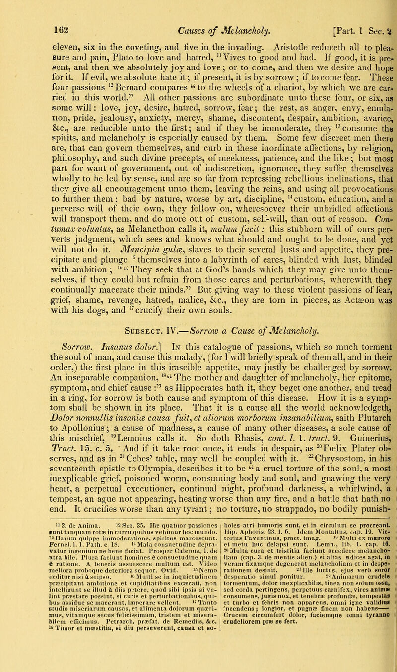 eleven, six in the coveting, and five in the invading. Aristotle reduceth all to plea- sure and pain, Plato to love and hatred,  Vives to good and bad. If good, it is pre- sent, and then we absolutely joy and love; or to come, and then we desire and hope for it. If evil, we absolute hate it; if present, it is by sorrow ; if to come fear. These four passions '^ Bernard compares  to the wheels of a chariot, by which we are car- ried in this world. All other passions are subordinate unto these four, or six, as some will: love, joy, desire, hatred, sorrow, fear; the rest, as anger, envy, emula- tion, pride, jealousy, anxiety, mercy, shame, discontent, despair, ambition, avarice, Stc, are reducible unto the first; and if they be immoderate, they '*consume the spirits, and melancholy is especially caused by them. Some few discreet men there are, that can govern themselves, and curb in these inordinate affections, by religion, philosophy, and such divine precepts, of meekness, patience, and the like; but most part for want of government, out of indiscretion, ignorance, they suffer themselves wholly to be led by sense, and are so far from repressing rebellious inclinations, that they give all encouragement unto them, leaving the reins, and using all provocations to further them: bad by nature, worse by art, discipline,  custom, education, and a perverse Avill of their own, they follow on, wheresoever their unbridled affections will transport them, and do more out of custom, self-will, than out of reason. Con- iu7nax voluntas, as Melancthon calls it, malmn faclt: this stubborn Avill of ours per- verts judgment, which sees and knows what should and ought to be done, and yet will not do it. Mancipia gules, slaves to their several lusts and appetite, they pre- cipitate and plunge '^ themselves into a labyrinth of cares, blinded v/iih lust, blinded with ambition ; '° They seek that at God's hands which they may give luito them- selves, if they could but refrain from those cares and perturbations, wherewith they continually macerate their minds. But giving way to these violent passions of fear, grief, shame, revenge, hatred, malice, &.c., they are torn in pieces, as Actseon was with his dogs, and '^crucify their own souls. Sub SECT. IV.—Sorrow a Cause of MelancJioly. Sorroio. Insanus dolor.] Iis' this catalogue of passions, which so much torment the soul of man, and cause this malady, (for 1 will briefly speak of them all, and in their order,) the first place in this irascible appetite, may justly be challenged by sorrow. An inseparable companion, '^The mother and daughter of melancholy, her epitome, symptom, and chief cause : as Hippocrates hath it, they beget one another, and tread in a ring, for sorrow is both cause and symptom of this disease. How it is a symp- tom shall be shown in its place. That it is a cause all the world acknowledgeth, Dolor nonnulUs insanim causa fuit, et allorum morhorum insanahiUum, saith Plutarch to ApoUonius; a cause of madness, a cause of many other diseases, a sole cause of this mischief, '^Lemnius calls it. So doth Rhasis, cont. I. 1. tract. 9. Guinerius, Tract. 15. c. 5. And if it take root once, it ends in despair, as ^Foelix Plater ob- serves, and as in ^'Cebes' table, may well be coupled with it. '^^Chrysostom, in his seventeenth epistle to Olympia, describes it to be  a cruel torture of the soul, a most inexplicable grief, poisoned worm, consuming body and soul, and gnawing the very heart, a perpetual executioner, continual night, profound darkness, a whirlwind, a i tempest, an ague not appearing, heating worse than any fire, and a battle that hath no end. It crucifies worse than any tyrant; no torture, no strappado, no bodily punish-  3. de Anima. '^Ser. 35. Ilie quatiior passionos iunttaniiuam rotne in curru,r|iiihus veliiiiiur hoc iiiunrlo. ^3 Harum quippe immoderatione, spiritiis marcescuiit. Fernel. 1. 1. Path, c 18.  Mala cotisuetudiiie depra- vatur ingeiiium ne bene facial. Prosper Caleniis, 1. de atra bile. Plura faciunt homines 6 consuetudine qnanj t ratione. A tenetis assuescere niultiim est. Video meliora proboque deteriora sequor. Ovid. '^Nenio iaiditnr nisi iseipso. 'o Multi se in inquietudinein boles atri humoris sunt, et in circulum se procreant. Hip. Aphoris. 23. 1. 6. Idem Montalliis, i.ip. 19. Vic- torias Faventinus, pract. imag. i Mulii e.\ nisrore et metu hue delapsi sunt. Lenin., lib. 1. cap. 10. '■'IVIulta cura et tristitia faciunt accedere nielancho- liain (cap. 3. de mentis alien.) si altas indices agal, in veram fixamque degenerat melancholiam et in despe- rationem desinit.  Ille luctus, ejus verb soror desperatio simul ponitiir. --Animaruni crudele priccipitant ambilione et cupidilatihiis e.xctecati, nun | tormentum, dolor inexplicabilis, tinea non solum ossa, intelligunt se illud 4 diis petere, quod sibi ipsis si ve- ! sed corda pertingens, perpetuus carnifex, vires anima lint priestare possint, si curis et perturbaiionibus, qui- bus assidue se macerant, imperare velleiit.  Tanto studio miseriarum causas, et alimenta dolorum qua;ri- mup, vitamque secus felicissimam, tristem et misera- bilem efritinius. Petrarch, praifat. de Remediis, &.c. w Timor et moestitia, si diu perseverent, cauea et bo- consumens, jugis nox, et tenebrae profunda?, tenipcstas et turbo et fehris non apparens, omni igne validiui 'ncendens ; longior, et pugna finem non habcns Crucein circumfert dolor, faciemque omni tyranno crudeliorem pree se fert.