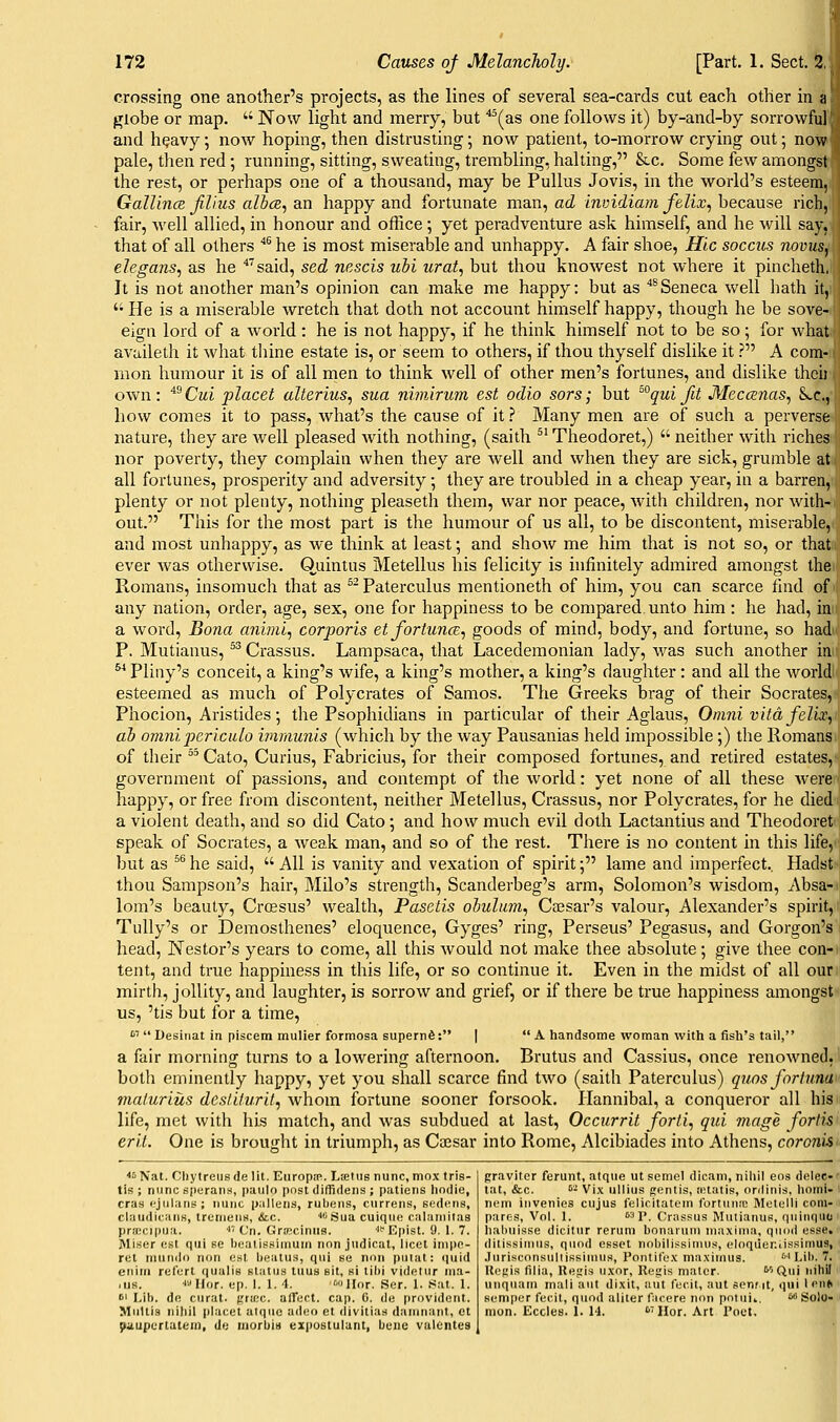 crossing one another's projects, as the lines of several sea-cards cut each other in a f^iobe or map.  Now light and merry, but ''^(as one follows it) by-and-by sorrowful'i and h^avy; now hoping, then distrusting; now patient, to-morrow crying out; now pale, then red ; running, sitting, sweating, trembling, halting, &c. Some few amongst the rest, or perhaps one of a thousand, may be Pullus Jovis, in the world's esteem, Gallince Jilius albce, an happy and fortunate man, ad invidiam felix, because rich, fair, well allied, in honour and ofhce; yet peradventure ask himself, and he will say, that of all others '*^ he is most miserable and unhappy. A fair shoe, Hie soccus novus, elegans^ as he '^'said, sed nescis ubi iirat, but thou knowest not where it pincheth, It is not another man's opinion can make me happy: but as ''^Seneca well liath it, '• He is a miserable wretch that doth not account himself happy, though he be sove- eign lord of a world: he is not happy, if he think himself not to be so; for what availeth it what thine estate is, or seem to others, if thou thyself dislike it ? A com- mon humour it is of all men to think well of other men's fortunes, and dislike thcii own: '^^Cui placet alterius, sua nimirum est odio sors; but ^° qui fit Meccenas^ S..C., how comes it to pass, what's the cause of it ? Many men are of such a perverse nature, they are well pleased with nothing, (saith ^' Theodoret,)  neither with riches nor poverty, they complain when they are well and when they are sick, grumble at all fortunes, prosperity and adversity •, they are troubled in a cheap year, in a barren, plenty or not plenty, nothing pleaseth them, war nor peace, with children, nor with- out. This for the most part is the humour of us all, to be discontent, miserable, and most unhappy, as we think at least; and show me him that is not so, or that ever Avas otherwise. Ouintus Metellus his felicity is infinitely admired amongst the Romans, insomuch that as ^ Paterculus mentioneth of him, you can scarce find of any nation, order, age, sex, one for happiness to be compared unto him: he had, in a word. Bona a7iiml, corporis et fortunes., goods of mind, body, and fortune, so had' P. Mutianus, ^^ Crassus. Lampsaca, that Lacedemonian lady, was such another in Pliny's conceit, a king's wife, a king's mother, a king's daughter : and all the world: esteemed as much of Polycrates of Samos. The Greeks brag of their Socrates, Phocion, Aristides •, the Psophidians in particular of their Aglaus, Onmivitdfelix^ ah omni jyericulo imraunis (which by the way Pausanias held impossible;) the Romans of their  Cato, Curius, Fabricius, for their composed fortunes, and retired estates, government of passions, and contempt of the world: yet none of all these were happy, or free from discontent, neither Metellus, Crassus, nor Polycrates, for he died a violent death, and so did Cato; and how much evil doth Lactantius and Theodoret speak of Socrates, a weak man, and so of the rest. There is no content in this life, but as ^^ he said,  All is vanity and vexation of spirit; lame and imperfect., Hadst thou Sampson's hair, Milo's strength, Scanderbeg's arm, Solomon's wisdom, Absa- lom's beauty, Crcesus' wealth, Pasetis obuliim, Cesar's valour, Alexander's spirit, Tully's or Demosthenes' eloquence, Gyges' ring, Perseus' Pegasus, and Gorgon's head, Nestor's years to come, all this would not make thee absolute; give thee con- tent, and true happiness in this life, or so continue it. Even in the midst of all our mirth, jollity, and laughter, is sorrow and grief, or if there be true happiness amongst us, 'tis but for a time, ''''  Desinat in piscem mulier formosa supern6: |  A handsome woman with a fish's tail, a fair morning turns to a lowering afternoon. Brutus and Cassius, once renowned, both eminently happy, yet you shall scarce find two (saith Paterculus) quos forliina malurius desliturit^ whom fortune sooner forsook. Hannibal, a conqueror all his life, met with his match, and was subdued at last, Occurrit forti, qui mage forlis erit. One is brought in triumph, as Caesar into Rome, Alcibiades into Athens, coroniS' <!i Nat. Cliytreiis de lit. Europa^. Ltedis nunc, mox tris- tis ; nunc sperans, puiilo post diffidens ; patiens hodle, eras i-jiilaris ; nunc p.-illens, rubens, currens, sedens, claiidicans, trcnieuH, &.c. '<>'Sua cuiqiie calainilas pra!cipua. • Cn. GrKcinns. '^'Epist. 9. 1. 7. Miser est qui se bealissiniuni iion judical, licet iinpe- ret nuuido non est beatus, qui se nnn piiiat: quid eiiim refert qualiB status tuus sit, si tibi videlur nia- ,us. lullor. ep. I. 1. 4. '-Ilor. Ser. 1. Sat. 1. 61 Lib. do curat. {;'-'c- alTect. cap. 0. de provident. Mullis nihil placet alquc adeo et liivitias daninant, ct ^^lupertatem, de inorbit) expostulant, bene vulbntes gravitor ferunt, atque utsemel dicam, nihil eos delee-' tat, &c. '•'■ Vi.\ ullius mentis, ictatis, onlinis, homi- i neni iuvenios cujus felicitateni fortunnc Metelli com- pares. Vol. 1. 631> Crassus Mutianus, quinqiio ' lialinisse dicitur reruni bonaruni maxima, quod esse, dilissinius, quod esset nobilissiuuis, eloqiieniissimus, .lurisconsullissimns, Pontifex maximus. '■' Lib. • U('t:is lliia, lle^is uxor, Rej;is mater. ''''Qui nihil unquam inali aut dixit, aut fecit, aut senrit, qui Icn* semper fecit, quod aliter facere non poiuii. w Solo- mon. Eccles. I. 14. 'Hor. Art Poet.