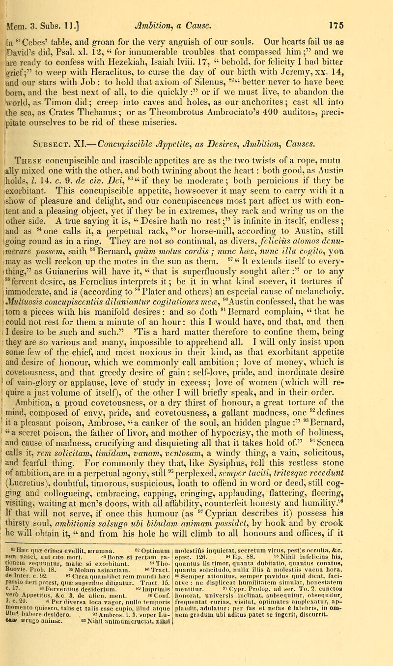 idi ^' Cebes' table, and groan for the very anguish of our souls. Our hearts fail us as jDavid's did, Psal. xl. 12,  for innumerable troubles that compassed him ; and we 'are ready to confess with Hezekiah, Isaiah Iviii, 17,  behold, for felicity I had bitter ;0-rief; to weep with Heraclitus, to curse the day of our birth with Jeremy, xx. 14, 'and our stars with Job : to hold tliat axiom of Silenus, ^^ better never to have beep. Iborn, and the best next of all, to die quickly : or if we must live, to abandon the 'world, as Timon did; creep into caves and holes, as our anchorites; cast all into ■the sea, as Crates Thebanus; or as Theombrotus Ambrociato's 400 auditois, preci- ipitate ourselves to be rid of these miseries. SuBSECT. XI.—Concupiscille Appetite^ as Desires^ Arnhition, Causes. I These concupiscible and irascible appetites are as the two twists of a rope, mutu i'ally mixed one with the other, and both twining about the heart: both good, as Austin 'holds, I. 14. c. 9. de civ. Dei., ^2 if they be moderate; both pernicious if they be .exorbitant. This concupiscible appetite, howsoever it may seem to carry with it a •show of pleasure and delight, and our concupiscences most part affect us with con- itent and a pleasing object, yet if they be in extremes, they rack and wring us on the , other side. A true saying it is,  Desire hath no rest; is infinite in itself, endless ; and as one calls it, a perpetual rack, ^^or horse-mill, according to Austin, still 'going round as in a ring. They are not so continual, as divers,yeZtcms a/omos denu- imerare possem., saith ^''Bernard, qiiam motus cordis; nunc hac., nunc ilia cngito., yon may as well reckon up the motes in the sun as them. ^' It extends itself to every- »thing, as Guianerius will have it,  that is superfluously sought after : or to any [^fervent desire, as Fernelius interprets it; be it in what kind soever, it tortures if Ij immoderate, and is (according to ^^ Plater and others) an especial cause of melancholy. Muliuosis concupiscentiis dilaniantur cogitatione.s mecB, ^Austin confessed, that he was torn a pieces with his manifold desires : and so doth ^'Bernard complain, that he 1 could not rest for them a minute of an hour: this I would have, and that, and then I desire to be such and such. 'Tis a hard matter therefore to confine them, being , they are so various and many, impossible to apprehend all. I Avill only insist upon some few of the chief, and most noxious in their kind, as that exorbitant appetite and desire of honour, which we commonly call ambition; love of money, which is covetousness, and that greedy desire of gain: self-love, pride, and inordinate desire of A'ain-glory or applause, love of study in excess; love of women (which will re- quire a just volume of itself), of the other I will briefly speak, and in their order. Ambition, a proud covetousness, or a dry thirst of honour, a great torture of the mind, composed of envy, pride, and covetousness, a gallant madness, one ^^ defines it a pleasant poison, Ambrose, a canker of the soul, an hidden plague : ^^Bernard,  a secret poison, the father of livor, and mother of hypocrisy, the moth of holiness, and cause of madness, crucifying and disquieting all that it takes hold of. ^'* Seneca calls it, rem solicitam^ timidam, vanam., vcnlosam, a windy thing, a vain, solicitous, and fearful thing. For commonly they that, like Sysiphus, roll this restless stone of ambition, are in a perpetual agony, still ^^ perplexed, semper taciti., tritesque recedunt (Lucretius), doubtful, timorous, suspicious, loath to oflend in word or deed, still cog- ging and collogueing, embracing, capping, cringing, applauding, flattering, fleering, visiting, waiting at men's doors, with all aflability, counterfeit honesty and humility.'* If that will not serve, if once this humour (as ®' Cyprian describes it) possess his thirsty soul, amhitionis salsugo uhi hihulam animam possidcU by hook and by crook he will obtain it,  and from his hole he will climb to all honours and offices, if it siHwc qute crines evellit, terumna. siOplimum i molestius inquietat, secretum virus, pestis occulta, &c. non iiasci, aut cito mori. -sBoiiffi si rectam ra- epist. 126. s-i Ep. b8. * Nihil infeliciiis iiis. tior.em sequuntur, malje si exorbitant. ^i Tlio. Buovie. Prob. 18. es Molam asinariain. fCTract. de Inter, c. 92. ei Circa qiiainlil)et rem muniii li<ec pa.ssio fieri potest, qtias superfine diligatur. Tract 15. c. 17. ssperventius desiderium. 60j„iprimis yer{) Appetitus, &c. 3. de alien, ment. toConf. 1. c. 29. ai Per ciiversa loca vagor, nullo teinporis niomento quiesco, talis et talis esse cupio, illud atque iMu-l habere desidero. j Anibros. 1. 3. super Lu- eauf erujjo animae. 83 Nihil animumcrucial, niliil quantus iis timor, quanta dubitatio, quantus conatus, quanta solicitude, nulla illis <\. molestiis vacua hora. '■^Semper atlonitus, semper pavidu.^ quid dicat, faci- atve : ne displiceat humilitatem siinulat, honestatem mentitur. 'J'Cypr. Prolog, ad ser. To. 2. cunctos honorat, universis inclinat, subsequilur, obsequilur^ frequentat curias, visitat, opiimates aniplexatur, ap- plandit, adulatur: per fas et nefas 6 latebris, in oro- neni gradum ubi aditus patet se ingerit, discurrit.