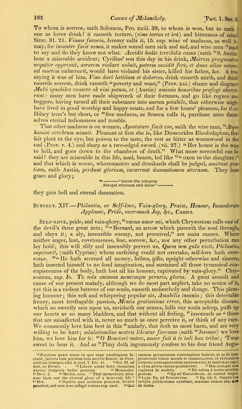 To whom is sorrow, saith Solomon, Pro. xxiii. 39, to whom is woe, but to such one as loves drink? it causeth torture, {vino tortus el ira) and bitterness of iniiid Sirac. 31. 21. Vi.num furoris, Jeremy calls it, 15. cap. wine of madness, as well hi may, for insanire faclt sanos, it makes sound men sick and sad, and wise men '*mac! to say and do they know not what. Accidit hodU terribills casus (saith ™!S. Austin hear a miserable accident; Cyrillus' son this day in his drink, Matrem prcBgnanten ncqidter oppressif, sororem violare voluil, patrem occidit fere, et duas alias sorore. ad mortem vulneravit, would have violated his sister, killed his father, &c. A trui saying it was of him. Vino dart Icetitiam et dolorem., drink causeth mirth, and drinl causeth sorrow, drink causeth poverty and want, (Prov. xxi.) shame and disgrace Mulli ignobiles evasere oh vini potum, et (Austin) amissis honorihus profiigi aherrd- runt: many men have made shipwreck of their fortunes, and go like rogues anc beggars, having turned all their substance into aurum potabile., that otherwise migh have lived in good worship and happy estate, and for a few hours' pleasure, for theii Hilary term's but short, or ^°free madness, as Seneca calls it, purchase unto them- selves eternal tediousness and trouble. That other madness is on women, Apostatare facit cor, saith the wise man, ^^Atqui hombii cerehrum minuit. Pleasant at first she is, like Dioscorides Rhododaphne, thai fair plant to the eye, but poison to the taste, the rest as bitter as wormwood in the end (Prov. v. 4.) and sharp as a two-edged sword, (vii. 27.)  Her house is the way to hell, and goes down to the chambers of death. What more sorrowful can be said.? they are miserable in this life, mad, beasts, led like ^^ oxen to the slaughter: and that which is worse, whoremasters and drunkards shall be judged, araittunt gra- tiam, saith Austin, perdunt gloriam, incurrimt damnationem ceternam. They lose grace and glory; • brevis ilia voluptas Abrogat EEternum caeli decus- they gain hell and eternal damnation. SuBSECT. XIV.—Philautia, or Self-love, Vain-glory, Praise, Honour, Immoderate Applause, Pride, over-much Joy, S^x., Causes. Self-love, pride, and vain-glory, ^^coecus amor sui, which Chrysostom calls one of the devil's three great nets; *^Bernard, an arrow which pierceth the soul through, and slays it; a sly, insensible enemy, not perceived, are main causes. Where neither anger, lust, covetousness, fear, sorrow, &c., nor any other perturbation can lay hold; this will slily and insensibly pervert us. Quern non gula vicit, Philautia, sjiperavif, (saith Cyprian) whom surfeiting could not overtake, self-love hath over- come. ^He hath scorned all money, bribes, gifts, upright otherwise and sincere, hath inserted himself to no fond imagination, and sustained all those tyrannical con- cupiscences of the body, hath lost all his honour, captivated by vain-glory. Chry- sostom, sup. lo. Tu sola animiim mentemqtie peruris, gloria. A great assault and cause of our present malady, although we do most part neglect, take no notice of it, yet this is a violent batterer of our souls, causeth melancholy and dotage. This pleas- ing humour; this soft and whispering popular air, Amahilis insania; this deJectabJe frenzy, most irrefragable passion. Mentis gratissimus error, this acceptable disease, Avhich so sweetly sets upon us, ravisheth our senses, lulls our souls asleep, puffs up our hearts as so many bladders, and that without all feeling, ^''insomuch as those that are misaffected with it, never so much as once perceive it, or think of any cure. We commonly love him best in this *^malady, that doth us most harm, and are very willing to be hurt; adulationibus nostris libentur favcmus (saith ^^Jerome) we love him, we love him for it: ^°0 Bonciari suave, suave fuit d te tali hcBc tribui; 'Twas sweet to hear it. And as ®'Pliny doth ingenuously confess to his dear friend Augu- rs pdcuiiKu quasi sinus in quo saepe tmiifrafriuni fa- ciunt, jaclura luiii pecuniiE turn morlis Eras!!i. in Prov. calicuiii remises, cliil. 4. cent. 7. Pro. 41. '3Ser.33. ad frat. in Ereiiio. , tuLiiKira; unius Iioru; insaniain a;tprrio teinjiori.s tiEdio pi;nsaiil. bi jvitinauder. If' Prov. ,5. ^ Merlin, cocc.  That momentary plea- sure blots out the eternal f,'lnry of a heavenly life. i- Hor. •'•'Saaitla (\\ix aiiiinain petietrat, leviter pcnetrat,8ud non Icve infligil vulnussup. cant. oQui omiiem pccuiiiarum contemiituiri hal)ent, et ni.lli ima- ginatioiiis totius inundi se iminisciii>riiit, et tyr'iiinicas corporis concupiscentiassustinuerintjii multolics cap.i ;i vana gloria omnia perdiderunt. ^''^ Hac correpti non cogitant de medela. 8«Dii talem a terris avertite pe.stem. ™Ep ad Eustochium, de custod virgin. '■>o l-yps. Ep. ad Ronciariuui. ' Ep. lib. 9. Omnia tua scri'pta pulclicrrinia e.xiitimo, maxime taraeti ilia, qua de nobia.