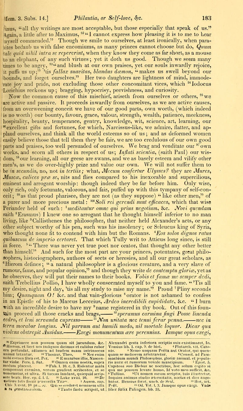 ifinus, all thy writings are most acceptable, but those especially that speak of us. A^ain, a little after to Maximus, ®^I cannot express how pleasing it is to me to hear myself commended. Though we smile to ourselves, at least ironically, when para- isites bedaub us with false encomiums, as many princes cannot choose but do, Quum iah quid nihil intra se repererint, when they know they come as far short, as a mouse to an elephant, of any such virtues; yet it doth us good. Though we seem many times to be angr}', ^^and blush at our own praises, yet our souls inwardly rejoice, it puffs us up; hisfallax suavitas, hlandus dcemon, makes us swell beyond our bounds, and forget ourselves. Her two daughters are lightness of mind, immode- rate joy and pride, not excluding those other concomitant vices, which ^^lodocus Lorichius reckons up; bragging, hypocrisy, peevishness, and curiosity. Now the common cause of this mischief, ariseth from ourselves or others, ^^we are active and passive. It proceeds inwardly from ourselves, as we are active causes, from an overweening conceit v.'e have of our good parts, own worth, (which indeed is no worth) our bounty, favour, grace, valour, strength, wealth, patience, meekness, hospitality, beauty, temperance, gentry, knowledge, wit, science, art, learning, our ■** excellent gifts and fortunes, for which. Narcissus-like, we achiiire, flatter, and ap- plaud ourselves, and think all the world esteems so of us; and as deformed women easily believe those that tell them they be fair, we are too credulous of our own good parts and praises, too well persuaded of ourselves. We brag and venditate our ®'ovvn works, and scorn all others in respect of us; Inflati scientia, (saith Paul) our wis- dom, *^our learning, all our geese are swans, and we as basely esteem and vilify other men's, as we do over-highly prize and value our own. We will not suffer them to be in secundis, no, not in tertiis; what, Mecum confertur Ulysses? they are Mures, Muscce, culices prcp. se, nits and flies compared to his inexorable and supercilious, eminent and arrogant worship: though indeed they be far before him. Only wise, only rich, only fortunate, valorous, and fair, pufted up with this tympany of self-con- ceit; *^as that proud pharisee, they are not (as they suppose)  like other men, of a purer and more precious metal: 'iSoZt rci gerendi sunt ejjicaces, which that wise Periander held of such: ^meditmiliir ovine qui prius negotium, &c. JYovi quendam saith ^Erasmus) I knew one so arrogant that he thought himself inferior to no man living, like '^Callisthenes the philosopher, that neither held Alexander's acts, or any other subject worthy of his pen, such was his insolency; or Seleucus king of Syria, who thought none fit to contend with him but the Romans. *Eos solos dignos ratus quibusawi de imperio certaret. That which TuUy writ to Atticus long since, is still in force. ^ There was never yet true poet nor orator, that thought any other better than himself. And such for the most part are your princes, potentates, great philo- sophers, liistoriographers, authors of sects or heresies, and all our great scholars, as ^Hierom defines;  a natural philosopher is a glorious creature, and a very slave of rumour, fame, and popular opinion, and though they write de contemptu glori<2, yet as he observes, they will put their names to their books. Vohis et famce me, semper dedi, saith Trebellius Pollio, I have wholly consecrated myself to you and fame.  'Tis all my desire, night and day, 'tis all my study to raise my name. Proud 'Pliny seconds him; Quamquam 0! &c. and that vain-glorious ^ orator is not ashamed to confess in an Epistle of his to Marcus Lecceius, Ardeo incredihili cupididate, &c.  I burn iv'ith an incredible desire to have my ^name registered in thy book. Out of this foun- tain proceed all those cracks and brags, ^°spera7nus carmina fingi Posse linenda eedro, et leni servanda cupresso Aon usitata nee tenui ferar pemia. nee in terra morahor longius. JVll parvum aid liumili modo, nil mortale loquor. Dicar qua violcns obstrepit Jiusidus. Exegl moniimentum cere perennius. lamque opus excgi, *^ Expriineie non possum quani sit jucunduin, &c. *Hierom. et licet nos indiynos dicinius etcalidus rubor ora peilundat, attamon ad laudem suam intrinsecus aniniiE Icetnntur. ni'i'liesaur. Then. ssNeceniin inilii roriiea fibra est. Per. '•»« E manihus illis, Nasceti- tur violBB Fers. 1. Sat. s' Omnia eniin nostra, supra moduni placent. Mpab. I. 10. c. 3. Rjdentur mala coniponmu carmina, verum paiideut scribentes, et se venerantur,et ultra. Si laceas laudant, quicquid scrip- sere beati. Hor. ep.:!. I. 2. ajLiike xviii. 10. louDe tiejiore Into fiiixii P'ltcorriia Tit?-'. i Auson. sap. Cliii 3.cf'nt. Ill pr.,. J/, (iiii sccrfdorr't nrinineni ulla k fd iiraistai/iiurem. sxaulo faslu scripsit, ut Alexandri gesta inferiora scriptis suis existiniaret, to. Vossius lib. 1. cap. 9. de liist. ^ Plutarcli. vit. Cato- nis. s Nemo uuquam Poi^ta aut Orator, qui quen- quam se meliorem arhitraretur. ^Consol. ad Pam- niacbium niundi Philosoplius, gloria; .inimal. et pnpula- ris auriE el runiorum veuale niancipium. ' Epist. 5. Capitoui suo Diebus ac noctibus, lioc solum cngito si qua me possum levare huino. Id voto meo sulficit, &c. BTullius. Ut nouien iiieum scriptis, tuis ilhistretur. [iiquies animus studio cptcrnitatis, noctes et dies ange- batur. Hensius forat. uneb. de Seal. ' Hor. art. Poet. II Od. Vit. 1.:). Jaiiique opus excgi. Vadtt liber roelix Palingen. lib. 18.