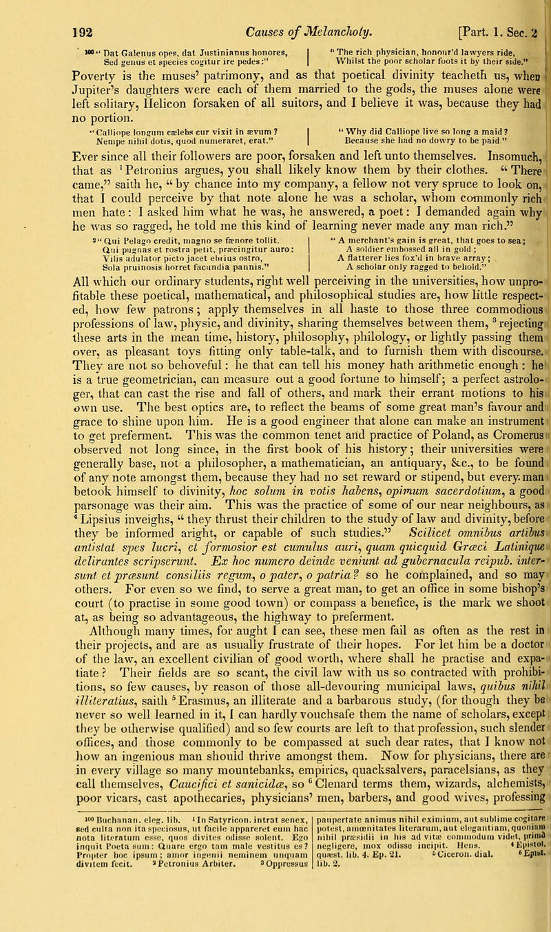 W Hat Galenus opes, dat Jiistiniantis honores, Sed genus et species cogitiir ire pedes: The rich physician, honour'd lawyers ride, Whilst the poor scholar foots it by their side. Poverty is the muses' patrimony, and as that poetical divinity teacheth us, when f Jupiter's daughters were each of them married to the gods, the muses alone were left solitary, Helicon forsaken of all suitors, and I believe it was, because they had no portion. 'Calliope lonffum cjelebs cur vixit in sevum? Nenipe nihil dolis, quod nunieraret, erat.  Why did Calliope live so long a maid t Because she had no dowry to be paid. Ever since all their followers are poor, forsaken and left unto themselves. Insomuch, that as ' Fetronius argues, you shall likely know them by their clothes.  There came, saith he,  by chance into my company, a fellow not very spruce to look on, that I coidd perceive by that note alone he was a scholar, whom commonly rich men hate : I asked him what he was, he answered, a poet: I demanded again why he was so ragged, he told me this kind of learning never made any man rich. ' (iul Pelago credit, niagno se ftenore tollit. Qui pugnas et rostra petit, priecingitur auro: Vilis adulator picto jacet ehiius ostro, Sola pruinosis horret facundia pannis.  A merchant's gain is great, that goes to sea; A soldier embossed all in gold ; A flatterer lies fox'd in brave array; A scholar only ragged to behold. All which our ordinary students, right well perceiving in the universities, how unpro- fitable these poetical, mathematical, and philosophical studies are, how little respect- ed, how few patrons; apply themselves in all haste to those three commodious professions of law, physic, and divinity, sharing themselves between them, ^rejecting these arts in the mean time, history, philosophy, philology, or lightly passing them over, as pleasant toys fitting only table-talk, and to furnish them with discourse. They are not so behoveful: he that can tell his money hath arithmetic enough : he is a true geometrician, can measure out a good fortune to himself; a perfect astrolo- ger, that can cast the rise and fall of others, and mark their errant motions to his own use. The best optics are, to reflect the beams of some great man's favour and grace to shine upon him. He is a good engineer that alone can make an instrument to get preferment. This was the common tenet and practice of Polan-d, as Cromerus observed not long since, in the first book of his history; their universities were generally base, not a philosopher, a mathematician, an antiquary, &c., to be found of any note amongst them, because they had no set reward or stipend, but every, man betook himself to divinity, hoc solum in votis habens, opimim sacerdotium, a good parsonage was their aim. This was the practice of some of our near neighbours, as * Lipsius inveighs,  they thrust their children to the study of law and divinity, before they be informed aright, or capable of such studies. Scilicet omnihus artibus anfistat spes lucri, et formosior est cumulus miri, quam quicquid GrcBci Latiniqiie dellruntes scripserunt. Ex hoc numero deinde veniunt ad guhernacula reipub. inter' sunt et prcBsunt consiliis regujn, o pater, o pairiaf so he complained, and so may others. For even so we find, to serve a great man, to get an office in some bishop's court (to practise in some good town) or compass a benefice, is the mark we shoot at, as being so advantageous, the highway to preferment. Although many times, for aught I can see, these men fail as often as the rest in their projects, and are as usually frustrate of their hopes. For let him be a doctor of the law, an excellent civilian of good wortli, where shall he practise and expa- tiate .? Their fields are so scant, the civil law with us so contracted with prohibi- tions, so few causes, by reason of those all-devouring municipal laws, quibus nihil illiteratius, saith ^ Erasmus, an illiterate and a barbarous study, (for though they be never so well learned in it, I can hardly vouchsafe them the name of scholars, except they be otherwise qualified) and so few courts are left to that profession, such slender offices, and those commonly to be compassed at such dear rates, that I know not how an insrenious man should thrive amongst them. Now for physicians, there are in every village so many mountebanks, empirics, quacksalvers, paracelsians, as they call themselves, Caucifici et sanicida:, so ^ Clenard terms them, wizards, alchemists, poor vicars, cast apothecaries, physicians' men, barbers, and good wives, professing iM Buchanan, eleg. lib. ' In Satyricon. intrat sene.v, Bed culla non itaspcciosus, nt facile appnreret euia hac nota literatum esse, qiins divites odisso solent. Ego inquit I'fietasum: tjuare ergo tarn male vestitus es? Propter hoc ipsum ; amor ingunii neminem unquam divilcm fecit. a Petronius Arbiter. ^Oppressus paupertate animus nihil eximium, aut sublime cogitare potest, atnoenitates literarum.aut elegantiam.quoniam nihil prresidii in his ad vita; commodum videt, priintJ negligcre, mox odisse incipit. Hens. <Epistol. qua.-st. lib. 4. Ep. 21. sciceron. dial. 'Epltt. lib. 2.