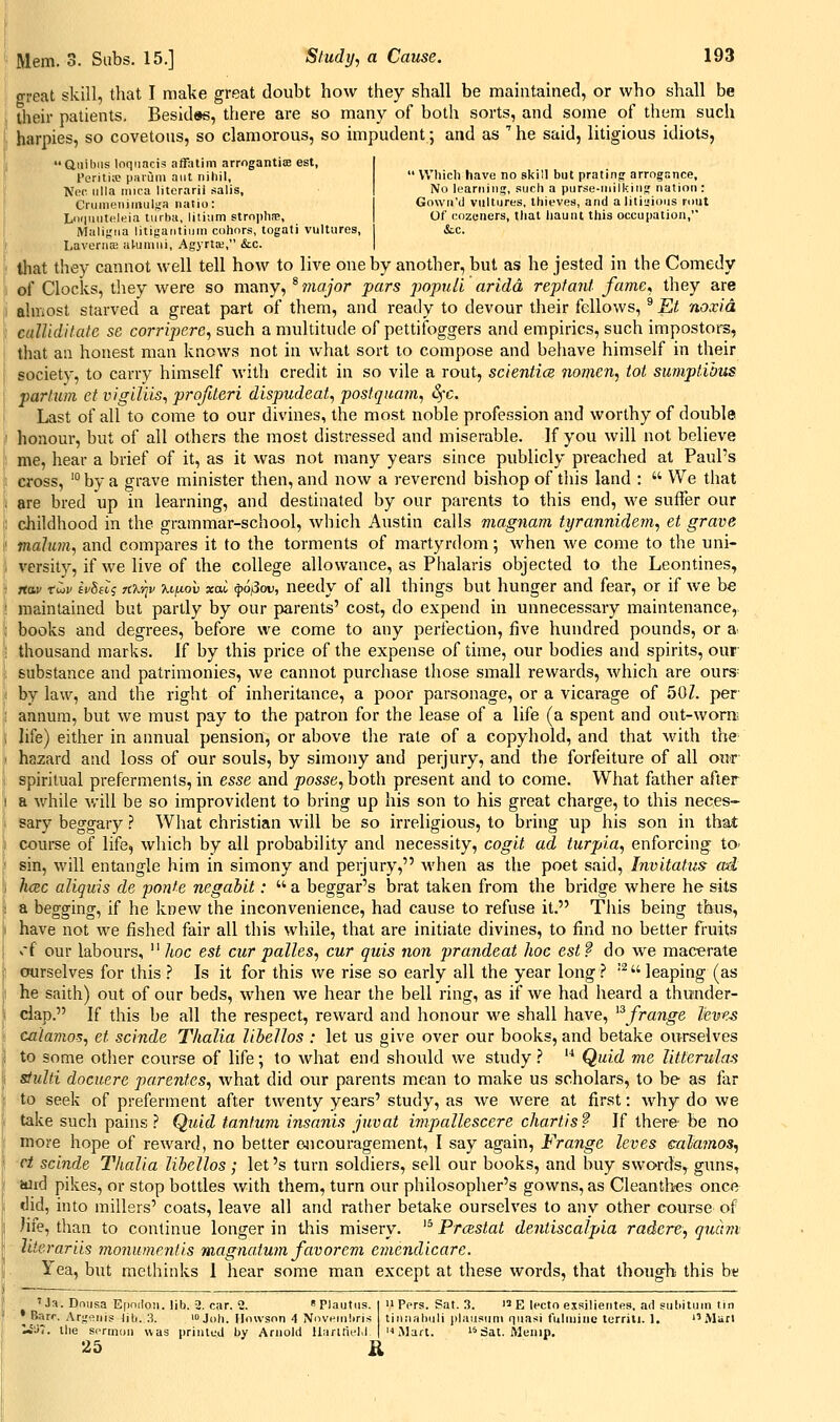 great skill, that I make great doubt how they shall be maintained, or who shall be Uieir patients, Besid«s, there are so many of both sorts, and some of them such harpies, so covetous, so clamorous, so impudent; and as  he said, litigious idiots, ' Which have no skill but prating arrogance, No learning, such a purse-inilkiiis nation: Gowri'd vultures, thieves, and alitiu>ious rout Of cozeners, tliat iiaunt this occupation, &LC. Uuihiis loqiiacis affatim arrogantiae est, l'eriti;p paruiu ant nihil, Noc iilla mica literarii salis, Crunieniniiilf,'a natio: Lo(|iuit(!leia turbu, liliiim strophae, Malifina litigantiuni cohors, togati vultures, ! LaveniJE al-uauii, AgyrtK, &c. ^ that they cannot well tell how to live one by another, but as he jested in the Comedy 1 of Clocks, they Avere so many, ^ major pars popuH aridd reptant fame, they are i! almost starved a great part of them, and ready to devour their fellows, ^ Et noxicL i callidUate sc corriperc, such a multitude of pettifoggers and empirics, such impostors, > that an honest man knows not in what sort to compose and behave himself in their il society, to carry himself with credit in so vile a rout, scientice iiomen, tot sumptihus \ par turn ct vigiUis, profUeri dispudeat, postquam, 3fc. i Last of all to come to our divines, the most noble profession and worthy of double J honour, but of all others the most distressed and miserable. If you will not believe I' me, hear a brief of it, as it was not many years since publicly preached at Paul's i cross, ' by a grave minister then, and now a reverend bishop of this land :  We that % are bred up in learning, and destinated by our parents to this end, we suffer our i; childhood in the grammar-school, which Austin calls magnam tyrannidem, et grave I' malum, and compares it to the torments of martyrdom; when we come to the uni- i versity, if we live of the college allowance, as Phalaris objected to the Leontines, i;i 7ta.v rwi/ fVSftj jtxyjv xiixov xai ^o^ov, needy of all things but hunger and fear, or if we be ! maintained but partly by our parents' cost, do expend in unnecessary maintenance, i books and degrees, before we come to any perfection, five hundred pounds, or a> \ thousand marks. If by this price of the expense of time, our bodies and spirits, our j'l substance and patrimonies, we cannot purchase those small rewards, which are ours= \ by law, and the right of inheritance, a poor parsonage, or a vicarage of 50Z. per ,! annum, but we must pay to the patron for the lease of a life (a spent and out-worre i hfe) either in annual pension, or above the rate of a copyhold, and that Math the- ! hazard and loss of our souls, by simony and perjury, and the forfeiture of all ou'r- [j; spiritual preferments, in esse and posse, both present and to come. What father after j! a while v/ili be so improvident to bring up his son to his great charge, to this neces- 1 sary beggary ? What christian will be so irreligious, to bring up his son in that iii course of life, which by all probability and necessity, cogit ad turpia, enforcing to- If sin, will entangle him in simony and perjury, when as the poet said, Invitatus ad \ luBC aliquis de ponfe negabit:  a beggar's brat taken from the bridge where he sits I a begging, if he knew the inconvenience, had cause to refuse it. This being thus, have not we fished fair all this while, that are initiate divines, to find no better fruits •ri our labours,  hoc est cur palles, cur quis non prandeat hoc est? do we macerate ourselves for this ? Is it for this we rise so early all the year long.'' ^ leaping (as he saith) out of our beds, when we hear the bell ring, as if we had heard a thunder- clap. If this be all the respect, reward and honour we shall have, ^^frange leves ca'lamos, et scinde Thalia lihellos : let us give over our books, and betake ourselves to some other course of life; to what end should we study .^  Quid me Utterulas stulti docuere pa.renfes, what did our parents mean to make us scholars, to be as far to seek of preferment after twenty years' study, as we were at first: why do we take such pains? Quid tanfuvi insanis juvat ijiipallescere chartis? If there' be no more hope of reward, no better e^icouragement, I say again, Frange leves ealajnos, ct scinde Thalia lihellos; let's turn soldiers, sell our books, and buy swords, guns, wid pikes, or stop bottles with them, turn our philosopher's gowns, as Cleantbes once did, into millers' coats, leave all and rather betake ourselves to any other course of )ife, than to continue longer in this misery. '^ Proistat dentiscalpia radere, quchii Jiierariis monunientis raagtiatum favor em e^nendicare. Yea, but raethinks I hear some man except at these words, that though this btf 'Ja. Dniisa Efindon. lib. 2. car. 2. Plautiis. I n Pers. Sat. 3. i E lecto exsilieiites, ad subitum tin • Barr, Arjreiiis lib. 3. > Joh. Ilonson 4 NovHinliris tiiiiiahuli plausum fjiiasi fulniinc terrili. 1. Marl ^i<7. the srrmon was printed by Arnold Uarltit'1.1 | n Mart. '^Sat. Menip. 25 R