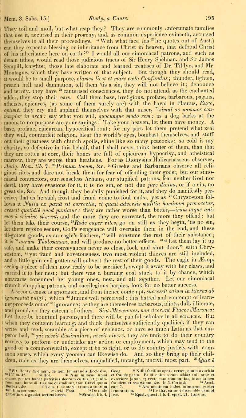 They toil and moil, but what reap they? They are commonly unfortunate iamilies that use it, accursed in their progeny, and, as common experience evinceth, accursed lliemselves in ail their proceedings. ''With what face (as ^^he quotes out of Aust.) can tliey expect a blessing or inheritance from Christ in heaven, that defraud Christ of his inheritance here on earth ? I would all our simoniacal patrons, and such as detain tithes, would read those judicious tracts of Sir Henry Spelman, and Sir James Sempill, knights; those late elaborate and learned treatises of Dr. Tilflye, and Mr Montague, which they have written of tliat subject. But though they should read, it would be to small purpose, dames Uccf. cl marc coulo Confundas; thunder, lighten, preach hell and damnation, tell them 'tis a sin, they will not believe it; denounce and terrify, they have '* cauterised consciences, they do not attend, as the enchanted adder, they stop their ears. Call them base, irreligious, profane, barbarous, pagans, atheists, epicures, (as some of tliem surely are) with the bawd in Plautus, Euge, optime, they cry and applaud themselves with that miser, 'simul ac ninnmos con- teviplor in area: say what you will, quocunque viodo rem: as a dog barks at the moon, to no purpose are your sayings : Take your heaven, let them have money. A base, profane, epicurean, hypocritical rout: for my part, let them pretend what zeal they will, counterfeit religion, blear the world's eyes, bombast themselves, and stufi' out their greatness with church spoils, shine like so many peacocks; so cold is my , charity, so defective in this behalf, that I shall never think better of them, than that ' they are rotten at core, their bones are full of epicurean hypocrisy, and atheistical ■ marrow, they are worse than heathens. For as Dionysius Halicarnasseus observes, . Antiq. Roin. lib. 7. ^^Primtim locAim., &c.  Greeks and Barbarians observe all reli- gious rites, and dare not break them for fear of offending their gods; but our simo- ; niacal contractors, our senseless Achans, our stupified patrons, fear neither God nor i devil, they have evasions for it, it is no sin, or not due jure divino, or if a sin, no ; great sin, &c. And though they be daily punished for it, and they do manifestly per- I ceive, that as he said, frost and fraud come to foul ends; yet as Chrysostom fol- i lows it JYuUa ex pcend sit correctio, et quasi adversis malitia hominum provocetur, ; crescit quotidie quod puniatur: they are rather worse than better,—iram aique ani- ■ mos a crimine sumunt^ and the more they are corrected, the more tliey offend: but . let them take their course, ^^Rode caper vites, go on still as they begin, 'tis no sin, let them rejoice secure, God's vengeance will overtake them in the end, and these ' ill-gotten goods, as an eagle's feathers, ^vvdl consume the rest of their substance; i it is ^ aurum Tholosanum, and will produce no better effects. '  Let them lay it up I safe, and make their conveyances never so close, lock and shut door, saith Chry- i sostom,  yet fraud and covetousness, two most violent thieves are still included, ; and a litde gain evil gotten Avill subvert the rest of their goods. The eagle in iEsop, \ seeing a piece of flesh now ready to be sacrificed, swept it away with her claws, and 1: carried it to her nest; but there was a burning coal stuck to it by chance, which I unawares consumed her young ones, nest, and all together. Let our simoniacal \ church-chopping patrons, and sacrilegious harpies, look for no better success. !i A second cause is ignorance, and from thence con-tempt, successit odium in literas ah i ignoraMidvulgi; which ^^ Junius Avell perceived : this hatred and contempt of learn- \ iug proceeds out of ^^ignorance; as they are themselves barbarous, idiots, dull, illiterate, ] and proud, so they esteem of otiiers. Sint Mecxnatcs., non decrunt Fiacce Marones: i Let there be bountiful patrons, and there will be painful scholars in all scit.ices. Bat ) when they contemn learning, and think ihemselves sufficiendy qualified, if they can ! write and read, scramble at a piece of evidence, or have so much Latin as that em- \ peror had, ^qui nescit dissimulare, ncscit vivcre., they are unfit to do their country \ service, to perform or undertake any action or employment, which may tend to the i' good of a commonwealth, except it be to fight, or to do country justice, with com- mon sense, whicli every yeoman can likewise do. And so they bring up their chil- dren, rude as they are themselves, unqualified, untaught, uncivil most part. ^^ Quis e s^Sir Henry Spelman, de non tenieraiidis Ecclesiis. S ** 1 Tim. 4>. '-ii Hor. se primuni Incum apuii ', oinncs gentps habet patritius deoruni cultus, <t teiiio- ; rum, nam huiK, diutissime custodiuiit, tam Gra?ci qiiam ; Barliari, &c. '■'''J'om. 1. rie steril. triuni annoruin j tiih Ella surmnne. '.is Ovid. Fast. 29 [)e male I »t«.TBilis vn gaudct tertins hires. MStrabo. lib. 4. Oenj. 3' Niliil faciliiis opes evertet, qiiam avarilia et fraiide parla. £t si eniin scram adilas tali arcse et e.vteriore jnniia ej vecte eain commuiiias, intris tami;ri fraudeni et avariti'am, <fcc. In 5. Corinth. 2i! Acad, cap. 7. s-^Ars iieminem habet inimiciim prisier ij;nnranteni. 34 He Ihat cannot dissemble cannot live, 36 Epist. quest, lib. 4. cpist. 21. l.ipsius.