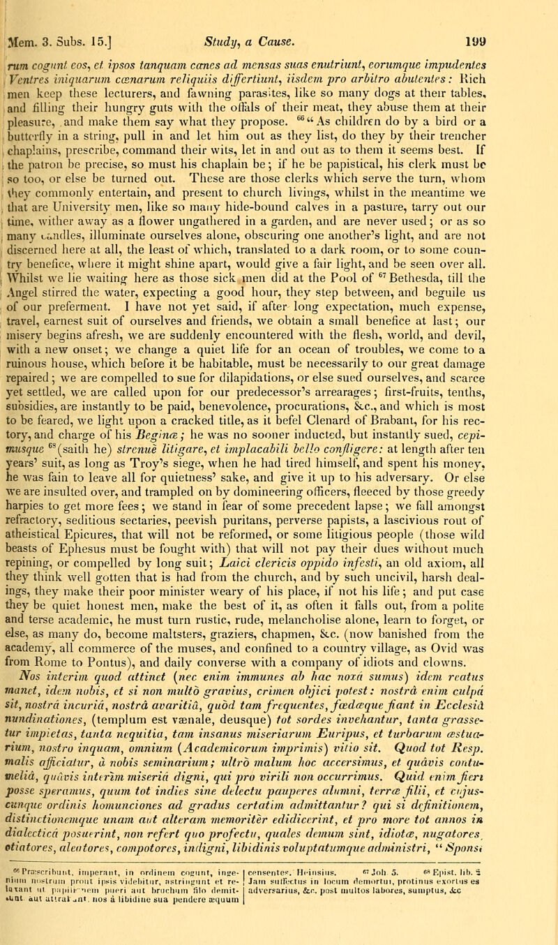 \rum cognnt eos, ef, ipsos tanquam canes ad mensas stias enutriunt, eorumque Impudenles ! Ventres huquaram canarum reJiquiis diffcrtiunt, iisdem pro arhilro abutenles: Rich men keep these lecturers, and fawning parasites, like so many dogs at their tables, and filling their hungry guts with the ofials of their meat, they abuse them at their pleasure, and make them say what they propose. ^^ As children do by a bird or a I butterfly in a string, pull in and let him out as they list, do they by their trencher , chaplains, prescribe, command their wits, let in and out as to them it seems best. If ; the patron be precise, so must his chaplain be; if he be papistical, his clerk must be .so too, or else be turned out. These are those clerks which serve the turn, whom \hey commonly entertain, and present to church livings, whilst in the meantime we that are University men, like so many hide-bound calves in a pasture, tarry out our time, wither away as a flower ungathered in a garden, and are never used; or as so many ccaidles, illuminate ourselves alone, obscuring one another's light, and are not discerned here at all, the least of which, translated to a dark room, or to some coun- try benefice, where it might shine apart, would give a fair light, and be seen over all. Whilst we lie wailing here as those sick men did at the Pool of ^^ Bethesda, till the Angel stirred the water, expecting a good hour, they step between, and beguile us of our preferment. I have not yet said, if after long expectation, much expense, travel, earnest suit of ourselves and friends, we obtain a small benefice at last; our misery begins afresh, we are suddenly encountered with the flesh, world, and devil, with a new onset; we change a quiet life for an ocean of troubles, we come to a ruinous house, which before it be habitable, must be necessarily to our great damage repaired ; we are compelled to sue for dilapidations, or else sued ourselves, and scarce yet settled, we are called upon for our predecessor's arrearages; first-fruits, tenths, subsidies, are instantly to be paid, benevolence, procurations, Stc, and which is most to be feared, we light upon a cracked title, as it befel Clenard of Brabant, for his rec- tory, and charge of his Begintz; he was no sooner inducted, but instantly sued, cepi- musque ^^(saith he) strenue lliigare, et implacahiU hello conjligere: at length after tea years' suit, as long as Troy's siege, when he had tired himself, and spent his money, he was fain to leave all for quietness' sake, and give it up to his adversary. Or else we are insulted over, and trampled on by domineering officers, fleeced by those greedy harpies to get more fees; we stand in fear of some precedent lapse; we fall amongst refractory, seditious sectaries, peevish puritans, perverse papists, a lascivious rout of atheistical Epicures, that will not be reformed, or some litigious people (those wild beasts of Ephesus must be fought with) that will not pay their dues without much repining, or compelled by long suit; Laid clericis oppido infesti, an old axiom, all they think well gotten that is had from the church, and by such uncivil, harsh deal- ings, they make their poor minister weary of his place, if not his life; and put case they be quiet honest men, make the best of it, as often it falls out, from a polite and terse academic, he must turn rustic, rude, melancholise alone, learn to forget, or else, as many do, become maltsters, graziers, chapmen, &.c. (now banished from the academy, all commerce of the muses, and confined to a country village, as Ovid was from Rome to Pontus), and daily converse with a company of idiots and clowns. Nos interim quod, attinet {nee enim immunes ah hac noxa surnus) idem rcatus rnanet, idem nobis, et si non multo gravius, crimen ohjici potest: nostra enim culpa sit, nostra incuria, nostra, avaritiCi, quod tarn frcquentes, foedceque Jiant in Ecclesid nundinationes, (templum est vaenale, deusque) tot sordes invehantur, tanta grasse- tur impietas, tanta ncquiiia, tarn insanus miseriarum Ein-ipus, et turharum csstua- rium, nostro inquam, omnium {Academicorum imprimis) vitio sit. Quod tot Resp. mails afficiatur, a nobis seminariiim; ultro malum hoc accersimus, et qudvis contU' melid, qudvis interim miseria digni, qui pro virili non occurrimus. Quid enimjicri posse sperainus, quum tot indies sine delectu pauperes alumni, terrcB Jilii, et cujus' cunque ordinis homunciones ad gradus certatim admittantur? qui si dejinitionem, distinctioncmque unam at/t alteram memoriter edidicerint, et pro more tot annos in dialcctica posuerint, non refert quo profectu, quales demum sint, idiotcc, nugatores_ etiatores, aleafores, compotores, indigni, libidinis voluptatumque adndnistri,  Sponsi f* PraBPcrihuiit, iriiperant, in nrdinem cognnt, inge- I Cfinsenlef. Hi'insiiis.  Joli 5. es E|)jst. lib. 5 niiini nos-lruiii prniit ipiiis vulehitiir, nstrintiniu (;t re- I Jam siiiroctiis in locum flemortin, protiniis exnrliis es laxant iil piipili-'u;m pupri ant briiclmin lilo demit- artversarius, &r.. post multos labixres, suiiiptus, ic »iiai aut utual Jilt, nos a libidine sua pendere a;quum |