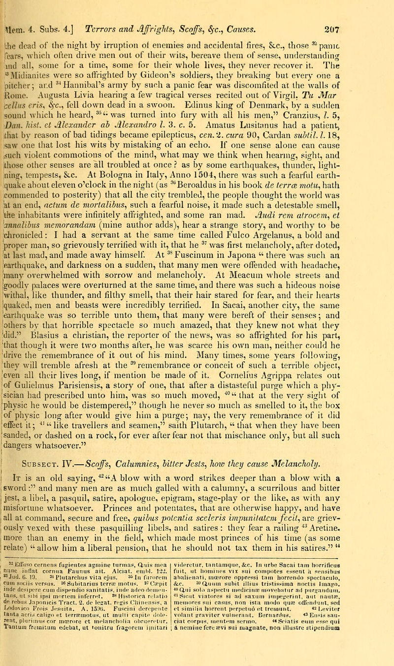 the dead of the night by irruption ot enemies and accidental fires, Stc, those ' panic ifears, wliich often drive men out of their wits, bereave them of sense, understanding iiui all, some for a time, some for their whole lives, they never recover it. The Midiauites were so affrighted by Gideon's soldiers, they breaking but every one a Ipitcher; ar.d ^^ HaimibaPs army by such a panic fear was discomfited at the walls of ;koine. Augusta Livia hearing a few tragical verses recited out of Virgil, Tu Mar cellits rr/s, 4t., fell down dead in a swoon. Edinus king of Denmark, by a sudden 50und wliich he heard, ^'- was turned into fury with all his men, Cranzius, I. 5, Dan. hist, ct Mcxandcr ah Mcxandro I. 3. c. 5. Amatus Lusitanus had a patient^ that by reason of bad tidings became epilepticus, cen.'Z. cura 90, Cardan subtil. 1.18, ?aw one that lost his wits by mistaking of an echo. If one sense alone can cause ,such violent commotions of the mind, what may we think Avhen hearmg, sight, and those other senses are all troubled at once.? as by some earthquakes, thunder, light- ning, tempests, &c. At Bologna in Italy, Anno 1504, there was such a fearful earth- quake about eleven o'clock in the night (as ^^Beroaldus in his book de terrce motu., hath commended to posterity) that all the city trembled, the people thought the world was ut an end, actum de viortalibus, such a fearful noise, it made such a detestable smell, the inhabitants were infinitely aflfrighted, and some ran mad. Audi rem atrocem, et annalihus meviorandam (mine author adds), hear a strange story, and worthy to be chronicled: I had a servant at the same time called Fulco Argelanus, a bold and proper man, so grievously terrified with it, that he '' was first melancholy, after doted, 'at last mad, and made away himself. At ^^ Fuscinum in Japona  there was such an earthquake, and darkness on a sudden, that many men were oflended with headache, many overwhelmed with sorrow and melancholy. At Meacum whole streets and Igoodiv palaces were overturned at the same time, and there was such a hideous noise withal, like thunder, and filthy smell, that their hair stared for fear, and their hearts quaked, men and beasts were incredibly terrified. In Sacai, another city, the same earthquake was so terrible unto them, that many were bereft of their senses; and ■others by that horrible spectacle so much amazed, that they knew not what they 'did. Blasius a christian, the reporter of the new's, Avas so affrighted for his part, tliat thougli it were two months after, he was scarce his own man, neither could he drive tlie remembrance of it out of his mind. Many times, some years following, they will tremble afresh at the ^'remembrance or conceit of such a terrible object, even all their lives long, if mention be made of it. Cornelius Agrippa relates out of Gulielmus Parisiensis, a story of one, that after a distasteful purge which a phy- sician had prescribed unto him, was so much moved, that at the very sight of 'physic he would be distempered, though he never so much as smelled to it, the box of physic long after would give him a purge; nay, the very remembrance of it did effect it; 'like travellers and seamen, saith Plutarch, that when they have been 'sanded, or dashed on a rock, for ever after fear not that mischance only, but all such dangers whatsoever. SuBSECT. IV.—Scoffs, Calumnies.) hitter Jests., how they cause Melancholy. It is an old saying, ^A blow with a word strikes deeper than a blow with a sword: and many men are as much galled with a calumny, a scurrilous and bitter jest, a libel, a pasquil, satire, apologue, epigram, stage-play or the like, as with any misfortune whatsoever. Princes and potentates, that are otherwise happy, and have all at command, secure and free, quibiis potcntia sceleris impunitatcm fecit, are griev- ously vexed wdth these pasquilling libels, and satires : they fear a railing ''^ Aretine. more than an enemy in the field, which made most princes of his time (as some relate) allow him a liberal pension, that he should not tax them in his satires. ^ Effiiso cerneiis fugientes agrnine turmas, Quis riiea nunc iiiflat corniia Faur.us ait. Alciat. emiil. 1-2.'. ^Jud. 6. 19. 21 Pliitarclius vita ejus. 3*^ In fiiroreiti rum sociis versus. ^oSubitarius terrte mntiis. s'Uaipit iiidp de?ipere cum dispendio sanitatis, iiide adeodeini'ii- taiis. ut sihi ipsi mnriem inferret. ' Hislorica rulatio de rcfbiis Japnnicis Tract. 2. de lesat. ri:gis Cliinensis, a liOdovico Frni.« Jesuita. A. 15'J(j. Fuscini derrpeiite lanla acrii calign nl terra!inotus, ut inulli capito dole- rent, plurimus cnr inmrore ct inclancholia ohruerctiir. Tanium fremiium edebat, ut 'ouitru fragort'in iiiiitari viderctur, tantamgue, &c. In urbe Sacai tarn horrificua fuit, ut lioiniMos vIjc sui computes e.«sent a sensihus ahalienati, moerore oppressi tarn horrendo spectaculo, &,c. 3aQ,iii,i„ suhit illius tristissinia noctis Imago. ■Ciui sol,) aspectu niedioina; inovehatur ad pursanriuni. ■Sicut viatores si ad sa.xum iiripegerint, aiit nautJB, meinores sui casus, non ista modo qua; ofteiidurit, se<i et sirnilia horrent perpetud et trerniirit. <2 I^eviler volant gravitcr vulnerant. Esrnardus. *3 Ei,,sjji sau- ciat corpus, nieiitern sermo. •i4Sciatis eiiin esse qui i a nomine feruievi sui niagnate, non illustre stipendiuin