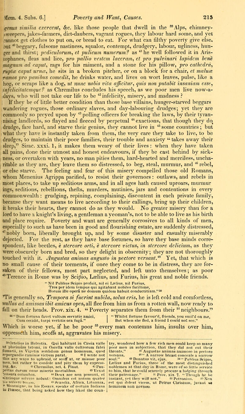 genus simiUa exercent, Sfc. like those people that dwell in the '^Alps, chimney- sweepers, jakes-farmers, dirt-daubers, vagrant rogues, they labour hard some, and yet iannot get clothes to put on, or bread to eat. For what can filthy poverty give else, but ''beggary, fulsome nastiness, squalor, contempt, drudgery, labour, ugliness, hun- trer and thirst; pcdiadorum, et pulicum numerumf as 'he well followed it in Aris- tophanes, fleas and lice, fro pallia vestcm laceram, et pro puhinari lapidem bene magnum ad caput, rags for his raiment, and a stone for his pillow, pro cathedra, ruptie caput urna, he sits in a broken pitcher, or on a block for a chair, et malum ramos pro panibus comedit, he drinks water, and lives on wort leaves, pulse, like a hog, or scraps like a dog, ut nunc nobis vita ajjicitur, quis non putabit insaniam esse, infclicitatemque? as Chremilus concludes his speech, as we poor men live now-a- days, who will not take our life to be ''^infelicity, misery, and madness } If they be of little better condition than those base villains, hunger-starved beggars :Wandering rogues, those ordinary slaves, and day-labouring drudges; yet they are commonly so preyed upon by ''^polling officers for breaking the laws, by their tyran- nising landlords, so flayed and fleeced by perpetual ''^exactions, that though they do drudge, fare hard, and starve their genius, they cannot live in ^^ some countries; but what ihey have is instantly taken from them, the very care they take to live, to be drudges, to maintain their poor families, their trouble and anxiety  takes away their sleep, Sirac. xxxi. 1, it makes them weary of their lives: when they have taken all pains, done their utmost and honest endeavours, if they be cast behind by sick- ness, or overtaken with years, no man pities them, hard-hearted and merciless, uncha- ritable as they are, they leave them so distressed, to beg, steal, murmur, and ''^ rebel, or else starve. The feeling and fear of this misery compelled those old Romans, whom Menenius Agrippa pacified, to resist their governors: outlaws, and rebels in most places, to take up seditious arms, and in all ages hath caused uproars, murmur ings, seditions, rebellions, thefts, murders, mutinies, jars and contentions in every commonwealth: grudging, repining, complaining, discontent in each private family, because they want means to live according to their callings, bring up their children, it breaks their hearts, they cannot do as they would. No greater misery than for a lord to have a knight's living, a gentleman a yeoman's, not to be able to live as his birth and place require. Poverty and want are generally corrosives to all kinds of men, especially to such as have been in good and flourishing estate, are suddenly distressed, *'nobly born, liberally brought up, and by some disaster and casualty miserably dejected. For the rest, as they have base fortunes, so have they base minds corre- spondent, like beetles, e stercore orti, e stercore victus, in stercore delicium, as they were obscurely born and bred, so they delight in obscenity; they are not thoroughly touched with it. Augustas animas angusto in pectore versant^^ Yet, that which is no small cause of their torments, if once they come to be in distress, they are for- saken of their fellows, most part neglected, and left unto themselves; as poor *^ Terence in Rome was by Scipio, Laelius, and Furius, his great and noble friends.  Nil Publins Scipio profuit, nil ei La^Iius, nil Furius, Tres per idem lempus qui agitabaiit nobiles facillime, Horum ille opera ne domum quidem habuit conductitiam.50 'Tis generally so, Tempora sifuerint nubila, solus eris, he is left cold and comfortless, nullas ad a7nissas ibit amicus opes, all flee from him as from a rotten wall, now ready to fall on their heads. Prov. xix. 4.  Poverty separates them from their ^' neighbours. ^Duiii fnrtnna favet vultiim servatis amici, I Whilst fortune favour'd, friends, you smil'd on me, Cum cecidit, turpi vertilis era fuga. | But when she fled, a friend I could not see, Which is worse yet, if he be poor ^ every man contemns him, insults over him, oppresseth him, scoffs at, aggravates his misery. ^Ortelius in Helvetia. Qui habitant in Cissia valle ut plurimum latnmi, in Oscella valle cultroruin fabri fumarii, in Vijietia sordidiim genus hominum, quod rppurgandis caminis victum parat. ^o I write not this any ways to upbraid, or scoff at, or misuse poor men, but rather to condole and pitv them by express- ing, &c. ■Chremilus, act. 4. Plaut. ■•2 Fau- perlas durum onus miseris mortalihiis. ■'3 Vexat tensura colunibns. ■wDeux ace non possunt, et si.xciiique solvere nolunt: Omnibus est notum qiiater i<e solvere t<....im. •li'Scandia, Africa, Litiiania. j' Mfititaignr', in his Essays, speaks of certain Indians in I'Vance, that being asked how Ihey liked the coun- try, wondered how a few rich men could keep so many poor men in subjection, that they did not cut their throats. ■ Augustas animas animoso in pectore versans. ^S A narrow breast conceals a narrow soul. « Donatus vit. ejus, W Publius Scipio, Ltelius and Furius, three of the most distinguished noblemen at that day in Rome, were of so little service to him, that he could scarcely procure a lodging ihrough their patronaee. '■ Prov. xix. 7. Though he be instant, yet they will not. s-Petronins. ^^ Non est qui rioleat vicem, ut Petrus Christum, juraiit M hominein non novisae.
