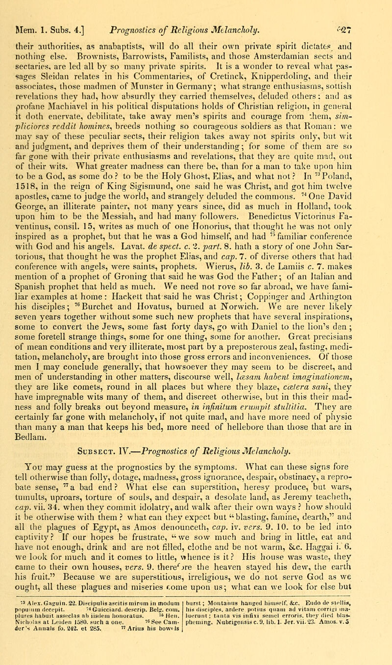 their authorities, as anabaptists, will do all their own private spirit dictatOi' and nothing else. Brownists, Barrowists, Familists, and those Amsterdamian sects and sectaries, are led all by so many private spirits. It is a wonder to reveal what pas- sages Sleidan relates in his Commentaries, of Cretinck, Knipperdoling, and their associates, those madmen of Munster in Germany; what strange enthusiasms, sottish revelations they had, how absurdly they carried themselves, deluded others: and as profane Machiavel in Ins political disputations holds of Christian religion, in general it doth enervate, debilitate, take away men's spirits and courage from *,hem, sim~ pliciorcs reddit homines^ breeds nothing so courageous soldiers as that Roman: we may say of these peculiar sects, their religion takes away not spirits only, but wit and judgment, and deprives them of their understanding; for some of them are so far gone with their private enthusiasms and revelations, that they are quite mad, out of their wits. What greater madness can there be, than for a man to take upon him to be a God, as some do ? to be the Holy Ghost, Elias, and what not ? In  Poland, 1518, in the reign of King Sigismund, one said he was Christ, and got him twelve apostles, came to judge the world, and strangely deluded the commons. '■* One David George, an illiterate painter, not many years since, did as much in Holland, took upon him to be the Messiah, and had many followers. Benedictus Victorinus Fa- ventinus, consil. 15, writes as much of one Honorius, that thought he was not only inspired as a prophet, but that he was a God himself, and had  familiar conference with God and his angels. Lavat. de sped. c. 2. part. 8. hath a story of one John Sar- torious, that thought he was the prophet Elias, and cap. 7. of diverse others that had conference with angels, were saints, prophets. Wierus, lib. 3. de Lamiis c. 7. makes mention of a prophet of Groning that said he was God the Father; of an Italian and Spanish prophet that held as much. We need not rove so far abroad, we have fami- liar examples at home : Hackett that said he was Christ; Coppinger and Arthington his disciples; '^Eurchet and Hovatus, burned at Norwich. We are never likely seven years together without some such new prophets that have several inspirations, some to convert the Jews, some fast forty days, go with Daniel to the lion's den ; some foretell strange things, some for one thing, some for another. Great precisians of mean conditions and very illiterate, most part by a preposterous zeal, fasting, medi- tation, melancholy, are brought into those gross errors and inconveniences. Of those men I may conclude generally, that howsoever they may seem to be discreet, and men of understanding in other matters, discourse well, IcEsam habenl imaginationem, they are like comets, round in all places but where they blaze, ccElera sani, they have impregnable wits many of them, and discreet otherwise, but in this their mad- ness and folly breaks out beyond measure, in infinitum erumpit stultitia. They are certainly far gone with melancholy, if not quite mad, and have more need of physic than many a man that keeps his bed, more need of hellebore than those that are in Bedlam. SuBSECT. IV.—Prognostics of Religious Melancholy. You may guess at the prognostics by the symptoms. What can these signs fore tell otherwise than folly, dotage, madness, gross ignorance, despair, obstinacy, a repro- bate sense, a bad end.'' What else can superstition, heresy produce, but wars, tumults, uproars, torture of souls, and despair, a desolate land, as Jeremy teacheth, cap. vii. 34. when they commit idolatry, and walk after their own ways .' how should it be otherwise with them .? what can they expect but blasting, famine, dearth, and all the plagues of Egypt, as Amos denounceth, cap. iv. vers. 9. 10. to be led into captivity.? If our hopes be frustrate, we sow much and bring in litde, eat and have not enough, drink and are not filled, clothe and be not warm, Stc. Haggai i. 6. we look for much and it comes to little, whence is it.? His house was waste, they came to their own houses, vers. 9. there*^jre the heaven stayed his dew, the earth his fruit. Because we are superstitious, irreligious, we do not serve God as we ought, all these plagues and miseries come upon us; what can we look for else but '3 Alex. Gajruin. 22. Discipulis ascitis minim in modum pnpuiiim (lecepit. ■» Guicciard. descrip. Bel^'. coin. |)lures habuit asseclas ah iisdeiii lioiioralus.  Hen. Nicholas at Leiden 1580. such a one. 'See Cam- der's Annals fo. 242. et 285. Arius his bowi Is hurst; Montanus handed himself, &c. Eudo de slellis, his disciples, ardere polius qnam ad vitam corri^'i ma- luerunt ; tanta vis infixi seniel erroris, they died bla*. pheining. NubrigeiisiscO. lib. 1. Jer, vii.23. Anios. v.5